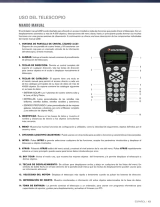 USO DEL TELESCOPIO
MANDO MANUAL
El controlador manual LCM ha sido diseñado para ofrecerle un acceso inmediato a todas las funciones que puede ofrecer el telescopio. Con un
desplazamiento automático a más de 4.000 objetos y descripciones del menú claras, hasta un principiante puede dominar sus muchas
funciones con unas pocas sesiones de observación. A continuación se ofrece una breve descripción de los componentes individuales
del mando manual LCM:
1.	 VENTANA DE PANTALLA DE CRISTAL LÍQUIDO (LCD)-
Dispone de una pantalla de cuatro líneas y 18 caracteres con
iluminación roja para un visionado cómodo de la información
del telescopio y el texto mostrado.
2.	ALINEAR- Instruye al mando manual comenzar el procedimiento
de alineación del telescopio.
3.	TECLAS DE DIRECCIÓN- Permite un control completo del
soporte en cualquier dirección. Use las teclas de dirección
para centrar objetos en el ocular o desplazar manualmente el
telescopio.
4.	TECLAS DE CATÁLOGO- El soporte tiene una tecla en
el mando manual para permitir el acceso directo a cada uno
de los catálogos principales de su base de datos de más de
40000 objetos. Su soporte contiene los catálogos siguientes
en su base de datos:
• SISTEMA SOLAR- Los 7 planetas de nuestro sistema solar y
la Luna, el Sol y Plutón.
• ESTRELLAS- Listas personalizadas de las estrellas más
brillantes, estrellas dobles, estrellas variables y asterismos.
• ESPACIO PROFUNDO- Listas personalizadas de las mejores
galaxias, nebulosas y clústeres, así como el Messier completo
y una selección de objetos NGC.
5.	IDENTIFICAR- Busca en las bases de datos y muestra el
nombre y distancias de desvío a los objetos coincidentes
más cercanos.
6.	 MENÚ- Muestra las muchas funciones de configuración y utilidades, como la velocidad de seguimiento, objetos definidos por el
usuario y otros.
7.	 OPCIONES (LOGOTIPO CELESTRON)- Puede usarse con otras teclas para acceder a funciones y características más avanzadas.
8.	INTRO- Pulsar INTRO le permite seleccionar cualquiera de las funciones, aceptar los parámetros introducidos y desplazar el
telescopio a objetos mostrados.
9.	ATRÁS- Pulsando ATRÁS saldrá del menú actual y mostrará el nivel anterior de la ruta del menú. Pulsar ATRÁS repetidamente
volverá a un menú principal o puede usarse para borrar datos introducidos por error.
10.	 SKY TOUR- Activa el modo ruta, que muestra los mejores objetos del firmamento y le permite desplazar el telescopio a
dichos objetos.
11.	 TECLAS DE DESPLAZAMIENTO- Se utilizan para desplazarse arriba y abajo en cualquiera de las listas del menú. Un
símbolo de doble flecha en el lado derecho de la pantalla LCD indica que las teclas de desplazamiento pueden usarse para
ver información adicional.
12.	 VELOCIDAD DEL MOTOR- Desplaza el telescopio más rápida o lentamente cuando se pulsan los botones de dirección.
13.	 INFORMACIÓN DE OBJETO- Muestra coordenadas e información útil sobre objetos seleccionados de la base de datos.
14.	 TOMA DE ENTRADA- Le permite conectar el telescopio a un ordenador, para usarse con programas informáticos para
capacidades de apuntar y pulsar para desplazamiento y actualizar el firmware con PC.
4
5
6
7
8
9
10
11
11
12
13
14
15
2
4
1 1
3
ESPAÑOL I 13
 