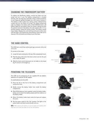 CHANGING THE FINDERSCOPE BATTERY
To replace the StarPointer battery, remove the finder from the
scope and turn it over. The battery compartment is located
directly under the large lens assembly. Using a small screwdriver
or your fingernail, gently lift straight up on the cover to remove it.
The battery is held in place by a spring contact. Gently lift this
contact and turn the finder on its side. The battery should slip
right out. Replace the battery with a 3-Volt CR2032 button cell
battery. Slide the new battery under the contact, making sure that
the positive terminal of the battery (the side marked with a “+”) is
pointing upward, toward the spring contact. The battery should
snap in place. Replace the cover by lining up the pins on the cover
with the holes in the finderscope and pressing it down. Be sure to
dispose of the old battery according to your local laws.
THE HAND CONTROL
The LCM hand control has a phone jack type connector at the end
of its cord.
To connect to the scope:
1. Locate the hand control port on the top of the computerized mount.
2.  Push the plug at the end of the hand control cord into the port
until it clicks into place.
3.  Slide the hand control downward into its holder on the tripod
leg. To remove it, lift straight up.
The LCM can be powered by 8 user supplied AA size alkaline
batteries or an optional 12V AC adapter.
To install batteries into the LCM:
1.	 Press the tab on the front of the battery compartment and
remove the cover.
2.	Gently remove the battery holder from inside the battery
compartment.
3.	Place 8-AA batteries (user supplied) inside the battery holder,
taking care to match the battery polarity with the notations on
the battery holder.
4.	Return the battery holder back inside the base and replace
the cover.
5.	Flip the power switch to the “On” position. The light on the
power button and hand control should come on.
NOTE: When replacing the batteries, be sure to replace all 8 batteries with
fresh ones at the same time. Never mix old and new batteries.
POWERING THE TELESCOPE
Battery
Compartment
12v Outlet
Power Switch
Hand Control
Port
Battery Compartment
Release Tab
Battery Compartment
Release Tab
ENGLISH I 11
 