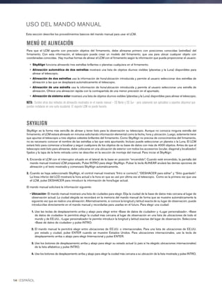 USO DEL MANDO MANUAL
Esta sección describe los procedimientos básicos del mando manual para usar el LCM.
MENÚ DE ALINEACIÓN
Para que el LCM apunte con precisión objetos del firmamento, debe alinearse primero con posiciones conocidas (estrellas) del
firmamento. Con esta información, el telescopio puede crear un modelo del firmamento, que usa para ubicar cualquier objeto con
coordenadas conocidas. Hay muchas formas de alinear el LCM con el firmamento según la información que pueda proporcionar el usuario:
• SkyAlign funciona alineando tres estrellas brillantes o planetas cualquiera en el firmamento.
• Alineación automática de dos estrellas mostrará una lista de objetos diurnos visibles (planetas y la Luna) disponibles para
alinear el telescopio.
• Alineación de dos estrellas usa la información de hora/ubicación introducida y permite al usuario seleccionar dos estrellas de
alineación a las que se desplazará automáticamente el telescopio.
• Alineación de una estrella usa la información de hora/ubicación introducida y permite al usuario seleccionar una estrella de
alineación. Ofrece una alineación rápida con la contrapartida de una menor precisión en el apuntado.
• Alineación de sistema solar mostrará una lista de objetos diurnos visibles (planetas y la Luna) disponibles para alinear el telescopio.
NOTA: Existen otros dos métodos de alineación mostrados en el mando manual – EQ Norte y EQ Sur - pero solamente son aplicables a soportes altazimut que
puedan instalarse en una cuña ecuatorial. El soporte LCM no puede hacerlo.
SKYALIGN
SkyAlign es la forma más sencilla de alinear y tener listo para la observación su telescopio. Aunque no conozca ninguna estrella del
firmamento, el LCM estará alineado en minutos solicitando información elemental como la fecha, hora y ubicación. Luego, solamente tiene
que apuntar el telescopio a tres objetos celestes brillantes del firmamento. Como SkyAlign no precisa de conocimientos del firmamento,
no es necesario conocer el nombre de las estrellas a las que está apuntando. Incluso puede seleccionar un planeta o la Luna. El LCM
estará listo para comenzar a localizar y seguir cualquiera de los objetos de su base de datos con más de 4000 objetos. Antes de que el
telescopio esté listo para alinearse, debe colocarse en una ubicación de exterior con todos los accesorios (ocular, diagonal y localizador)
fijados y la tapa de la lente retirada como se describe en la sección de montaje del manual. Para iniciar el SkyAlign:
1. Encienda el LCM con el interruptor situado en el lateral de la base en posición “encendido”. Cuando esté encendido, la pantalla del
mando manual mostrará LCM preparado, Pulse INTRO para elegir SkyAlign. Pulsar la tecla ALINEAR anulará las demás opciones de
alineación y el texto mostrado y comenzará SkyAlign automáticamente.
2. Cuando se haya seleccionado SkyAlign, el control manual mostrará “Intro si correcto”, “DESHACER para editar” y “Sitio guardado”.
La línea inferior del LCD mostrará la hora actual o la hora en que se usó por última vez el telescopio. Como es la primera vez que usa
el LCM, pulse DESHACER para introducir la información de hora/lugar actual.
El mando manual solicitará la información siguiente:
• Ubicación- El mando manual mostrará una lista de ciudades para elegir. Elija la ciudad de la base de datos más cercana al lugar de
observación actual. La ciudad elegida se recordará en la memoria del mando manual de forma que se muestre automáticamente la
siguiente vez que se realice una alineación. Alternativamente, si conoce la longitud y latitud exacta de su lugar de observación, puede
introducirlas directamente en el mando manual y recordarlas para usarlas en el futuro. Para elegir una ciudad:
1. Use las teclas de desplazamiento arriba y abajo para elegir entre «Base de datos de ciudades» y «Lugar personalizado». «Base
de datos de ciudades» le permitirá elegir la ciudad más cercana al lugar de observación en una lista de ubicaciones de todo el
mundo y de EE.UU.. «Lugar personalizado» le permite introducir la longitud y latitud exactas del lugar de observación. Seleccione
«Base de datos de ciudades» y pulse INTRO.
2. El mando manual le permitirá elegir entre ubicaciones de EE.UU. o internacionales. Para una lista de ubicaciones de EE.UU.
por estado y ciudad, pulse ENTER cuando se muestre Estados Unidos. Para ubicaciones internacionales, use la tecla de
desplazamiento arriba o abajo para elegir Internacional y pulse ENTER.
3. Use los botones de desplazamiento arriba y abajo para elegir su estado actual (o país si ha elegido ubicaciones internacionales)
de la lista alfabética y pulse INTRO.
4. Use los botones de desplazamiento arriba y abajo para elegir la ciudad más cercana a su ubicación de la lista mostrada y pulse INTRO.
14 I ESPAÑOL
 