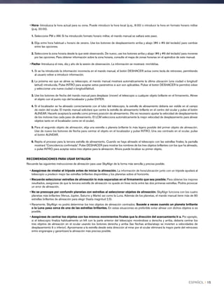 • Hora- Introduzca la hora actual para su zona. Puede introducir la hora local (p.ej., 8:00) o introducir la hora en formato horario militar
(p.ej. 20:00).
1. Seleccione PM o AM. Si ha introducido formato horario militar, el mando manual se saltará este paso.
2. Elija entre hora habitual u horario de verano. Use los botones de desplazamiento arriba y abajo (#6 o #9 del teclado) para cambiar
entre las opciones.
3. Seleccione la zona horaria desde la que esté observando. De nuevo, use los botones arriba y abajo (#6 y #9 del teclado) para moverse
por las opciones. Para obtener información sobre la zona horaria, consulte el mapa de zonas horarias en el apéndice de este manual.
• Fecha- Introduzca el mes, día y año de la sesión de observación. La información se mostrará: mm/dd/aa.
1. Si se ha introducido la información incorrecta en el mando manual, el botón DESHACER actúa como tecla de retroceso, permitiendo
al usuario volver a introducir información.
2. La próxima vez que se alinee su telescopio, el mando manual mostrará automáticamente la última ubicación (una ciudad o longitud/
latitud) introducida. Pulse INTRO para aceptar estos parámetros si aún son aplicables. Pulsar el botón DESHACER le permitirá volver
y seleccionar una nueva ciudad o longitud/latitud.
3. Use los botones de flecha del mando manual para desplazar (mover) el telescopio a cualquier objeto brillante en el firmamento. Alinee
el objeto con el punto rojo del localizador y pulse ENTER.
4. Si el localizador se ha alineado correctamente con el tubo del telescopio, la estrella de alineamiento debería ser visible en el campo
de visión del ocular. El mando manual solicitará que centre la estrella de alineamiento brillante en el centro del ocular y pulse el botón
ALINEAR. Hacerlo aceptará la estrella como primera posición de alineamiento. (No es necesario ajustar la velocidad de desplazamiento
de los motores tras cada paso de alineamiento. El LCM selecciona automáticamente la mejor velocidad de desplazamiento para alinear
objetos tanto en el localizador como en el ocular).
5. Para el segundo objeto de alineación, elija una estrella o planeta brillante lo más lejano posible del primer objeto de alineación.
Use de nuevo los botones de flecha para centrar el objeto en el localizador y pulse INTRO. Una vez centrado en el ocular, pulse
el botón ALINEAR.
6. Repita el proceso para la tercera estrella de alineamiento. Cuando se haya alineado el telescopio con las estrellas finales, la pantalla
mostrará “Coincidencia confirmada”. Pulse DESHACER para mostrar los nombres de los tres objetos brillantes con los que ha alineado,
o pulse INTRO para aceptar estos tres objetos para la alineación. Ahora puede localizar su primer objeto.
RECOMENDACIONES PARA USAR SKYALIGN
Recuerde las siguientes instrucciones de alineación para usar SkyAlign de la forma más sencilla y precisa posible.
• Asegúrese de nivelar el trípode antes de iniciar la alineación. La información de hora/ubicación junto con un trípode ayudará al
telescopio a predecir mejor las estrellas brillantes disponibles y los planetas sobre el horizonte.
• Recuerde seleccionar estrellas de alineación lo más separadas en el firmamento que sea posible. Para obtener los mejores
resultados, asegúrese de que la tercera estrella de alineación no quede en línea recta entre las dos primeras estrellas. Podría provocar
un error de alineación.
• No se preocupe por confundir planetas con estrellas al seleccionar objetos de alineación. SkyAlign funciona con los cuatro
planetas más brillantes (Venus, Júpiter, Saturno y Marte) así como la Luna. Además de los planetas, el mando manual tiene más de 80
estrellas brillantes de alineación para elegir (hasta magnitud 2,5).
• Raramente, SkyAlign no podrá determinar los tres objetos de alineación centrados. Sucede a veces cuando un planeta brillante
o la Luna pasa cerca de una de las estrellas brillantes. En estas situaciones es preferible evitar alinear con dichos objetos si es
posible.
• Asegúrese de centrar los objetos con los mismos movimientos finales que la dirección del acercamiento Ir a. Por ejemplo,
si el telescopio finaliza habitualmente un IrA con la parte anterior del telescopio moviéndose a derecha y arriba, debería centrar los
tres objetos de alineación en el ocular usando los botones derecha y arriba (las flechas arriba/abajo se invierten a velocidades de
desplazamiento 6 o inferior). Aproximarse a la estrella desde esta dirección al mirar por el ocular eliminará la mayor parte del retroceso
entre engranajes y garantizará la alineación más precisa posible.
ESPAÑOL I 15
 