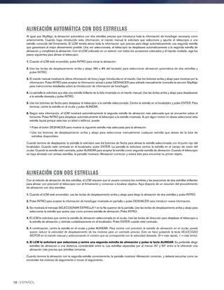ALINEACIÓN AUTOMÁTICA CON DOS ESTRELLAS
Al igual que SkyAlign, la alineación automática con dos estrellas precisa que introduzca toda la información de hora/lugar necesaria como
anteriormente. Cuando haya introducido esta información, el mando manual le solicitará que seleccione y apunte el telescopio a una
estrella conocida del firmamento. El LCM tendrá ahora toda la información que precisa para elegir automáticamente una segunda estrella
que garantizará el mejor alineamiento posible. Una vez seleccionada, el telescopio se desplazará automáticamente a la segunda estrella de
alineación y completará la alineación. Con el LCM colocado en un exterior con todos los accesorios colocados y el trípode nivelado, siga los
pasos siguientes para alinear el telescopio:
1. Cuando el LCM esté encendido, pulse INTRO para iniciar la alineación.
2. Use las teclas de desplazamiento arriba y abajo (#6 o #9 del teclado) para seleccionar alineaicón automática de dos estrellas y
pulse INTRO.
3. El mando manual mostrará la última información de hora y lugar introducida en el mando. Use los botones arriba y abajo para moverse por la
información. Pulse INTRO para aceptar la información actual o pulse DESHACER para editarla manualmente (consulte la sección SkyAlign
para instrucciones detalladas sobre la introducción de información de hora/lugar).
4. La pantalla le solicitará que elija una estrella brillante de la lista mostrada en el mando manual. Use las teclas arriba y abajo para desplazarse
a la estrella deseada y pulse INTRO.
5. Use los botones de flecha para desplazar el telescopio a la estrella seleccionada. Centre la estrella en el localizador y pulse ENTER. Para
terminar, centre la estrella en el ocular y pulse ALINEAR.
6. Según esta información, el LCM mostrará automáticamente la segunda estrella de alineación más adecuada que se encuentre sobre el
horizonte. Pulse INTRO para desplazar automáticamente el telescopio a la estrella mostrada. Si por algún motivo no desea seleccionar esta
estrella (quizá porque está tras un árbol o edificio), puede:
• Pulse el botón DESHACER para mostrar la siguiente estrella más adecuada para la alineación
• Use los botones de desplazamiento arriba y abajo para seleccionar manualmente cualquier estrella que desee de la lista de
estrellas disponibles.
Cuando termine de desplazarse, la pantalla le solicitará usar los botones de flecha para alinear la estrella seleccionada con el punto rojo del
localizador. Cuando esté centrada en el localizador, pulse ENTER. La pantalla le solicitará centrar la estrella en el campo de visión del
ocular. Cuando la estrella esté centrada, pulse ALINEAR para aceptar la estrella como segunda estrella de alineación. Cuando el telescopio
se haya alineado con ambas estrellas, la pantalla mostrará «Alineación correcta» y estará listo para encontrar su primer objeto.
ALINEACIÓN CON DOS ESTRELLAS
Con al método de alineación de dos estrellas, el LCM requiere que el usuario conozca los nombres y las posiciones de dos estrellas brillantes
para alinear con precisión el telescopio con el firmamento y comenzar a localizar objetos. Aquí dispone de un resumen del procedimiento
de alineación con dos estrellas:
1. Cuando el LCM esté encendido, use las teclas de desplazamiento arriba y abajo para elegir la alineación de dos estrellas y pulse INTRO.
2. Pulse INTRO para aceptar la información de hora/lugar mostrada en pantalla o pulse DESHACER oara introducir nueva información.
3. Se mostrará el mensaje SELECCIONAR ESTRELLA 1 en la fila superior de la pantalla. Use las teclas de desplazamiento arriba y abajo para
seleccionar la estrella que quiera usar como primera estrella de alineación. Pulse INTRO.
4. El LCM le solicitará que centre la estrella de alineación seleccionada en el ocular. Use las teclas de dirección para desplazar el telescopio a
la estrella de alineación y céntrela cuidadosamente en el localizador. Pulse ENTER cuando esté centrado.
5. A continuación, centre la estrella en el ocular y pulse ALINEAR. Para centrar con precisión la estrella de alineación en el ocular, puede
querer reducir la velocidad de desplazamiento de los motores para un centrado preciso. Esto se hace pulsando la tecla VELOCIDAD
MOTOR en el mando manual y seleccionando el número que se corresponda con la velocidad deseada. (9 = más rápido, 1 = más lento).
6. El LCM le solicitará que seleccione y centre una segunda estrella de alineación y pulse la tecla ALINEAR. Es preferible elegir
estrellas de alineación a una distancia considerable entre si. Las estrellas separadas por al menos 40º y 60º entre si le ofrecerán una
alineación más precisa que estrellas cercanas.
Cuando termine la alineación con la segunda estrella correctamente, la pantalla mostrará «Alineación correcta», y debería escuchar como se
encienden los motores de seguimiento e inician el seguimiento.
16 I ESPAÑOL
 