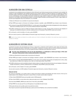 ALINEACIÓN CON UNA ESTRELLA
La alineación de una estrella precisa que introduzca la misma información que introduciría para el proceso de alineación de dos estrellas. Sin
embargo, en lugar de desplazarse a dos estrellas de alineación para centrado y alineación, el LCM usa solamente una estrella para modelar el
firmamento según la información introducida. Con ello podrá desplazarse de una forma general a las coordenadas de objetos brillantes, como
la Luna y otros planetas, y le ofrece al LCM la información necesaria para seguir objetos en altazimut en cualquier parte del firmamento. La
alineación de una estrella no está diseñada para localizar con precisión objetos del espacio profundo pequeños o tenues ni seguir objetos con
precisión para fotografiarlos. Para usar la alineación con una estrella:
1. Seleccione Alineación de una estrella en las opciones de alineación.
2. Pulse INTRO para aceptar la información de hora/lugar mostrada en pantalla o pulse DESHACER oara introducir nueva información.
3. Se mostrará el mensaje SELECCIONAR ESTRELLA 1 en la fila superior de la pantalla. Use las teclas de desplazamiento arriba y abajo para
seleccionar la estrella que quiera usar como primera estrella de alineación. Pulse INTRO.
4. El LCM le solicitará que centre la estrella de alineación seleccionada en el ocular. Use las teclas de dirección para desplazar el
telescopio a la estrella de alineación y céntrela cuidadosamente en el localizador. Pulse ENTER cuando esté centrado.
5. A continuación, centre la estrella en el ocular y pulse ALINEAR.
6. Una vez esté en posición, el LCM modelará el firmamento según esta información y mostrará «Alineación correcta».
NOTA: Cuando se haya realizado una alineación de una estrella, puede usar la función de realineación (más adelante en esta sección) para mejorar la precisión de
apuntado de su telescopio.
ALINEACIÓN DE SISTEMA SOLAR
La alineación de sistema solar está diseñada para ofrecer un seguimiento y rendimiento de IrA excelentes usando objetos del sistema solar
(Sol, Luna y planetas) para alinear el telescopio con el firmamento. La alineación de sistema solar es una forma excelente para alinear el
telescopio para observación diurna y es una forma rápida de alinear el telescopio para observación nocturna.
No mire nunca directamente al sol con los ojos descubiertos o un telescopio (a menos que tenga un filtro solar
adecuado). Puede producir daños oculares permanentes e irreversibles.
1. Seleccione Alineamiento de sistema solar en las opciones de alineación.
2. Pulse INTRO para aceptar la información de hora/lugar mostrada en pantalla o pulse DESHACER oara introducir nueva información.
3. Se mostrará el mensaje SELECCIONAR OBJETO en la fila superior de la pantalla. Use las teclas de desplazamiento arriba y abajo
para seleccionar el objeto diurno (planeta, Luna o Sol) con el que desee alinear. Pulse INTRO.
4. El LCM le solicitará que centre la estrella de alineación seleccionada en el ocular. Use las teclas de dirección para desplazar el telescopio
al objeto de alineación y céntrelo cuidadosamente en el localizador. Pulse ENTER cuando esté centrado.
5. A continuación, centre el objeto en el ocular y pulse ALINEAR.
Una vez esté en posición, el LCM modelará el firmamento según esta información y mostrará «Alineación correcta».
Selección del Sol
Por motivos de seguridad, no se muestra el Sol en ninguna de las listas de objetos personalizados del mando manual a menos que se
habilite desde el menú Utilidades. Para permitir mostrar el Sol en el mando manual, realice lo siguiente:
1. Pulse el botón DESHACER hasta que la pantalla muestre «LCM preparado».
2. Pulse el botón MENÚ y use las teclas arriba y abajo para seleccionar el menú Utilidades. Pulse INTRO.
3. Use las teclas ARRIBA y ABAJO para seleccionar el menú Sol y pulse INTRO.
4. Pulse INTRO de nuevo para permitir que el Sol aparezca en la pantalla del mando manual.
El Sol puede eliminarse de la pantalla usando el procedimiento anterior.
Para mejorar la precisión de apuntado del telescopio, puede usar la función Realinear como se describe más adelante.
ESPAÑOL I 17
 