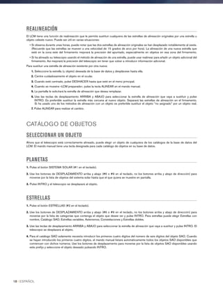 REALINEACIÓN
El LCM tiene una función de realineación que le permite sustituir cualquiera de las estrellas de alineación originales por una estrella u
objeto celeste nuevo. Puede ser útil en varias situaciones:
• Si observa durante unas horas, puede notar que las dos estrellas de alineación originales se han desplazado notablemente al oeste.
(Recuerde que las estrellas se mueven a una velocidad de 15 grados de arco por hora). La alineación de una nueva estrella que
esté en la zona este del firmamento mejorará la precisión del apuntado, especialmente en objetos en esa zona del firmamento.
• Si ha alineado su telescopio usando el método de alineación de una estrella, puede usar realinear para añadir un objeto adicional del
firmamento. Así mejorará la precisión del telescopio sin tener que volver a introducir información adicional.
Para sustituir una estrella de alineación existente por otra nueva:
1. Seleccione la estrella (u objeto) deseada de la base de datos y desplácese hasta ella.
2. Centre cuidadosamente el objeto en el ocular.
3. Cuando esté centrado, pulse DESHACER hasta que esté en el menú principal.
4. Cuando se muestre «LCM preparado», pulse la tecla ALINEAR en el mando manual.
5. La pantalla le solicitará la estrella de alineación que desea remplazar.
6. Use las teclas de desplazamiento ARRIBA y ABAJO para seleccionar la estrella de alineación que vaya a sustituir y pulse
INTRO. Es preferible sustituir la estrella más cercana al nuevo objeto. Separará las estrellas de alineación en el firmamento.
Si ha usado uno de los métodos de alineación con un objeto es preferible sustituir el objeto “no asignado” por un objeto real.
7. Pulse ALINEAR para realizar el cambio.
CATÁLOGO DE OBJETOS
SELECCIONAR UN OBJETO
Ahora que el telescopio está correctamente alineado, puede elegir un objeto de cualquiera de los catálogos de la base de datos del
LCM. El mando manual tiene una tecla designada para cada catálogo de objetos en su base de datos.
PLANETAS
1. Pulse el botón SISTEMA SOLAR (#1 en el teclado).
2. Use los botones de DESPLAZAMIENTO arriba y abajo (#6 o #9 en el teclado, no los botones arriba y abajo de dirección) para
moverse por la lista de objetos del sistema solar hasta que el que quiera se muestre en pantalla.
3. Pulse INTRO y el telescopio se desplazará al objeto.
ESTRELLAS
1. Pulse el botón ESTRELLAS (#2 en el teclado).
2. Use los botones de DESPLAZAMIENTO arriba y abajo (#6 o #9 en el teclado, no los botones arriba y abajo de dirección) para
moverse por la lista de categorías que contenga el objeto que desee ver y pulse INTRO. Para estrellas puede elegir Estrellas con
nombre, Catálogo SAO, Estrellas variables, Asterismos, Constelaciones y Estrellas dobles.
3. Use las teclas de desplazamiento ARRIBA y ABAJO para seleccionar la estrella de alineación que vaya a sustituir y pulse INTRO. El
telescopio se desplazará al objeto.
4. Para el catálogo SAO solamente necesita introducir los primeros cuatro dígitos del número de seis dígitos del objeto SAO. Cuando
se hayan introducido los primeros cuatro dígitos, el mando manual listará automáticamente todos los objetos SAO disponibles que
comiencen con dichos números. Use los botones de desplazamiento para moverse por la lista de objetos SAO disponibles usando
este prefijo y seleccione el objeto deseado pulsando INTRO.
18 I ESPAÑOL
 