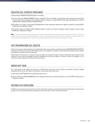 OBJETOS DEL ESPACIO PROFUNDO
1. Pulse el botón ESPACIO PROFUNDO (#3 en el teclado).
2. Use los botones de DESPLAZAMIENTO arriba y abajo (#6 o #9 en el teclado, no los botones arriba y abajo de dirección) para
moverse por la lista de categorías que contenga el objeto que desee ver y pulse INTRO. Puede elegir entre Objetos con nombre,
Catálogo NGC, Catálogo Caldwell y Catálogo Messier.
3. Para objetos con nombre, use las teclas de desplazamiento arriba y abajo para seleccionar el objjeto que desee ver y pulse INTRO.
El telescopio se desplazará al objeto.
4. Si ha seleccionado los catálogos NGC, Caldwell o Messier, introduzca el número de catálogo usando el teclado numérico y pulse
INTRO para desplazarse al objetivo.
NOTA: El mando manual solamente mostrará objetos que se encuentren sobre el horizonte: Los objetos que se encuentren bajo el horizonte no se muestran en
las listas para no perder tiempo intentando buscar objetos en los que el telescopio apunte al suelo. Puede cambiar esta operación y permitir apuntar bajo el
horizonte cambiando la configuración en los menús de Límite de desplazamiento y Límite de filtro, tratados más adelante en el manual.
VER INFORMACIÓN DEL OBJETO
Cuando se muestre el objeto deseado en la pantalla del mando manual también puede pulsar la tecla INFORMACIÓN DE OBJETO.
Le ofrecerá información útil sobre el objeto seleccionado, como magnitud, constelación y fascinantes datos sobre sobre los objetos
más brillantes y populares de la base de datos.
Puede obtener información de un objeto sin tener que realizar una alineación estelar. Cuando el telescopio esté encendido, pulsar
cualquiera de las teclas del catálogo le permitirá desplazarse por listas de objetos o introducir números de catálogo y ver la
información sobre el objeto del modo descrito anteriormente.
MODO SKY TOUR
Si no está seguro de los objetos que desea ver, el LCM incluye una función de ruta celeste que mostrará una lista de objetos
destacados de esa noche, los objetos más brillantes e interesantes sobre el horizonte.
1. Pulse el botón SKY TOUR (#5 en el teclado) para abrir el menú.
2. Use los botones de DESPLAZAMIENTO arriba y abajo para seleccionar el objeto que desee ver y pulse NTRO. El telescopio se
desplazará al objeto.
BOTONES DE DIRECCIÓN
El LCM tiene cuatro botones de dirección en el centro del mando manual que controla el movimiento del telescopio en altitud (arriba
y abajo) y azimut (izquierda y derecha). El telescopio puede controlarse a nueve velocidades distintas.
ESPAÑOL I 19
 