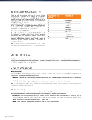 Pulsar la tecla de velocidad del motor le permite cambiar
inmediatamente la velocidad de los motores de una velocidad
de desplazamiento elevada a una velocidad de guiado precisa, o
cualquier punto intermedio. Cada velocidad se corresponde con un
número en el teclado del mando manual, siendo la velocidad 9 la más
rápida y la velocidad 1 la más lenta.
Las velocidades 1-4 son adecuadas para centrar objetos en el
ocular. Las velocidades 5-6 son adecuadas para centrar objetos
en el localizador. Las velocidades 7-9 son adecuadas para
desplazarse grandes distancias por el firmamento.
Para cambiar la velocidad del motor:
El mando manual tiene una función de doble botón que le
permite acelerar inmediatamente los motores sin tener que elegir
una velocidad. Para usar esta función, pulse el botón de flecha
que se corresponda con la dirección en la que quiera mover el
telescopio. Manteniendo pulsado el botón, pulse el botón de
la dirección opuesta. Aumentará la velocidad a la velocidad de
desplazamiento máxima.
NOTA: La velocidad sideral es la velocidad a la que rota la Tierra y parecen
desplazarse los objetos por el firmamento. Equivale a 15 arco segundos por segundo.
BOTÓN DE VELOCIDAD DEL MOTOR
MENÚ PRINCIPAL
El LCM contiene muchas funciones de configuración definidas por el usuario, diseñadas para dar al usuario control de las muchas
funciones avanzadas del telescopio. Puede acceder a todas las funciones de configuración y utilidades pulsando la tecla MENÚ (#7
del teclado) y desplazándose por las opciones.
MENÚ DE SEGUIMIENTO
Modo seguimiento
Cuando el LCM esté alineado, los motores de seguimiento se activarán automáticamente y comenzarán a seguir el firmamento. Sin embargo,
el seguimiento puede desactivarse para uso terrestre.
• Apagado- Cuando se use el telescopio para observación terrestre (en tierra) puede apagarse el seguimiento de forma que el telescopio
no se mueva.
• Alt-Az- Es la velocidad de seguimiento por defecto y se usa cuando se ha alineado correctamente el telescopio.
NOTA: Los modos de seguimiento EQ Norte y EQ Sur solamente son necesarios para telescopios con soporte ecuatorial. Los telescopios LCM usan soportes Altazimut
y no pueden usar los dos modos de seguimiento EQ.
Velocidad de seguimiento
Además de poder mover el telescopio con los botones del control manual, el LCM seguirá continuamente un objeto celeste a medida que
se mueva por el firmamento. La velocidad de seguimiento puede cambiar según el tipo de objeto observado:
• Sideral- Esta velocidad compensa la rotación de la Tierra moviendo el telescopio a la misma velocidad que la rotación, pero en
dirección opuesta. Cuando se realice seguimiento en modo Alt-Az, el telescopio debe realizar correcciones en altitud y azimut.
•  Lunar- Utilizado para seguir la Luna cuando observe el paisaje lunar.
• Solar- Usado para seguir el Sol al realizar observación solar con un filtro solar adecuado.
VELOCIDAD DEL
MOTOR
VELOCIDAD
1 0,5 x sideral
2 1 x sideral
3 4 x sideral
4 8 x sideral
5 16 x sideral
6 64 x sideral
7 1°/ segundo
8 1,75°/ segundo
9 2,75°/ segundo
20 I ESPAÑOL
 
