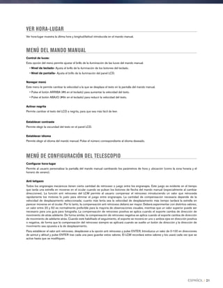 VER HORA-LUGAR
Ver hora-lugar muestra la última hora y longitud/latitud introducida en el mando manual.
MENÚ DEL MANDO MANUAL
Control de luces:
Esta opción del menú permite ajustar el brillo de la ilumiinación de las luces del mando manual.
• Nivel de teclado- Ajusta el brillo de la iluminación de los botones del teclado.
• Nivel de pantalla- Ajusta el brillo de la iluminación del panel LCD.
Navegar menú
Este menú le permite cambiar la velocidad a la que se desplaza el texto en la pantalla del mando manual.
• Pulse el botón ARRIBA (#6 en el teclado) para aumentar la velocidad del texto.
• Pulse el botón ABAJO (#9n en el teclado) para reducir la velocidad del texto.
Activar negrita
Permite cambiar el texto del LCD a negrita, para que sea más fácil de leer.
Establecer contraste
Permite elegir la oscuridad del texto en el panel LCD.
Establecer idioma
Permite elegir el idioma del mando manual. Pulse el número correspondiente al idioma deseado.
MENÚ DE CONFIGURACIÓN DEL TELESCOPIO
Configurar hora-lugar
Permite al usuario personalizar la pantalla del mando manual cambiando los parámetros de hora y ubicación (como la zona horaria y el
horario de verano).
Anti latigazo
Todos los engranajes mecánicos tienen cierta cantidad de retroceso o juego entre los engranajes. Este juego es evidente en el tiempo
que tarda una estrella en moverse en el ocular cuando se pulsan los botones de flecha del mando manual (especialmente al cambiar
direcciones). La función anti retroceso del LCM permite al usuario compensar el retroceso introduciendo un valor que retroceda
rápidamente los motores lo justo para eliminar el juego entre engranajes. La cantidad de compensación necesaria depende de la
velocidad de desplazamiento seleccionada; cuanto más lenta sea la velocidad de desplazamiento más tiempo tardará la estrella en
parecer moverse en el ocular. Por lo tanto, la compensación anti retroceso deberá ser mayor. Deberá experimentar con distintos valores;
un valor entre 20 y 50 es normalmente preferible para la mayoría de observaciones visuales, mientras que un valor superior puede ser
necesario para una guía para fotografía. La compensación de retroceso positiva se aplica cuando el soporte cambia de dirección de
movimiento de atrás adelante. De forma similar, la compensación de retroceso negativa se aplica cuando el soporte cambia de dirección
de movimiento de adelante atrás. Cuando esté habilitado el seguimiento, el soporte se moverá en uno o ambos ejes en dirección positiva
o negativa, de forma que la compensación del retroceso siempre se aplicará cuando se suelte un botón de dirección y la dirección de
movimiento sea opuesta a la de desplazamiento.
Para establecer el valor anti retroceso, desplácese a la opción anti retroceso y pulse ENTER. Introduzca un valor de 0-100 en direcciones
de azimut y altitud y pulse ENTER tras cada una para guardar estos valores. El LCM recordará estos valores y los usará cada vez que se
active hasta que se modifiquen.
ESPAÑOL I 21
 