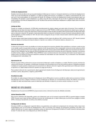 Límites de desplazamiento
Establece los límites de altitud a los que se puede desplazar el telescopio sin mostrar un mensaje de advertencia. Los límites de desplazamiento
evitan que el tubo del telescopio se desplace a un objeto por debajo del horizonte o se desplace a un objeto lo suficientemente alto como
para que el tubo pueda golpear una de las patas del trípode. Sin embargo, los límites de desplazamiento pueden personalizarse según sus
necesidades. Por ejemplo, si quiere desplazarse a un objeto cerca del cenit y está seguro de que el tubo no golpeará las patas del trípode,
puede establecer los límites de desplazamiento en 90º de altitud. Esto permitirá al telescopio desplazarse a cualquier objeto sobre el horizonte
sin advertencias.
Límites de filtro
Cuando se complete una alineación, el LCM sabrá automáticamente los objetos celestes que están sobre el horizonte. Como resultado, al
desplazarse por las listas de la base de datos (o seleccionar la función SKY TOUR), el LCM mostrará solamente los objetos que se sepa que
están sobre el horizonte cuando esté observando. Puede personalizar la base de datos de objetos seleccionando límites de altitud adecuados
para su ubicación y situación. Por ejemplo, si está observando desde una ubicación montañosa en la que el horizonte está parcialmente oculto,
puede establecer su límite de altitud en +20º. De este modo se asegurará de que el mando manual muestre solamente objetos que estén a
más de 20º de altitud.
Si quiere explorar toda la base de datos de objetos, establezca el límite máximo de altitud en 90º y el límite mínimo en -90º. Hacerlo mostrará
todos los objetos en las listas de la base de datos sin importar si es visible en el firmamento desde su ubicación o no.
Botones de dirección
La dirección en la que se mueve una estrella en el ocular varía según los accesorios utilizados. Esto puede llevar a confusión cuando se guía
a una estrella usando una guía externa al eje con respecto al visor de guía directo. Para compensarlo, la dirección de las teclas de control
del motor puede cambiarse. Para invertir la lógica del botón del mando manual, pulse el botón MENÚ y seleccione los botones de dirección
desde el menú Utilidades. Use las teclas de flecha Arriba/Abajo para seleccionar los botones de azimut (izquierda y derecha) o los botones
de altitud (arriba y abajo) y pulse INTRO. Pulsar ENTER de nuevo invertirá la dirección de los botones del mando manual respecto a su
estado actual. Los botones de dirección solamente cambiarán las velocidades de ocular (velocidad 1-6) y no afectarán a las velocidades
de desplazamiento (velocidades 7-9).
Aproximación IrA
Permite al usuario definir la dirección en la que se acercará el telescopio cuando se desplace a un objeto. Permite al usuario minimizar los
oefectos del retroceso. Por ejemplo, si el telescopio es pesado en la zona posterior por el uso de accesorios ópticos o fotográficos pesados
instalados en la parte posterior, deseará poner el acercamiento en altitud en dirección negativa. Esto garantizará que el telescopio siempre
se aproxime a un objeto desde la dirección opuesta a la carga que tira de él.
Para cambiar la dirección de ir a aproximación, elija Ir a aproximación desde el menú Configuración del telescopio, seleccione la aproximación
de altitud o azimut, elija positiva o negativa y pulse INTRO.
Enrollado de cable
El enrollado de cable protege al telescopio de desplazarse más de 360 grados en azimut y enrollar los cables de los accesorios en la base
del telescopio. Es útil en cualquier momento en el que el telescopio se alimente con una alimentación externa. Por defecto, la función de
enrollado de cable está desactivada cuando el telescopio esté alineado en altazimut y se activa cuando se alinea en una cuña.
MENÚ DE UTILIDADES
Desplazarse por las opciones del MENÚ le proporcionará acceso a diversas funciones de utilidades avanzadas.
Activar/desactivar GPS
Esta función solamente está disponible cuando use el telescopio junto con el accesorio opcional de GPS. Le permite apagar el modulo
GPS. Si quiere usar la base de datos LCM para encontrar las coordenadas de un objeto celeste para una fecha futura, apague el módulo
GPS e introduzca manualmente una fecha y hora distinta a la actual.
Configuración de fábrica
Devuelve el LCM a su configuración original de fábrica. Los parámetros como valores de compensación de retroceso, fecha y hora inicial,
longitud/latitud junto con los límites de desplazamiento y filtro se reiniciarán. Sin embargo, los parámetros guardados como PEC y los
objetos definidos por el usuario seguirán guardados aunque se seleccione Configuración de fábrica. El mando manual le solicitará pulsar
la tecla “0” antes de volver a la configuración por defecto de fábrica.
22 I ESPAÑOL
 