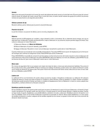 Versión
Seleccionar esta opción le permitirá ver el número de versión del software del mando manual y el control del motor. El primer grupo de números
indica la versión de software del mando manual. Para el control del motor, el mando manual mostrará dos grupos de números; los primeros
números son para el azimut y los segundos para la altitud.
Obtener posición de eje
Muestra la altitud y azimut relativas para la posición actual del telescopio.
Posición de eje IrA
Le permite introducir una posición de altitud y azimut concreta y desplazarse a ella.
Hibernar
Hibernar permite al LCM apagarse por completo y seguir alineado al volver a encenderse. Así no solamente ahorra energía, sino que es
ideal para tener el telescopio montado permanentemente o dejar el telescopio en una ubicación durante periodos largos de tiempo. Para
colocar su telescopio en modo Hibernación:
1. Seleccione Hibernar en el Menú de Utilidades.
2. Mueva el telescopio a la posición deseada y pulse INTRO.
3. Apague el telescopio. Recuerde no mover nunca el telescopio manualmente cuando esté en modo Hibernación.
Cuando el telescopio se encienda de nuevo la pantalla mostrará Activar. Tras pulsar INTRO tiene la opción de desplazarse por la información
de hora/lugar para confirmar la configuración actual. Pulse ENTER para activar el telescopio.
Pulsar DESHACER en la pantalla de activación le permite explorar muchas de las funciones del mando manual sin activar el telescopio del
modo hibernación. Para activar el telescopio tras pulsar DESHACER, seleccione Hibernar en el menú de utilidades y pulse ENTER. No use
los botones de dirección para mover el telescopio cuando esté en modo hibernación.
Menú solar
Por motivos de seguridad el Sol no se mostrará como objeto de la base de datos a menos que esté previamente habilitado. Para activar el
Sol, acceda al menú solar y pulse INTRO. El Sol se mostrará en el catálogo de planetas y puede usarse como objeto de alineación cuando
use el método de alineación de sistema solar. Para quitar el Sol de las indicaciones del mando manual, seleccione de nuevo el menú solar
del menú Utilidades y pulse ENTER.
Calibrar IrA
La calibración IrA es una herramienta útil cuando coloque accesorios visuales o fotográficos al telescopio. La calibración IrA calcula la
cantidad de distancia y tiempo que tarda el soporte en completar su último IrA lento cuando se desplaza a un objeto. Cambiar el equilibrio
del telescopio puede aumentar el tiempo que tarda en completar el desplazamiento final. La Calibración ir a tiene en cuenta cualquier leve
desequilibrio y cambia la distancia Ir a final para compensar.
Establecer posición de soporte
El menú Establecer posición de soporte puede usarse para recuperar una alineación en casos en los que el telescopio o el trípode se hayan
movido manualmente. Por ejemplo, puede usar esta función si necesita ajustar el nivel del trípode elevando o bajando las patas. Cuando
se haya movido el soporte, desplácese a una estrella brillante y céntrela en el ocular, y seleccione «Establecer posición de soporte» en el
menú de utilidades. Como se ha movido el telescopio, la precisión de apuntado se reducirá. Ahora puede desplazarse a un nuevo grupo
de estrellas de alineación y sustituir cualquiera de las estrellas originales por las nuevas. Le ayudará a evitar tener que iniciar el proceso de
alineación desde el principio.
ESPAÑOL I 23
 