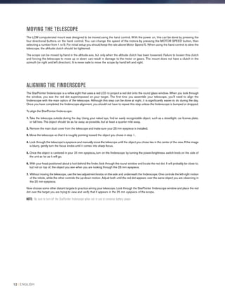 MOVING THE TELESCOPE
The LCM computerized mount was designed to be moved using the hand control. With the power on, this can be done by pressing the
four directional buttons on the hand control. You can change the speed of the motors by pressing the MOTOR SPEED button, then
selecting a number from 1 to 9. For initial setup you should keep the rate above Motor Speed 5. When using the hand control to slew the
telescope, the altitude clutch should be tightened.
The scope can be moved by hand in the altitude axis, but only when the altitude clutch has been loosened. Failure to loosen this clutch
and forcing the telescope to move up or down can result in damage to the motor or gears. The mount does not have a clutch in the
azimuth (or right and left direction). It is never safe to move the scope by hand left and right.
ALIGNING THE FINDERSCOPE
The StarPointer finderscope is a reflex sight that uses a red LED to project a red dot onto the round glass window. When you look through
the window, you see the red dot superimposed on your target. The first time you assemble your telescope, you’ll need to align the
finderscope with the main optics of the telescope. Although this step can be done at night, it is significantly easier to do during the day.
Once you have completed the finderscope alignment, you should not have to repeat this step unless the finderscope is bumped or dropped.
To align the StarPointer finderscope:
1. Take the telescope outside during the day. Using your naked eye, find an easily recognizable object, such as a streetlight, car license plate,
or tall tree. The object should be as far away as possible, but at least a quarter mile away.
2. Remove the main dust cover from the telescope and make sure your 25 mm eyepiece is installed.
3. Move the telescope so that it is roughly pointing toward the object you chose in step 1.
4. Look through the telescope’s eyepiece and manually move the telescope until the object you chose lies in the center of the view. If the image
is blurry, gently turn the focus knobs until it comes into sharp focus.
5. Once the object is centered in your 25 mm eyepiece, turn on the finderscope by turning the power/brightness switch knob on the side of
the unit as far as it will go.
6. With your head positioned about a foot behind the finder, look through the round window and locate the red dot. It will probably be close to,
but not on top of, the object you see when you are looking through the 25 mm eyepiece.
7. Without moving the telescope, use the two adjustment knobs on the side and underneath the finderscope. One controls the left-right motion
of the reticle, while the other controls the up-down motion. Adjust both until the red dot appears over the same object you are observing in
the 25 mm eyepiece.
Now choose some other distant targets to practice aiming your telescope. Look through the StarPointer finderscope window and place the red
dot over the target you are trying to view and verify that it appears in the 25 mm eyepiece of the scope.
NOTE: Be sure to turn off the StarPointer finderscope when not in use to conserve battery power.
12 I ENGLISH
 