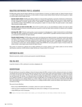 OBJETOS DEFINIDOS POR EL USUARIO
El LCM puede guardar hasta 50 objetos definidos por el usuario distintos en memoria. Los objetos pueden ser objetos terrestres diurnos
o un objeto celeste interesante que descubra y no esté incluido en la base de datos habitual. Existen distintas formas de guardar un objeto
en memoria según el tipo de objeto que sea:
• Guardar objeto celeste- El LCM guarda objetos celestes en su base de datos guardando su ascensión y declinación en el firmamento.
De este modo se puede encontrar el mismo objeto cada vez si el telescopio está alineado. Cuando se centre el objeto deseado en
el ocular, desplácese al comando “Guardar obj.cel.” y pulse ENTER. La pantalla le solicitará que introduzca un número entre 1-25
para identificar el objeto. Pulse ENTER de nuevo para guardar el objeto en la base de datos. Se puede acceder a estos objetos
seleccionando IrA objeto celeste.
• Guardar objeto en base de datos (Db)- Esta función le permite crear su ruta personalizada de objetos de la base de datos
permitiéndole registrar la posición actual del telescopio y guardar el nombre del objeto seleccionándolo de cualquiera de los catálogos
de la base de datos.
• Introducir RA - DEC- YTambién puede guardar un grupo concreto de coordenadas para un objeto introduciendo las coordenadas de
R.A. y DEC del objeto. Desplácese al comando Introducir RA-DEC y pulse ENTER. La pantalla le solicitará introducir primero el R.A.
y a continuación la declinación del objeto deseado.
• Guardar objeto terrestre- El LCM también puede usarse como telescopio para objetos terrestres. Los objetos terrestres fijos pueden
guardarse mediante su altitud y azimut relativos a la ubicación del telescopio en el momento de la observación. Como estos objetos
son relativos a la ubicación del telescopio, solamente tienen validez para esa ubicación exacta. Para guardar objetos celestes, centre
de nuevo el objeto deseado en el ocular. Desplácese al comando “Guardar objeto terrestre” y pulse INTRO. La pantalla le solicitará
que introduzca un número entre 1-25 para identificar el objeto. Pulse ENTER de nuevo para guardar el objeto en la base de datos. Se
puede acceder a estos objetos seleccionando IrA objeto terrestre.
Para sustituir el contenido de cualquiera de los objetos definidos por el usuario, guarde un nuevo objeto usando uno de los números
identificadores existentes; el LCM sustituirá el objeto definido por el usuario anterior con el actual.
OBTENER RA-DEC
Muestra la ascensión y declive correctos para la posición actual del telescopio.
IRA RA-DEC
Le permite introducir un R.A. y declinación concretos y desplazarse a él.
IDENTIFICAR
El modo identificación buscará los catálogos o listas de la base de datos del LCM y mostrará el nombre y distancias de desvío a los objetos
coincidentes más cercanos. Esta función puede servir para dos fines. En primer lugar, puede usarse para identificar un objeto desconocido
en el campo de visión del ocular. Además, el modo identificar puede usarse para localizar otros objetos celestes cercanos a los objetos
que esté observando. Por ejemplo, si su telescopio apunta a la estrella más brillante de la constelación de Lira, elegir Identificar y buscar
en el catálogo de estrellas con nombres devolverá sin duda la estrella Vega como la estrella que está viendo. Sin embargo, seleccionando
Identificar y buscando en los catálogos Objetos con nombre o Messier, el mando manual le hará saber que la Nebulosa del Anillo (M57)
está a aproximadamente 6º de su posición actual. Buscar en el catálogo Estrellas dobles mostrará que Epsilon Lyrae solamente está a 1º
de distancia de Vega.
Para usar la función Identificar:
• Pulse el botón IDENTIFICAR (#4 en el teclado) y selección la opción de identificación.
• Pulse las teclas de desplazamiento Arriba/Abajo para seleccionar el catálogo en el que quiera buscar.
• Pulse INTRO para iniciar la búsqueda.
NOTA: Algunas de las bases de datos contienen miles de objetos, y por lo tanto puede tardar uno o dos minutos en devolver el objeto más cercano.
24 I ESPAÑOL
 