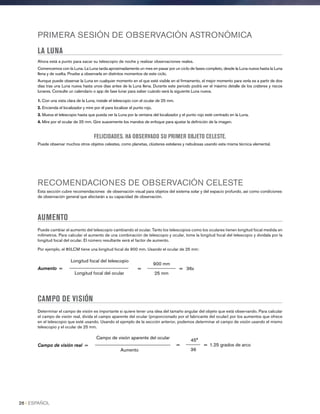 PRIMERA SESIÓN DE OBSERVACIÓN ASTRONÓMICA
LA LUNA
Ahora está a punto para sacar su telescopio de noche y realizar observaciones reales.
Comencemos con la Luna. La Luna tarda aproximadamente un mes en pasar por un ciclo de fases completo, desde la Luna nueva hasta la Luna
llena y de vuelta. Pruebe a observarla en distintos momentos de este ciclo.
Aunque puede observar la Luna en cualquier momento en el que esté visible en el firmamento, el mejor momento para verla es a partir de dos
días tras una Luna nueva hasta unos días antes de la Luna llena. Durante este periodo podrá ver el máximo detalle de los cráteres y riscos
lunares. Consulte un calendario o app de fase lunar para saber cuándo será la siguiente Luna nueva.
1. Con una vista clara de la Luna, instale el telescopio con el ocular de 25 mm.
2. Encienda el localizador y mire por él para localizar el punto rojo.
3. Mueva el telescopio hasta que pueda ver la Luna por la ventana del localizador y el punto rojo esté centrado en la Luna.
4. Mire por el ocular de 25 mm. Gire suavemente los mandos de enfoque para ajustar la definición de la imagen.
FELICIDADES. HA OBSERVADO SU PRIMER OBJETO CELESTE.
Puede observar muchos otros objetos celestes, como planetas, clústeres estelares y nebulosas usando esta misma técnica elemental.
RECOMENDACIONES DE OBSERVACIÓN CELESTE
Esta sección cubre recomendaciones de observación visual para objetos del sistema solar y del espacio profundo, así como condiciones
de observación general que afectarán a su capacidad de observación.
AUMENTO
Puede cambiar el aumento del telescopio cambiando el ocular. Tanto los telescopios como los oculares tienen longitud focal medida en
milímetros. Para calcular el aumento de una combinación de telescopio y ocular, tome la longitud focal del telescopio y divídala por la
longitud focal del ocular. El número resultante será el factor de aumento.
Por ejemplo, el 80LCM tiene una longitud focal de 900 mm. Usando el ocular de 25 mm:
900 mm
= ____________ = 36x
25 mm
Longitud focal del telescopio
Aumento = _________________________
Longitud focal del ocular
CAMPO DE VISIÓN
Determinar el campo de visión es importante si quiere tener una idea del tamaño angular del objeto que está observando. Para calcular
el campo de visión real, divida el campo aparente del ocular (proporcionado por el fabricante del ocular) por los aumentos que ofrece
en el telescopio que esté usando. Usando el ejemplo de la sección anterior, podemos determinar el campo de visión usando el mismo
telescopio y el ocular de 25 mm.
45°
= ______ = 1.25 grados de arco
36
Campo de visión aparente del ocular
Campo de visión real = ________________________________
Aumento
26 I ESPAÑOL
 