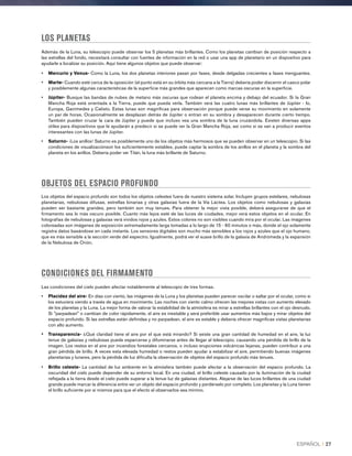 LOS PLANETAS
Además de la Luna, su telescopio puede observar los 5 planetas más brillantes. Como los planetas cambian de posición respecto a
las estrellas del fondo, necesitará consultar con fuentes de información en la red o usar una app de planetario en un dispositivo para
ayudarle a localizar su posición. Aquí tiene algunos objetos que puede observar:
•	 Mercurio y Venus- Como la Luna, los dos planetas interiores pasan por fases, desde delgadas crecientes a fases menguantes.
•	Marte- Cuando esté cerca de la oposición (el punto está en su órbita más cercana a la Tierra) debería poder discernir el casco polar
y posiblemente algunas características de la superficie más grandes que aparecen como marcas oscuras en la superficie.
•	Júpiter- Busque las bandas de nubes de metano más oscuras que rodean el planeta encima y debajo del ecuador. Si la Gran
Mancha Roja está orientada a la Tierra, puede que pueda verla. También verá las cuatro lunas más brillantes de Júpiter - Io,
Europa, Ganímedes y Calisto. Estas lunas son magníficas para observación porque puede verse su movimiento en solamente
un par de horas. Ocasionalmente se desplazan detrás de Júpiter o entran en su sombra y desaparecen durante cierto tiempo.
También pueden cruzar la cara de Júpiter y puede que incluso vea una sombra de la luna cruzándola. Existen diversas apps
útiles para dispositivos que le ayudarán a predecir si se puede ver la Gran Mancha Roja, así como si se van a producir eventos
interesantes con las lunas de Júpiter.
•	Saturno- ¡Los anillos! Saturno es posiblemente uno de los objetos más hermosos que se pueden observar en un telescopio. Si las
condiciones de visualizaciónson los suficientemente estables, puede captar la sombra de los anillos en el planeta y la sombra del
planeta en los anillos. Debería poder ver Titán, la luna más brillante de Saturno.
OBJETOS DEL ESPACIO PROFUNDO
Los objetos del espacio profundo son todos los objetos celestes fuera de nuestro sistema solar. Incluyen grupos estelares, nebulosas
planetarias, nebulosas difusas, estrellas binarias y otras galaxias fuera de la Vía Láctea. Los objetos como nebulosas y galaxias
pueden ser bastante grandes, pero también son muy tenues. Para obtener la mejor vista posible, deberá asegurarse de que el
firmamento sea lo más oscuro posible. Cuanto más lejos esté de las luces de ciudades, mejor verá estos objetos en el ocular. En
fotografías de nebulosas y galaxias verá vívidos rojos y azules. Estos colores no son visibles cuando mira por el ocular. Las imágenes
coloreadas son imágenes de exposición extremadamente larga tomadas a lo largo de 15 - 60 minutos o más, donde el ojo solamente
registra datos basándose en cada instante. Los sensores digitales son mucho más sensibles a los rojos y azules que el ojo humano,
que es más sensible a la sección verde del espectro. Igualmente, podrá ver el suave brillo de la galaxia de Andrómeda y la expansión
de la Nebulosa de Orión.
CONDICIONES DEL FIRMAMENTO
Las condiciones del cielo pueden afectar notablemente al telescopio de tres formas.
•	 Placidez del aire- En días con viento, las imágenes de la Luna y los planetas pueden parecer oscilar o saltar por el ocular, como si
los estuviera viendo a través de agua en movimiento. Las noches con viento calmo ofrecen las mejores vistas con aumento elevado
de los planetas y la Luna. La mejor forma de valorar la estabilidad de la atmósfera es mirar a estrellas brillantes con el ojo desnudo.
Si parpadean o cambian de color rápidamente, el aire es inestable y será preferible usar aumentos más bajos y mirar objetos del
espacio profundo. Si las estrellas están definidas y no parpadean, el aire es estable y debería ofrecer magníficas vistas planetarias
con alto aumento.
•	Transparencia- ¿Qué claridad tiene el aire por el que está mirando? Si existe una gran cantidad de humedad en el aire, la luz
tenue de galaxias y nebulosas puede esparcerse y difuminarse antes de llegar al telescopio, causando una pérdida de brillo de la
imagen. Los restos en el aire por incendios forestales cercanos, o incluso erupciones volcánicas lejanas, pueden contribuir a una
gran pérdida de brillo. A veces esta elevada humedad o restos pueden ayudar a estabilizar el aire, permitiendo buenas imágenes
planetarias y lunares, pero la pérdida de luz dificulta la observación de objetos del espacio profundo más tenues.
•	Brillo celeste- La cantidad de luz ambiente en la atmósfera también puede afectar a la observación del espacio profundo. La
oscuridad del cielo puede depender de su entorno local. En una ciudad, el brillo celeste causado por la iluminación de la ciudad
reflejada a la tierra desde el cielo puede superar a la tenue luz de galaxias distantes. Alejarse de las luces brillantes de una ciudad
grande puede marcar la diferencia entre ver un objeto del espacio profundo y perdérselo por completo. Los planetas y la Luna tienen
el brillo suficiente por sí mismos para que el efecto al observarlos sea mínimo.
ESPAÑOL I 27
 