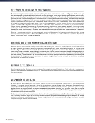 SELECCIÓN DE UN LUGAR DE OBSERVACIÓN
Si va a observar objetos del espacio profundo, como galaxias y nebulosas, debería tener en cuenta ir a un lugar con el cielo oscuro que
esté razonablemente accesible. Debería estar alejado de las luces de ciudades, con un campo de visión relativamente sin obstrucciones,
y a contraviento de cualquier fuente importante de contaminación del aire. Elija siempre la elevación más alta posible, dado que puede así
reducir el efecto de la inestabilidad atmosférica y puede garantizar que se encuentre por encima de la niebla. Aunque puede ser deseable
llevar el telescopio a un lugar con el cielo oscuro, no siempre es necesario. Si quiere observar planetas, la Luna o incluso alguno de los
objetos más brillantes del espacio profundo, puede hacerlo desde cualquier lugar, como su patio trasero. Intente montar el telescopio
en un lugar fuera de la incidencia directa de farolas o luces domésticas para ayudar a proteger su visión nocturna. Intente evitar observar
objetos que estén de 5 a 10 grados sobre el tejado de un edificio. Los techos absorben calor durante el día y lo irradian de noche.
Pueden provocar una capa de turbulencias de aire directamente sobre el edificio que puede degradar la imagen. Es preferible instalar
el telescopio directamente sobre una superficie de tierra o hierba. Deberían evitarse plataformas elevadas como tarimas de madera
o superficies rígidas como hormigón o una acera, dado que transmiten vibraciones fácilmente, que pueden transferirse al telescopio.
Observar a través de una ventana no se recomienda, dado que el cristal distorsionará las imágenes considerablemente. Una ventana
abierta puede ser aún peor, dado que el aire cálido del interior saldrá por la ventana, causando turbulencias que también afectarán a la
imagen. La astronomía es una actividad de exteriores.
ELECCIÓN DEL MEJOR MOMENTO PARA OBSERVAR
Intente no observar inmediatamente tras la puesta de sol. Cuando el sol se pone, la Tierra aún se está enfriando, causando turbulencias
en el aire. A medida que transcurre la noche, no solamente mejora la visión, sino que se reduce la contaminación del aire y las luces
terrestres. Algunos de los mejores momentos de observación son de madrugada, antes del amanecer. Los objetos se pueden observar
mejor cuando cruzan el meridiano, la línea imaginaria que pasa de norte a sur por un punto directamente sobre su cabeza. Es el punto en
el que los objetos llegan a su punto más alto en el firmamento, y el telescopio tiene la menor cantidad de atmósfera posible. Los objetos
que estén saliendo o poniéndose cerca del horizonte sufrirán más turbulencias atmosféricas dado que estará mirando por una columna
de aire más alta. No siempre es necesario tener cielos sin nubes si mira planetas o la Luna. A menudo las condiciones de nublado
parcial ofrecen una observación excelente.
ENFRIAR EL TELESCOPIO
Los telescopios necesitan 10 minutos como mínimo para enfriarse a la temperatura del aire exterior. Puede tardar más si existe una gran
diferencia entre la temperatura del telescopio y el aire exterior. De este modo se minimiza la distorsión por calor dentro del telescopio
(corrientes del tubo).
ADAPTACIÓN DE LOS OJOS
Si desea observar objetos del espacio profundo con un lugar con cielo oscuro, es preferible que deje que sus ojos se adapten por
completo a la oscuridad evitando exponerse a fuentes de luz blanca como linternas, faros de coche, farolas, etc. Sus pupilas tardarán
aproximadamente 30 minutos para expandirse a su máximo diámetro y acumular los niveles de pigmentos ópticos para ayudar a sus ojos
a ver la luz tenue de un objeto distante. Si necesita luz para ayudarle a instalar el telescopio en la oscuridad, intente usar una linterna
LED roja en la posición de brillo más baja posible y evite mirar directamente a la fuente de luz. Así tendrá la mejor posibilidad de capturar
dichos objetos tenues del espacio profundo.
Al observar, es importante hacerlo con ambos ojos abiertos. Así evita la fatiga del ojo por el ocular. Si le distrae, cubra el ojo que no use
con la mano o un parche. El centro del ojo funciona bien a la luz del día, pero es la zona menos sensible del ojo al intentar ver detalles
sutiles con niveles de luz bajos. Cuando mire por el ocular un objeto tenue, no lo mire directamente. En su lugar, mire hacia el borde del
campo de visión y el objeto se verá más brillante.
28 I ESPAÑOL
 