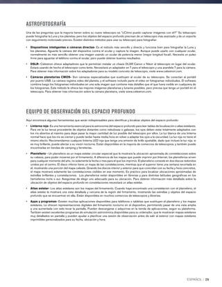 ASTROFOTOGRAFÍA
Una de las preguntas que la mayoría tienen sobre su nuevo telescopio es ¿Cömo puedo capturar imágenes con él? Su telescopio
puede fotografiar la Luna y los planetas, pero los objetos del espacio profundo precisan de un telescopio más avanzado y de un soporte
con seguimiento motorizado preciso. Existen distintos métodos para usar su telescopio para fotografiar:
•	Dispositivos inteligentes o cámaras directas- Es el método más sencillo y directo y funciona bien para fotografiar la Luna y
los planetas. Aguante la cámara del dispositivo contra el ocular y capture la imagen. Aunque puede usarlo con cualquier ocular,
normalmente es más sencillo obtener una imagen usando un ocular de potencia menor (mayor longitud focal). Necesita un pulso
firme para aguantar el teléfono contra el ocular, pero puede obtener buenos resultados.
•	DSLR- Celestron ofrece adaptadores que le permitirán instalar un chasis DLSR Canon o Nikon al telescopio en lugar del ocular.
Estará usando de hecho el telescopio como lente. Necesitará un adaptador en T para el telescopio y una arandela T para la cámara.
Para obtener más información sobre los adaptadores para su modelo concreto de telescopio, visite www.celestron.com.
•	Cámaras planetarias CMOS- Son cámaras especializadas que sustituyen al ocular de su telescopio. Se conectan al portátil
por puerto USB. La cámara registra video del planeta, y el software incluido parte el video en fotogramas individuales. El software
combina luego los fotogramas individuales en una sola imagen que contiene más detalles que el que fuera visible en cualquiera de
los fotogramas. Este método le ofrece las mejores imágenes planetarias y lunares posibles, pero precisa que tenga un portátil en el
telescopio. Para obtener más información sobre la cámara planetaria, visite www.celestron.com.
EQUIPO DE OBSERVACIÓN DEL ESPACIO PROFUNDO
Aquí encontrará algunas herramientas que serán indispensables para identificar y localizar objetos del espacio profundo:
•	Linterna roja- Es una herramienta esencial para la astronomía del espacio profundo para leer tablas de localización o atlas estelares.
Para ver la luz tenue procedente de objetos distantes como nebulosas o galaxias, los ojos deben estar totalmente adaptados con
los iris abiertos al máximo para dejar pasar la mayor cantidad de luz posible del telescopio por ellos. La luz blanca de una linterna
normal hace que los iris se cierren y puede tardar hasta media hora en volver a adaptar los ojos a la oscuridad. La luz roja no tiene el
mismo efecto. Recomendamos cualquier linterna LED roja que tenga una emisión de brillo ajustable, dado que incluso la luz roja, si
es muy brillante, puede afectar a su visión nocturna. Están disponibles en la mayoría de comercios de telescopios, y también puede
encontrarlas en tiendas de camping y ferreterías.
•	Planisferio - Un planisferio es un mapa estelar circular especial que le mostrará la ubicación aproximada de constelaciones sobre
su cabeza, para poder moverse por el firmamento. A diferencia de los mapas que puede imprimir por Internet, los planisferios sirven
para cualquier momento del año, no solamente la fecha o mes para el que los imprimió. El planisferio consiste en dos discos redondos
unidos por el centro. El disco inferior tiene un mapa de las constelaciones, mientras que el superior tiene una ventana recortada en
él, mostrando una porción del mapa celeste. Girando los discos interior y exterior para que coincidan con su fecha y hora concretos,
el mapa mostrará solamente las constelaciones visibles en ese momento. Es práctico para localizar ubicaciones aproximadas de
estrellas brillantes y constelaciones. Los planisferios están disponibles en librerías y para distintas latitudes geográficas en los
hemisferios norte o sur. Asegúrese de elegir uno adecuado para su ubicación. Para obtener información más detallada sobre la
ubicación de objetos del espacio profundo en constelaciones necesitará un atlas estelar.
•	Atlas estelar- Los atlas estelares son los mapas del firmamento. Cuando haya encontrado una constelación con el planisferio, el
atlas estelar le mostrará una vista detallada y cercana de la región del firmamento, mostrando las estrellas y objetos del espacio
profundo que se encuentran en ella. Están disponibles en muchos comercios de telescopios y librerías.
•	Apps y programas- Existen muchas aplicaciones disponibles para teléfonos o tabletas que sustituyen el planisferio y los mapas
estelares. Le ofrecen representaciones digitales del firmamento nocturno en el dispositivo, permitiendo pasar de una vista amplia
a una aumentada con solo tocar la pantalla. Pueden descargarse o adquirirse en la tienda de aplicaciones, según su plataforma.
También existen excelentes programas de simulación astronómica disponibles para su ordenador, que le mostrarán mapas estelares
muy detallados en pantalla y pueden ayudar a planificar una sesión de observación antes de salir al exterior con mapas estelares
imprimibles personalizados para su fecha, ubicación y hora.
ESPAÑOL I 29
 
