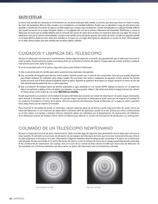 SALTO ESTELAR
La forma más sencilla de orientarse en el firmamento es una técnica llamada salto estelar. Lo primero que tiene que hacer es medir el campo
de visión del localizador. Mire al cielo y localice una constelación con estrellas brillantes. Puede usar su planisferio o app de astronomía para
ayudarle a identificarla. Encuentre el mapa en el atlas estelar que muestre esta constelación. Centre el localizador en cualquier estrella brillante
que pueda reconocer en el mapa. Ponga la cabeza a 12 pulgadas (30 cm) de la ventana reflectante del localizador StarPointer y mueva el
telescopio de forma que la estrella brillante esté en el borde del campo de visión de la ventana (no importa la dirección que elija). Sin mover el
telescopio, mire por la ventana del localizador y localice otra estrella cerca del borde opuesto del campo de visión. Localice la segunda estrella
en el mapa. Mida la distancia entre estas dos estrellas en el mapa con una regla. Esta distancia representa un campo de visión del localizador
en su atlas. Ahora puede usar esta medida para localizar objetos celestes.
CUIDADOS Y LIMPIEZA DEL TELESCOPIO
Aunque su telescopio necesita poco mantenimiento, existen algunos aspectos a recordar que garantizarán que el telescopio funcione lo
mejor posible. Ocasionalmente puede acumularse polvo y/o humedad en la lente del objetivo. Tenga especial cuidado al limpiar cualquier
instrumento para evitar dañar la óptica.
Si se ha acumulado polvo en la óptica, siga estos pasos para limpiar el telescopio:
1. Use un pincel de pelo de camello para quitar suavemente las partículas más grandes.
2. Use una perilla de fotografía para eliminar restos sueltos. También puede usar un bote de aire comprimido, como los que pueden adquirirse
para limpiar teclados de ordenador, pero tenga cuidado. No use botes casi vacíos y asegúrese de aguantar el bote vertical. No hacerlo
puede provocar que el bote expulse propelente sobre la óptica. Aguante la superficie de la óptica en ángulo respecto al chorro de aire del
bote durante aproximadamente dos a cuatro segundos.
3. Use una solución de limpieza óptica de alcohol isopropílico y agua destilada en una mezcla 50/50. Aplique la solución en un papel tisú
blanco sin perfumar y aplique el tisú a la óptica. Las pasadas, con poca presión, deben ir del centro de la lente (o espejo) a la sección exterior
en líneas rectas, como radios de una rueda. NO frote en círculos.
Puede experimentar acumulación de humedad en la óptica del telescopio durante una sesión de observación. Si quiere seguir observando,
debe eliminar la humedad, sea con un secador (en posición baja) o apuntando el telescopio al suelo hasta que se evapore la humedad. Si
se condensa humedad en el interior de la óptica, retire los accesorios del telescopio. Ponga el telescopio en un lugar sin polvo y apúntelo
hacia abajo hasta que se evapore la humedad.
Para minimizar la necesidad de limpiar su telescopio, coloque todas las tapas de las lentes cuando haya terminado de usarlo. Como los
tubos del telescopio no son estancos, las tapas deben colocarse sobre las aperturas cuando no lo use. Evitará que entren contaminantes
en el tubo óptico. Los ajustes y limpieza internos solamente deben ser realizados por el departamento de reparaciones de Celestron.
Si su telescopio precisa de limpieza interna, llame a la fábrica para obtener un número de autorización de devolución y un presupuesto.
COLIMADO DE UN TELESCOPIO NEWTONIANO
Aunque su telescopio precisa de poco mantenimiento, debe recordar algunos aspectos que garantizarán que el telescopio funcione lo
mejor posible. El colimado es el proceso de alineación de los espejos del telescopio de forma que funcionen correctamente para ofrecer
luz adecuadamente enfocada en el ocular. Observando imágenes estelares desenfocadas puede comprobar si la óptica de su telescopio
está alineada. Ponga una estrella en el centro del campo de visión y mueva el enfoque de forma que la imagen quede ligeramente enfocada.
Si las condiciones de observación son buenas, verá un círculo de luz central (el disco aéreo) envuelto por varios aros de difracción. Si
las arandelas son simétricas alrededor del disco aéreo, la óptica del telescopio está correctamente colimada.
Correctamente alineado Necesita colimado
30 I ESPAÑOL
 