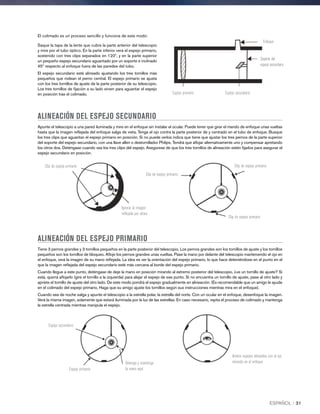 El colimado es un proceso sencillo y funciona de este modo:
Saque la tapa de la lente que cubre la parte anterior del telescopio
y mire por el tubo óptico. En la parte inferior verá el espejo primario,
sostenido con tres clips separados en 120º, y en la parte superior
un pequeño espejo secundario aguantado por un soporte e inclinado
45º respecto al enfoque fuera de las paredes del tubo.
El espejo secundario está alineado ajustando los tres tornillos más
pequeños que rodean el perno central. El espejo primario se ajusta
con los tres tornillos de ajuste de la parte posterior de su telescopio.
Los tres tornillos de fijación a su lado sirven para aguantar el espejo
en posición tras el colimado. Espejo primario Espejo secundario
Soporte del
espejo secundario
Enfoque
ALINEACIÓN DEL ESPEJO SECUNDARIO
Apunte el telescopio a una pared iluminada y mire en el enfoque sin instalar el ocular. Puede tener que girar el mando de enfoque unas vueltas
hasta que la imagen reflejada del enfoque salga de vista. Tenga el ojo contra la parte posterior de y centrado en el tubo de enfoque. Busque
los tres clips que aguantan el espejo primario en posición. Si no puede verlos indica que tiene que ajustar los tres pernos de la parte superior
del soporte del espejo secundario, con una llave allen o destornillador Philips. Tendrá que aflojar alternativamente uno y compensar apretando
los otros dos. Deténgase cuando vea los tres clips del espejo. Asegúrese de que los tres tornillos de alineación estén fijados para asegurar el
espejo secundario en posición.
Clip de espejo primario
Ignorar la imagen
reflejada por ahora
Clip de espejo primario
Clip de espejo primario
Clip de espejo primario
ALINEACIÓN DEL ESPEJO PRIMARIO
Tiene 3 pernos grandes y 3 tornillos pequeños en la parte posterior del telescopio. Los pernos grandes son los tornillos de ajuste y los tornillos
pequeños son los tornillos de bloqueo. Afloje los pernos grandes unas vueltas. Pase la mano por delante del telescopio manteniendo el ojo en
el enfoque, verá la imagen de su mano reflejada. La idea es ver la orientación del espejo primario, lo que hace deteniéndose en el punto en el
que la imagen reflejada del espejo secundario esté más cercana al borde del espejo primario.
Cuando llegue a este punto, deténgase de deje la mano en posición mirando al extremo posterior del telescopio, ¿ve un tornillo de ajuste? Si
está, querrá aflojarlo (gire el tornillo a la izquierda) para alejar el espejo de ese punto. Si no encuentra un tornillo de ajuste, pase al otro lado y
apriete el tornillo de ajuste del otro lado. De este modo pondrá el espejo gradualmente en alineación. (Es recomendable que un amigo le ayude
en el colimado del espejo primario. Haga que su amigo ajuste los tornillos según sus instrucciones mientras mira en el enfoque).
Cuando sea de noche salga y apunte el telescopio a la estrella polar, la estrella del norte. Con un ocular en el enfoque, desenfoque la imagen.
Verá la misma imagen, solamente que estará iluminada por la luz de las estrellas. En caso necesario, repita el proceso de colimado y mantenga
la estrella centrada mientras manipula el espejo.
Espejo secundario
Espejo primario
Detenga y mantenga
la mano aquí
Ambos espejos alineados con el ojo
mirando en el enfoque
ESPAÑOL I 31
 