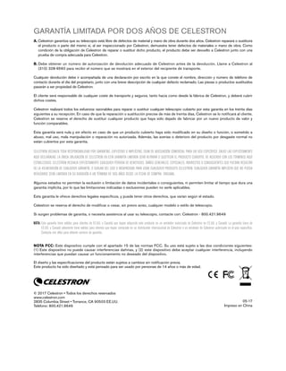 GARANTÍA LIMITADA POR DOS AÑOS DE CELESTRON
A. Celestron garantiza que su telescopio está libre de defectos de material y mano de obra durante dos años. Celestron reparará o sustituirá
el producto o parte del mismo si, al ser inspeccionado por Celestron, demuestra tener defectos de materiales o mano de obra. Como
condición de la obligación de Celestron de reparar o sustituir dicho producto, el producto debe ser devuelto a Celestron junto con una
prueba de compra adecuada para Celestron.
B. Debe obtener un número de autorización de devolución adecuado de Celestron antes de la devolución. Llame a Celestron al
(310) 328-9560 para recibir el número que se mostrará en el exterior del recipiente de transporte.
Cualquier devolución debe ir acompañada de una declaración por escrito en la que conste el nombre, dirección y número de teléfono de
contacto durante el día del propietario, junto con una breve descripción de cualquier defecto reclamado. Las piezas o productos sustituidos
pasarán a ser propiedad de Celestron.
El cliente será responsable de cualquier coste de transporte y seguros, tanto hacia como desde la fábrica de Celestron, y deberá cubrir
dichos costes.
Celestron realizará todos los esfuerzos razonables para reparar o sustituir cualquier telescopio cubierto por esta garantía en los treinta días
siguientes a su recepción. En caso de que la reparación o sustitución precise de más de treinta días, Celestron se lo notificará al cliente.
Celestron se reserve el derecho de sustituir cualquier producto que haya sido dejado de fabricar por un nuevo producto de valor y
función comparables.
Esta garantía será nula y sin efecto en caso de que un producto cubierto haya sido modificado en su diseño o función, o sometido a
abuso, mal uso, mala manipulación o reparación no autorizada. Además, las averías o deterioro del producto por desgaste normal no
están cubiertos por esta garantía.
CELESTRON RECHAZA TODA RESPONSABILIDAD POR GARANTÍAS, EXPLÍCITAS O IMPLÍCITAS, SEAN DE ADECUACIÓN COMERCIAL PARA UN USO ESPECÍFICO, SALVO LAS EXPLÍCITAMENTE
AQUÍ DECLARADAS. LA ÚNICA OBLIGACIÓN DE CELESTRON EN ESTA GARANTÍA LIMITADA SERÁ REPARAR O SUSTITUIR EL PRODUCTO CUBIERTO, DE ACUERDO CON LOS TÉRMINOS AQUÍ
ESTABLECIDOS. CELESTRON RECHAZA EXPLÍCITAMENTE CUALQUIER PÉRDIDA DE BENEFICIOS, DAÑOS GENERALES, ESPECIALES, INDIRECTOS O CONSIGUIENTES QUE PUEDAN RESULTAR
DE LA VULNERACIÓN DE CUALQUIER GARANTÍA, O SURJAN DEL USO O INCAPACIDAD PARA USAR CUALQUIER PRODUCTO CELESTRON. CUALQUIER GARANTÍA IMPLÍCITA QUE NO PUEDA
REHUSARSE SERÁ LIMITADA EN SU DURACIÓN A UN TÉRMINO DE DOS AÑOS DESDE LA FECHA DE COMPRA ORIGINAL.
Algunos estados no permiten la exclusión o limitación de datos incidentales o consiguientes, ni permiten limitar el tiempo que dura una
garantía implícita, por lo que las limitaciones indicadas o exclusiones pueden no serle aplicables.
Esta garantía le ofrece derechos legales específicos, y puede tener otros derechos, que varían según el estado.
Celestron se reserva el derecho de modificar o cesar, sin previo aviso, cualquier modelo o estilo de telescopio.
Si surgen problemas de garantía, o necesita asistencia al usar su telescopio, contacte con: Celestron - 800.421.9649
NOTA: Esta garantía tiene validez para clientes de EE.UU. y Canadá que hayan adquirido este producto en un vendedor autorizado de Celestron en EE.UU. y Canadá. La garantía fuera de
EE.UU. y Canadá solamente tiene validez para clientes que hayan comprado en un distribuidor internacional de Celestron o un vendedor de Celestron autorizado en el país específico.
Contacte con ellos para obtener servicio de garantía.
NOTA FCC: Este dispositivo cumple con el apartado 15 de las normas FCC. Su uso está sujeto a las dos condiciones siguientes:
(1) Este dispositivo no puede causar interferencias dañinas, y (2) este dispositivo debe aceptar cualquier interferencia, incluyendo
interferencias que puedan causar un funcionamiento no deseado del dispositivo.
El diseño y las especificaciones del producto están sujetos a cambios sin notificación previa.
Este producto ha sido diseñado y está pensado para ser usado por personas de 14 años o más de edad.
© 2017 Celestron • Todos los derechos reservados
www.celestron.com
2835 Columbia Street • Torrance, CA 90503 EE.UU.
Teléfono: 800.421.9649
05-17
Impreso en China
 