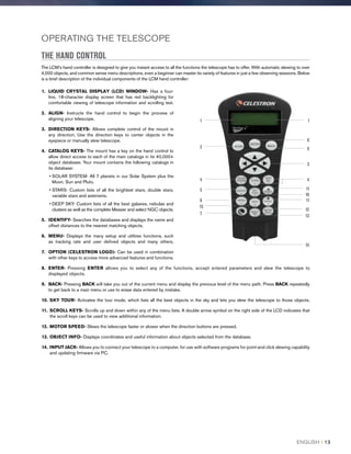 OPERATING THE TELESCOPE
THE HAND CONTROL
The LCM’s hand controller is designed to give you instant access to all the functions the telescope has to offer. With automatic slewing to over
4,000 objects, and common sense menu descriptions, even a beginner can master its variety of features in just a few observing sessions. Below
is a brief description of the individual components of the LCM hand controller:
1.	 LIQUID CRYSTAL DISPLAY (LCD) WINDOW- Has a four-
line, 18-character display screen that has red backlighting for
comfortable viewing of telescope information and scrolling text.
2.	ALIGN- Instructs the hand control to begin the process of
aligning your telescope.
3.	DIRECTION KEYS- Allows complete control of the mount in
any direction. Use the direction keys to center objects in the
eyepiece or manually slew telescope.
4.	CATALOG KEYS- The mount has a key on the hand control to
allow direct access to each of the main catalogs in its 40,000+
object database. Your mount contains the following catalogs in
its database:
• SOLAR SYSTEM- All 7 planets in our Solar System plus the
Moon, Sun and Pluto.
• STARS- Custom lists of all the brightest stars, double stars,
variable stars and asterisms.
• DEEP SKY- Custom lists of all the best galaxies, nebulae and
clusters as well as the complete Messier and select NGC objects.
5.	IDENTIFY- Searches the databases and displays the name and
offset distances to the nearest matching objects.
6.	 MENU- Displays the many setup and utilities functions, such
as tracking rate and user defined objects and many others.
7.	 OPTION (CELESTRON LOGO)- Can be used in combination
with other keys to access more advanced features and functions.
8.	ENTER- Pressing ENTER allows you to select any of the functions, accept entered parameters and slew the telescope to
displayed objects.
9.	BACK- Pressing BACK will take you out of the current menu and display the previous level of the menu path. Press BACK repeatedly
to get back to a main menu or use to erase data entered by mistake.
10.	 SKY TOUR- Activates the tour mode, which lists all the best objects in the sky and lets you slew the telescope to those objects.
11.	 SCROLL KEYS- Scrolls up and down within any of the menu lists. A double arrow symbol on the right side of the LCD indicates that
the scroll keys can be used to view additional information.
12.	 MOTOR SPEED- Slews the telescope faster or slower when the direction buttons are pressed.
13.	 OBJECT INFO- Displays coordinates and useful information about objects selected from the database.
14.	 INPUT JACK- Allows you to connect your telescope to a computer, for use with software programs for point-and click slewing capability
and updating firmware via PC.
4
5
6
7
8
9
10
11
11
12
13
14
15
2
4
1 1
3
ENGLISH I 13
 