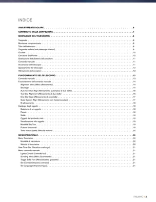 INDICE
AVVERTIMENTO SOLARE  .  .  .  .  .  .  .  .  .  .  .  .  .  .  .  .  .  .  .  .  .  .  .  .  .  .  .  .  .  .  .  .  .  .  .  .  .  .  .  .  .  . 6
CONTENUTO DELLA CONFEZIONE .  .  .  .  .  .  .  .  .  .  .  .  .  .  .  .  .  .  .  .  .  .  .  .  .  .  .  .  .  .  .  .  .  .  .  .  .  .  .  .  .  .  .  .  .  .  .  .  .  . 7
MONTAGGIO DEL TELESCOPIO .  .  .  .  .  .  .  .  .  .  .  .  .  .  .  .  .  .  .  .  .  .  .  .  .  .  .  .  .  .  .  .  .  .  .  .  .  .  .  .  .  .  .  .  .  .  .  .  .  .  .  . 8
Treppiede .  .  .  .  .  .  .  .  .  .  .  .  .  .  .  .  .  .  .  .  .  .  .  .  .  .  .  .  .  .  .  .  .  .  .  .  .  .  .  .  .  .  .  .  .  .  .  .  .  .  .  .  .  .  .  .  .  .  .  .  .  .  .  .  .  .  . 8
Montatura computerizzata .  .  .  .  .  .  .  .  .  .  .  .  .  .  .  .  .  .  .  .  .  .  .  .  .  .  .  .  .  .  .  .  .  .  .  .  .  .  .  .  .  .  .  .  .  .  .  .  .  .  .  .  .  .  .  .  .  . 8
Tubo del telescopio . .  .  .  .  .  .  .  .  .  .  .  .  .  .  .  .  .  .  .  .  .  .  .  .  .  .  .  .  .  .  .  .  .  .  .  .  .  .  .  .  .  .  .  .  .  .  .  .  .  .  .  .  .  .  .  .  .  .  .  .  . 9
Diagonale stellare (solo telescopi rifrattori) .  .  .  .  .  .  .  .  .  .  .  .  .  .  .  .  .  .  .  .  .  .  .  .  .  .  .  .  .  .  .  .  .  .  .  .  .  .  .  .  .  .  .  .  .  .  .  .  . 9
Oculare  .  .  .  .  .  .  .  .  .  .  .  .  .  .  .  .  .  .  .  .  .  .  .  .  .  .  .  .  .  .  .  .  .  .  .  .  .  .  .  .  .  .  .  .  .  .  .  .  .  .  .  .  .  .  .  .  .  .  .  .  .  .  .  .  .  .  .  . 10
Cercatore StarPointer  .  .  .  .  .  .  .  .  .  .  .  .  .  .  .  .  .  .  .  .  .  .  .  .  .  .  .  .  .  .  .  .  .  .  .  .  .  .  .  .  .  .  .  .  .  .  .  .  .  .  .  .  .  .  .  .  .  .  .  . 10
Sostituzione della batteria del cercatore . .  .  .  .  .  .  .  .  .  .  .  .  .  .  .  .  .  .  .  .  .  .  .  .  .  .  .  .  .  .  .  .  .  .  .  .  .  .  .  .  .  .  .  .  .  .  .  .  .  . 11
Comando manuale  .  .  .  .  .  .  .  .  .  .  .  .  .  .  .  .  .  .  .  .  .  .  .  .  .  .  .  .  .  .  .  .  .  .  .  .  .  .  .  .  .  .  .  .  .  .  .  .  .  .  .  .  .  .  .  .  .  .  .  .  .  . 11
Accensione del telescopio .  .  .  .  .  .  .  .  .  .  .  .  .  .  .  .  .  .  .  .  .  .  .  .  .  .  .  .  .  .  .  .  .  .  .  .  .  .  .  .  .  .  .  .  .  .  .  .  .  .  .  .  .  .  .  .  .  . 11
Spostamento del telescopio .  .  .  .  .  .  .  .  .  .  .  .  .  .  .  .  .  .  .  .  .  .  .  .  .  .  .  .  .  .  .  .  .  .  .  .  .  .  .  .  .  .  .  .  .  .  .  .  .  .  .  .  .  .  .  .  . 12
Allineamento del cercatore .  .  .  .  .  .  .  .  .  .  .  .  .  .  .  .  .  .  .  .  .  .  .  .  .  .  .  .  .  .  .  .  .  .  .  .  .  .  .  .  .  .  .  .  .  .  .  .  .  .  .  .  .  .  .  .  .  . 12
FUNZIONAMENTO DEL TELESCOPIO .  .  .  .  .  .  .  .  .  .  .  .  .  .  .  .  .  .  .  .  .  .  .  .  .  .  .  .  .  .  .  .  .  .  .  .  .  .  .  .  .  .  .  .  .  .  .  .  13
Comando manuale  .  .  .  .  .  .  .  .  .  .  .  .  .  .  .  .  .  .  .  .  .  .  .  .  .  .  .  .  .  .  .  .  .  .  .  .  .  .  .  .  .  .  .  .  .  .  .  .  .  .  .  .  .  .  .  .  .  .  .  .  .  . 13
Funzionamento del comando manuale . .  .  .  .  .  .  .  .  .  .  .  .  .  .  .  .  .  .  .  .  .  .  .  .  .  .  .  .  .  .  .  .  .  .  .  .  .  .  .  .  .  .  .  .  .  .  .  .  .  .  . 14
Alignment Menu (Menu allineamento) . .  .  .  .  .  .  .  .  .  .  .  .  .  .  .  .  .  .  .  .  .  .  .  .  .  .  .  .  .  .  .  .  .  .  .  .  .  .  .  .  .  .  .  .  .  .  .  .  .  . 14
Sky Align .  .  .  .  .  .  .  .  .  .  .  .  .  .  .  .  .  .  .  .  .  .  .  .  .  .  .  .  .  .  .  .  .  .  .  .  .  .  .  .  .  .  .  .  .  .  .  .  .  .  .  .  .  .  .  .  .  .  .  .  .  .  .  .  .  . 14
Auto Two-Star Align (Allineamento automatico di due stelle)  .  .  .  .  .  .  .  .  .  .  .  .  .  .  .  .  .  .  .  .  .  .  .  .  .  .  .  .  .  .  .  .  .  .  .  .  .  . 16
Two-Star Alignment (Allineamento di due stelle) .  .  .  .  .  .  .  .  .  .  .  .  .  .  .  .  .  .  .  .  .  .  .  .  .  .  .  .  .  .  .  .  .  .  .  .  .  .  .  .  .  .  .  .  . 16
One-Star Align (Allineamento di una stella) . .  .  .  .  .  .  .  .  .  .  .  .  .  .  .  .  .  .  .  .  .  .  .  .  .  .  .  .  .  .  .  .  .  .  .  .  .  .  .  .  .  .  .  .  .  .  . 17
Solar System Align (Allineamento con il sistema solare) .  .  .  .  .  .  .  .  .  .  .  .  .  .  .  .  .  .  .  .  .  .  .  .  .  .  .  .  .  .  .  .  .  .  .  .  .  .  .  .  . 17
Ri-allineamento . .  .  .  .  .  .  .  .  .  .  .  .  .  .  .  .  .  .  .  .  .  .  .  .  .  .  .  .  .  .  .  .  .  .  .  .  .  .  .  .  .  .  .  .  .  .  .  .  .  .  .  .  .  .  .  .  .  .  .  .  .  . 18
Catalogo degli oggetti .  .  .  .  .  .  .  .  .  .  .  .  .  .  .  .  .  .  .  .  .  .  .  .  .  .  .  .  .  .  .  .  .  .  .  .  .  .  .  .  .  .  .  .  .  .  .  .  .  .  .  .  .  .  .  .  .  .  .  . 18
Selezione di un oggetto .  .  .  .  .  .  .  .  .  .  .  .  .  .  .  .  .  .  .  .  .  .  .  .  .  .  .  .  .  .  .  .  .  .  .  .  .  .  .  .  .  .  .  .  .  .  .  .  .  .  .  .  .  .  .  .  .  . 18
Pianeti  .  .  .  .  .  .  .  .  .  .  .  .  .  .  .  .  .  .  .  .  .  .  .  .  .  .  .  .  .  .  .  .  .  .  .  .  .  .  .  .  .  .  .  .  .  .  .  .  .  .  .  .  .  .  .  .  .  .  .  .  .  .  .  .  .  .  . 18
Stelle .  .  .  .  .  .  .  .  .  .  .  .  .  .  .  .  .  .  .  .  .  .  .  .  .  .  .  .  .  .  .  .  .  .  .  .  .  .  .  .  .  .  .  .  .  .  .  .  .  .  .  .  .  .  .  .  .  .  .  .  .  .  .  .  .  .  .  . 18
Oggetti del profondo cielo . .  .  .  .  .  .  .  .  .  .  .  .  .  .  .  .  .  .  .  .  .  .  .  .  .  .  .  .  .  .  .  .  .  .  .  .  .  .  .  .  .  .  .  .  .  .  .  .  .  .  .  .  .  .  .  . 19
Visualizzazione info oggetto .  .  .  .  .  .  .  .  .  .  .  .  .  .  .  .  .  .  .  .  .  .  .  .  .  .  .  .  .  .  .  .  .  .  .  .  .  .  .  .  .  .  .  .  .  .  .  .  .  .  .  .  .  .  .  . 19
Modalità Sky Tour .  .  .  .  .  .  .  .  .  .  .  .  .  .  .  .  .  .  .  .  .  .  .  .  .  .  .  .  .  .  .  .  .  .  .  .  .  .  .  .  .  .  .  .  .  .  .  .  .  .  .  .  .  .  .  .  .  .  .  .  . 19
Pulsanti direzionali .  .  .  .  .  .  .  .  .  .  .  .  .  .  .  .  .  .  .  .  .  .  .  .  .  .  .  .  .  .  .  .  .  .  .  .  .  .  .  .  .  .  .  .  .  .  .  .  .  .  .  .  .  .  .  .  .  .  .  .  . 19
Tasto Motor Speed (Velocità motore) .  .  .  .  .  .  .  .  .  .  .  .  .  .  .  .  .  .  .  .  .  .  .  .  .  .  .  .  .  .  .  .  .  .  .  .  .  .  .  .  .  .  .  .  .  .  .  .  .  .  . 20
MENU PRINCIPALE  .  .  .  .  .  .  .  .  .  .  .  .  .  .  .  .  .  .  .  .  .  .  .  .  .  .  .  .  .  .  .  .  .  .  .  .  .  .  .  .  .  .  .  .  .  .  .  .  .  .  .  .  .  .  .  .  .  .  . 20
Menu Tracciatura .  .  .  .  .  .  .  .  .  .  .  .  .  .  .  .  .  .  .  .  .  .  .  .  .  .  .  .  .  .  .  .  .  .  .  .  .  .  .  .  .  .  .  .  .  .  .  .  .  .  .  .  .  .  .  .  .  .  .  .  .  .  . 20
Modalità di tracciatura  . .  .  .  .  .  .  .  .  .  .  .  .  .  .  .  .  .  .  .  .  .  .  .  .  .  .  .  .  .  .  .  .  .  .  .  .  .  .  .  .  .  .  .  .  .  .  .  .  .  .  .  .  .  .  .  .  .  . 20
Velocità di tracciatura  .  .  .  .  .  .  .  .  .  .  .  .  .  .  .  .  .  .  .  .  .  .  .  .  .  .  .  .  .  .  .  .  .  .  .  .  .  .  .  .  .  .  .  .  .  .  .  .  .  .  .  .  .  .  .  .  .  .  . 20
View Time-Site (Visualizza ora-luogo)  .  .  .  .  .  .  .  .  .  .  .  .  .  .  .  .  .  .  .  .  .  .  .  .  .  .  .  .  .  .  .  .  .  .  .  .  .  .  .  .  .  .  .  .  .  .  .  .  .  .  .  . 21
Menu comando manuale .  .  .  .  .  .  .  .  .  .  .  .  .  .  .  .  .  .  .  .  .  .  .  .  .  .  .  .  .  .  .  .  .  .  .  .  .  .  .  .  .  .  .  .  .  .  .  .  .  .  .  .  .  .  .  .  .  .  . 21
Lights Control (Controllo luci) .  .  .  .  .  .  .  .  .  .  .  .  .  .  .  .  .  .  .  .  .  .  .  .  .  .  .  .  .  .  .  .  .  .  .  .  .  .  .  .  .  .  .  .  .  .  .  .  .  .  .  .  .  .  . 21
Scrolling Menu (Menu Scorrimento)  .  .  .  .  .  .  .  .  .  .  .  .  .  .  .  .  .  .  .  .  .  .  .  .  .  .  .  .  .  .  .  .  .  .  .  .  .  .  .  .  .  .  .  .  .  .  .  .  .  .  . 21
Toggle Bold Font (Attiva/disattiva grassetto) .  .  .  .  .  .  .  .  .  .  .  .  .  .  .  .  .  .  .  .  .  .  .  .  .  .  .  .  .  .  .  .  .  .  .  .  .  .  .  .  .  .  .  .  .  .  . 21
Set Contrast (Imposta contrasto) .  .  .  .  .  .  .  .  .  .  .  .  .  .  .  .  .  .  .  .  .  .  .  .  .  .  .  .  .  .  .  .  .  .  .  .  .  .  .  .  .  .  .  .  .  .  .  .  .  .  .  .  . 21
Set Language (Imposta lingua) .  .  .  .  .  .  .  .  .  .  .  .  .  .  .  .  .  .  .  .  .  .  .  .  .  .  .  .  .  .  .  .  .  .  .  .  .  .  .  .  .  .  .  .  .  .  .  .  .  .  .  .  .  . 21
ITALIANO I 3
 