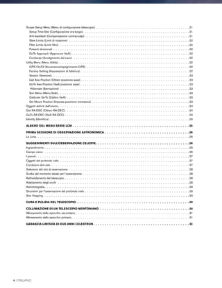 Scope Setup Menu (Menu di configurazione telescopio) . .  .  .  .  .  .  .  .  .  .  .  .  .  .  .  .  .  .  .  .  .  .  .  .  .  .  .  .  .  .  .  .  .  .  .  .  .  .  .  .  . 21
Setup Time-Site (Configurazione ora-luogo) .  .  .  .  .  .  .  .  .  .  .  .  .  .  .  .  .  .  .  .  .  .  .  .  .  .  .  .  .  .  .  .  .  .  .  .  .  .  .  .  .  .  .  .  .  .  . 21
Anti-backlash (Compensazione contraccolpi)  .  .  .  .  .  .  .  .  .  .  .  .  .  .  .  .  .  .  .  .  .  .  .  .  .  .  .  .  .  .  .  .  .  .  .  .  .  .  .  .  .  .  .  .  .  . 21
Slew Limits (Limiti di rotazione) .  .  .  .  .  .  .  .  .  .  .  .  .  .  .  .  .  .  .  .  .  .  .  .  .  .  .  .  .  .  .  .  .  .  .  .  .  .  .  .  .  .  .  .  .  .  .  .  .  .  .  .  .  . 22
Filter Limits (Limiti filtro)  .  .  .  .  .  .  .  .  .  .  .  .  .  .  .  .  .  .  .  .  .  .  .  .  .  .  .  .  .  .  .  .  .  .  .  .  .  .  .  .  .  .  .  .  .  .  .  .  .  .  .  .  .  .  .  .  .  . 22
Pulsanti direzionali .  .  .  .  .  .  .  .  .  .  .  .  .  .  .  .  .  .  .  .  .  .  .  .  .  .  .  .  .  .  .  .  .  .  .  .  .  .  .  .  .  .  .  .  .  .  .  .  .  .  .  .  .  .  .  .  .  .  .  .  . 22
GoTo Approach (Approccio VaiA) . .  .  .  .  .  .  .  .  .  .  .  .  .  .  .  .  .  .  .  .  .  .  .  .  .  .  .  .  .  .  .  .  .  .  .  .  .  .  .  .  .  .  .  .  .  .  .  .  .  .  .  . 22
Cordwrap (Avvolgimento del cavo)  .  .  .  .  .  .  .  .  .  .  .  .  .  .  .  .  .  .  .  .  .  .  .  .  .  .  .  .  .  .  .  .  .  .  .  .  .  .  .  .  .  .  .  .  .  .  .  .  .  .  .  . 22
Utility Menu (Menu Utilità) .  .  .  .  .  .  .  .  .  .  .  .  .  .  .  .  .  .  .  .  .  .  .  .  .  .  .  .  .  .  .  .  .  .  .  .  .  .  .  .  .  .  .  .  .  .  .  .  .  .  .  .  .  .  .  .  .  . 22
GPS On/Of (Accensione/spegnimento GPS) .  .  .  .  .  .  .  .  .  .  .  .  .  .  .  .  .  .  .  .  .  .  .  .  .  .  .  .  .  .  .  .  .  .  .  .  .  .  .  .  .  .  .  .  .  . 22
Factory Setting (Impostazioni di fabbrica) . .  .  .  .  .  .  .  .  .  .  .  .  .  .  .  .  .  .  .  .  .  .  .  .  .  .  .  .  .  .  .  .  .  .  .  .  .  .  .  .  .  .  .  .  .  .  .  . 22
Version (Versione) .  .  .  .  .  .  .  .  .  .  .  .  .  .  .  .  .  .  .  .  .  .  .  .  .  .  .  .  .  .  .  .  .  .  .  .  .  .  .  .  .  .  .  .  .  .  .  .  .  .  .  .  .  .  .  .  .  .  .  .  . 23
Get Axis Position (Ottieni posizione asse) .  .  .  .  .  .  .  .  .  .  .  .  .  .  .  .  .  .  .  .  .  .  .  .  .  .  .  .  .  .  .  .  .  .  .  .  .  .  .  .  .  .  .  .  .  .  .  . 23
GoTo Axis Position (VaiA posizione asse) . .  .  .  .  .  .  .  .  .  .  .  .  .  .  .  .  .  .  .  .  .  .  .  .  .  .  .  .  .  .  .  .  .  .  .  .  .  .  .  .  .  .  .  .  .  .  .  . 23
Hibernate (Ibernazione) .  .  .  .  .  .  .  .  .  .  .  .  .  .  .  .  .  .  .  .  .  .  .  .  .  .  .  .  .  .  .  .  .  .  .  .  .  .  .  .  .  .  .  .  .  .  .  .  .  .  .  .  .  .  .  .  .  . 23
Sun Menu (Menu Sole) .  .  .  .  .  .  .  .  .  .  .  .  .  .  .  .  .  .  .  .  .  .  .  .  .  .  .  .  .  .  .  .  .  .  .  .  .  .  .  .  .  .  .  .  .  .  .  .  .  .  .  .  .  .  .  .  .  . 23
Calibrate GoTo (Calibra VaiA) .  .  .  .  .  .  .  .  .  .  .  .  .  .  .  .  .  .  .  .  .  .  .  .  .  .  .  .  .  .  .  .  .  .  .  .  .  .  .  .  .  .  .  .  .  .  .  .  .  .  .  .  .  .  . 23
Set Mount Position (Imposta posizione montatura) . .  .  .  .  .  .  .  .  .  .  .  .  .  .  .  .  .  .  .  .  .  .  .  .  .  .  .  .  .  .  .  .  .  .  .  .  .  .  .  .  .  .  . 23
Oggetti definiti dall'utente .  .  .  .  .  .  .  .  .  .  .  .  .  .  .  .  .  .  .  .  .  .  .  .  .  .  .  .  .  .  .  .  .  .  .  .  .  .  .  .  .  .  .  .  .  .  .  .  .  .  .  .  .  .  .  .  .  . 24
Get RA-DEC (Ottieni RA-DEC) .  .  .  .  .  .  .  .  .  .  .  .  .  .  .  .  .  .  .  .  .  .  .  .  .  .  .  .  .  .  .  .  .  .  .  .  .  .  .  .  .  .  .  .  .  .  .  .  .  .  .  .  .  .  . 24
GoTo RA-DEC (VaiA RA-DEC) . .  .  .  .  .  .  .  .  .  .  .  .  .  .  .  .  .  .  .  .  .  .  .  .  .  .  .  .  .  .  .  .  .  .  .  .  .  .  .  .  .  .  .  .  .  .  .  .  .  .  .  .  .  .  . 24
Identify (Identifica)  .  .  .  .  .  .  .  .  .  .  .  .  .  .  .  .  .  .  .  .  .  .  .  .  .  .  .  .  .  .  .  .  .  .  .  .  .  .  .  .  .  .  .  .  .  .  .  .  .  .  .  .  .  .  .  .  .  .  .  .  .  . 24
ALBERO DEL MENU SERIE LCM .  .  .  .  .  .  .  .  .  .  .  .  .  .  .  .  .  .  .  .  .  .  .  .  .  .  .  .  .  .  .  .  .  .  .  .  .  .  .  .  .  .  .  .  .  .  .  .  .  .  .  25
PRIMA SESSIONE DI OSSERVAZIONE ASTRONOMICA .  .  .  .  .  .  .  .  .  .  .  .  .  .  .  .  .  .  .  .  .  .  .  .  .  .  .  .  .  .  .  .  .  .  .  .  .  26
La Luna .  .  .  .  .  .  .  .  .  .  .  .  .  .  .  .  .  .  .  .  .  .  .  .  .  .  .  .  .  .  .  .  .  .  .  .  .  .  .  .  .  .  .  .  .  .  .  .  .  .  .  .  .  .  .  .  .  .  .  .  .  .  .  .  .  .  .  . 26
SUGGERIMENTI SULL’OSSERVAZIONE CELESTE .  .  .  .  .  .  .  .  .  .  .  .  .  .  .  .  .  .  .  .  .  .  .  .  .  .  .  .  .  .  .  .  .  .  .  .  .  .  .  .  . 26
Ingrandimento . .  .  .  .  .  .  .  .  .  .  .  .  .  .  .  .  .  .  .  .  .  .  .  .  .  .  .  .  .  .  .  .  .  .  .  .  .  .  .  .  .  .  .  .  .  .  .  .  .  .  .  .  .  .  .  .  .  .  .  .  .  .  .  . 26
Campo visivo  .  .  .  .  .  .  .  .  .  .  .  .  .  .  .  .  .  .  .  .  .  .  .  .  .  .  .  .  .  .  .  .  .  .  .  .  .  .  .  .  .  .  .  .  .  .  .  .  .  .  .  .  .  .  .  .  .  .  .  .  .  .  .  .  . 26
I pianeti .  .  .  .  .  .  .  .  .  .  .  .  .  .  .  .  .  .  .  .  .  .  .  .  .  .  .  .  .  .  .  .  .  .  .  .  .  .  .  .  .  .  .  .  .  .  .  .  .  .  .  .  .  .  .  .  .  .  .  .  .  .  .  .  .  .  .  . 27
Oggetti del profondo cielo .  .  .  .  .  .  .  .  .  .  .  .  .  .  .  .  .  .  .  .  .  .  .  .  .  .  .  .  .  .  .  .  .  .  .  .  .  .  .  .  .  .  .  .  .  .  .  .  .  .  .  .  .  .  .  .  .  . 27
Condizioni del cielo . .  .  .  .  .  .  .  .  .  .  .  .  .  .  .  .  .  .  .  .  .  .  .  .  .  .  .  .  .  .  .  .  .  .  .  .  .  .  .  .  .  .  .  .  .  .  .  .  .  .  .  .  .  .  .  .  .  .  .  .  . 27
Selezione del sito di osservazione .  .  .  .  .  .  .  .  .  .  .  .  .  .  .  .  .  .  .  .  .  .  .  .  .  .  .  .  .  .  .  .  .  .  .  .  .  .  .  .  .  .  .  .  .  .  .  .  .  .  .  .  .  . 28
Scelta del momento ideale per l'osservazione . .  .  .  .  .  .  .  .  .  .  .  .  .  .  .  .  .  .  .  .  .  .  .  .  .  .  .  .  .  .  .  .  .  .  .  .  .  .  .  .  .  .  .  .  .  .  . 28
Raffreddamento del telescopio . .  .  .  .  .  .  .  .  .  .  .  .  .  .  .  .  .  .  .  .  .  .  .  .  .  .  .  .  .  .  .  .  .  .  .  .  .  .  .  .  .  .  .  .  .  .  .  .  .  .  .  .  .  .  . 28
Adattamento degli occhi  .  .  .  .  .  .  .  .  .  .  .  .  .  .  .  .  .  .  .  .  .  .  .  .  .  .  .  .  .  .  .  .  .  .  .  .  .  .  .  .  .  .  .  .  .  .  .  .  .  .  .  .  .  .  .  .  .  .  . 28
Astrofotografia  .  .  .  .  .  .  .  .  .  .  .  .  .  .  .  .  .  .  .  .  .  .  .  .  .  .  .  .  .  .  .  .  .  .  .  .  .  .  .  .  .  .  .  .  .  .  .  .  .  .  .  .  .  .  .  .  .  .  .  .  .  .  .  . 29
Strumenti per l'osservazione del profondo cielo . .  .  .  .  .  .  .  .  .  .  .  .  .  .  .  .  .  .  .  .  .  .  .  .  .  .  .  .  .  .  .  .  .  .  .  .  .  .  .  .  .  .  .  .  .  . 29
Star Hopping .  .  .  .  .  .  .  .  .  .  .  .  .  .  .  .  .  .  .  .  .  .  .  .  .  .  .  .  .  .  .  .  .  .  .  .  .  .  .  .  .  .  .  .  .  .  .  .  .  .  .  .  .  .  .  .  .  .  .  .  .  .  .  .  . 30
CURA E PULIZIA DEL TELESCOPIO .  .  .  .  .  .  .  .  .  .  .  .  .  .  .  .  .  .  .  .  .  .  .  .  .  .  .  .  .  .  .  .  .  .  .  .  .  .  .  .  .  .  .  .  .  .  .  .  .  30
COLLIMAZIONE DI UN TELESCOPIO NEWTONIANO .  .  .  .  .  .  .  .  .  .  .  .  .  .  .  .  .  .  .  .  .  .  .  .  .  .  .  .  .  .  .  .  .  .  .  .  .  .  .  30
Allineamento dello specchio secondario . .  .  .  .  .  .  .  .  .  .  .  .  .  .  .  .  .  .  .  .  .  .  .  .  .  .  .  .  .  .  .  .  .  .  .  .  .  .  .  .  .  .  .  .  .  .  .  .  .  . 31
Allineamento dello specchio primario .  .  .  .  .  .  .  .  .  .  .  .  .  .  .  .  .  .  .  .  .  .  .  .  .  .  .  .  .  .  .  .  .  .  .  .  .  .  .  .  .  .  .  .  .  .  .  .  .  .  .  . 31
GARANZIA LIMITATA DI DUE ANNI CELESTRON  .  .  .  .  .  .  .  .  .  .  .  .  .  .  .  .  .  .  .  .  .  .  .  .  .  .  .  .  .  .  .  .  .  .  .  .  .  .  .  .  .  . 32
4 I ITALIANO
 