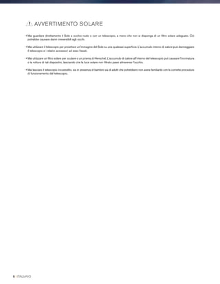 • Mai guardare direttamente il Sole a occhio nudo o con un telescopio, a meno che non si disponga di un filtro solare adeguato. Ciò
potrebbe causare danni irreversibili agli occhi.
• Mai utilizzare il telescopio per proiettare un'immagine del Sole su una qualsiasi superficie. L'accumulo interno di calore può danneggiare
il telescopio e i relativi accessori ad esso fissati.
• Mai utilizzare un filtro solare per oculare o un prisma di Herschel. L'accumulo di calore all'interno del telescopio può causare l'incrinatura
o la rottura di tali dispositivi, lasciando che la luce solare non filtrata passi attraverso l'occhio.
• Mai lasciare il telescopio incustodito, sia in presenza di bambini sia di adulti che potrebbero non avere familiarità con le corrette procedure
di funzionamento del telescopio.
AVVERTIMENTO SOLARE
6 I ITALIANO
 