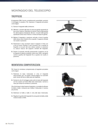 MONTAGGIO DEL TELESCOPIO
TREPPIEDE
Il treppiede LCM è fornito completamente assemblato, pertanto
il montaggio è semplice. Per impostare il treppiede procedere
come segue:
1.	 Estrarre il treppiede dalla confezione.
2.	 Allentare i morsetti alla base di ciascuna gamba spostando la
leva verso l'esterno. Estendere la sezione interna della gamba
fino alla lunghezza desiderata. Serrare i morsetti delle gambe
spostando la leva verso l'interno in modo da fissare le gambe.
3.	Mettere il treppiede in posizione verticale e tirare le gambe
dello stesso verso l’esterno fino a quando il supporto centrale
non scatta in posizione.
4.	Posizionare il vano accessori sopra il supporto in linea con
il foro al centro. Ruotare il vano accessori fino a quando le
linguette ai tre punti del vano stesso scattano in posizione
su ciascun braccio del supporto centrale del treppiede.
5.	Fissare il comando manuale posizionando il supporto con la
la linguetta di plastica quadrata rivolta verso l'alto e spingerlo
contro la gamba del treppiede fino a quando non scatta in
posizione.
MONTATURA COMPUTERIZZATA
Per fissare la montatura computerizzata al treppiede procedere
come segue:
1.	Sistemare la base motorizzata in cima al treppiede
assicurandosi che i tre piedini rotondi poggino sui cuscinetti
piatti rotondi all'interno della testa del treppiede.
2.	Avvitare la vite di montaggio posta sotto la testa del treppiede
sul foro situato sul fondo della testa motorizzata e serrare a
mano per fissare la montatura in posizione.
Ora che la base è stata fissata al treppiede, si consiglia di utilizzare
la livella a bolla in dotazione per livellare il telescopio in maniera
più precisa:
3.	Sistemare la livella a bolla in cima alla base motorizzata.
4.	Regolare le gambe del treppiede fino al quando la livella a bolla
mostra la base a livello.
8 I ITALIANO
 