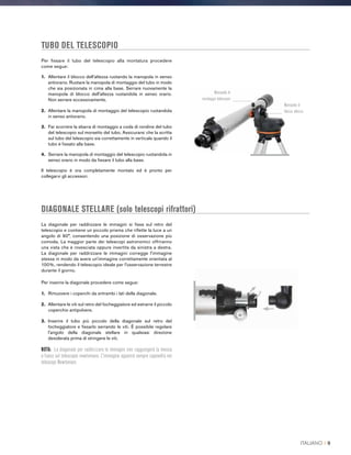 TUBO DEL TELESCOPIO
DIAGONALE STELLARE (solo telescopi rifrattori)
La diagonale per raddrizzare le immagini si fissa sul retro del
telescopio e contiene un piccolo prisma che riflette la luce a un
angolo di 90°, consentendo una posizione di osservazione più
comoda. La maggior parte dei telescopi astronomici offriranno
una vista che è rovesciata oppure invertita da sinistra a destra.
La diagonale per raddrizzare le immagini corregge l'immagine
stessa in modo da avere un'immagine correttamente orientata al
100%, rendendo il telescopio ideale per l'osservazione terrestre
durante il giorno.
Per inserire la diagonale procedere come segue:
1.	 Rimuovere i coperchi da entrambi i lati della diagonale.
2.	Allentare le viti sul retro del focheggiatore ed estrarre il piccolo
coperchio antipolvere.
3.	Inserire il tubo più piccolo della diagonale sul retro del
focheggiatore e fissarlo serrando le viti. È possibile regolare
l'angolo della diagonale stellare in qualsiasi direzione
desiderata prima di stringere le viti.
NOTA: La diagonale per raddrizzare le immagini non raggiungerà la messa
a fuoco sul telescopio newtoniano. L'immagine apparirà sempre capovolta nei
telescopi Newtoniani.
Per fissare il tubo del telescopio alla montatura procedere
come segue:
1.	 Allentare il blocco dell'altezza ruotando la manopola in senso
antiorario. Ruotare la manopola di montaggio del tubo in modo
che sia posizionata in cima alla base. Serrare nuovamente la
manopola di blocco dell'altezza ruotandola in senso orario.
Non serrare eccessivamente.
2.	 Allentare la manopola di montaggio del telescopio ruotandola
in senso antiorario.
3.	Far scorrere la sbarra di montaggio a coda di rondine del tubo
del telescopio sul morsetto del tubo. Assicurarsi che la scritta
sul tubo del telescopio sia correttamente in verticale quando il
tubo è fissato alla base.
4.	Serrare la manopola di montaggio del telescopio ruotandola in
senso orario in modo da fissare il tubo alla base.
Il telescopio è ora completamente montato ed è pronto per
collegarvi gli accessori.
Manopola di
montaggio telescopio
Manopola di
blocco altezza
ITALIANO I 9
 