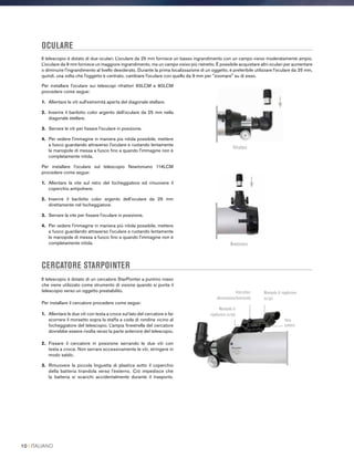 OCULARE
Il telescopio è dotato di due oculari. L'oculare da 25 mm fornisce un basso ingrandimento con un campo visivo moderatamente ampio.
L'oculare da 9 mm fornisce un maggiore ingrandimento, ma un campo visivo più ristretto. È possibile acquistare altri oculari per aumentare
o diminuire l'ingrandimento al livello desiderato. Durante la prima localizzazione di un oggetto, è preferibile utilizzare l'oculare da 25 mm,
quindi, una volta che l'oggetto è centrato, cambiare l'oculare con quello da 9 mm per zoomare su di esso.
CERCATORE STARPOINTER
Il telescopio è dotato di un cercatore StarPointer a puntino rosso
che viene utilizzato come strumento di visione quando si punta il
telescopio verso un oggetto prestabilito.
Per installare il cercatore procedere come segue:
1.	 Allentare le due viti con testa a croce sul lato del cercatore e far
scorrere il morsetto sopra la staffa a coda di rondine vicino al
focheggiatore del telescopio. L'ampia finestrella del cercatore
dovrebbe essere rivolta verso la parte anteriore del telescopio.
2.	Fissare il cercatore in posizione serrando le due viti con
testa a croce. Non serrare eccessivamente le viti, stringere in
modo saldo.
3.	Rimuovere la piccola linguetta di plastica sotto il coperchio
della batteria tirandola verso l'esterno. Ciò impedisce che
la batteria si scarichi accidentalmente durante il trasporto.
Per installare l'oculare sui telescopi rifrattori 60LCM e 80LCM
procedere come segue:
1.	 Allentare le viti sull'estremità aperta del diagonale stellare.
2.	Inserire il barilotto color argento dell’oculare da 25 mm nella
diagonale stellare.
3.	Serrare le viti per fissare l'oculare in posizione.
4.	Per vedere l'immagine in maniera più nitida possibile, mettere
a fuoco guardando attraverso l'oculare e ruotando lentamente
le manopole di messa a fuoco fino a quando l'immagine non è
completamente nitida.
Per installare l’oculare sul telescopio Newtoniano 114LCM
procedere come segue:
1.	 Allentare la vite sul retro del focheggiatore ed rimuovere il
coperchio antipolvere.
2.	Inserire il barilotto color argento dell’oculare da 25 mm
direttamente nel focheggiatore.
3.	 Serrare la vite per fissare l'oculare in posizione.
4.	Per vedere l'immagine in maniera più nitida possibile, mettere
a fuoco guardando attraverso l'oculare e ruotando lentamente
le manopole di messa a fuoco fino a quando l'immagine non è
completamente nitida.
Rifrattore
Newtoniano
Interruttore
alimentazione/luminosità
Manopola di
regolazione su/giù
Manopola di regolazione
su/giù
Vano
batteria
10 I ITALIANO
 