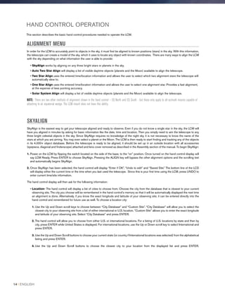 HAND CONTROL OPERATION
This section describes the basic hand control procedures needed to operate the LCM.
ALIGNMENT MENU
In order for the LCM to accurately point to objects in the sky, it must first be aligned to known positions (stars) in the sky. With this information,
the telescope can create a model of the sky, which it uses to locate any object with known coordinates. There are many ways to align the LCM
with the sky depending on what information the user is able to provide:
• SkyAlign works by aligning on any three bright stars or planets in the sky.
• Auto Two Star Align will display a list of visible daytime objects (planets and the Moon) available to align the telescope.
• Two Star Align uses the entered time/location information and allows the user to select which two alignment stars the telescope will
automatically slew to.
• One Star Align uses the entered time/location information and allows the user to select one alignment star. Provides a fast alignment,
at the expense of less pointing accuracy.
• Solar System Align will display a list of visible daytime objects (planets and the Moon) available to align the telescope.
NOTE: There are two other methods of alignment shown in the hand control – EQ North and EQ South - but these only apply to alt-azimuth mounts capable of
attaching to an equatorial wedge. The LCM mount does not have this ability.
SKYALIGN
SkyAlign is the easiest way to get your telescope aligned and ready to observe. Even if you do not know a single star in the sky, the LCM will
have you aligned in minutes by asking for basic information like the date, time and location. Then you simply need to aim the telescope to any
three bright celestial objects in the sky. Since SkyAlign requires no knowledge of the night sky, it is not necessary to know the name of the
stars at which you are aiming. You may even select a planet or the Moon. The LCM is then ready to start finding and tracking any of the objects
in its 4,000+ object database. Before the telescope is ready to be aligned, it should be set up in an outside location with all accessories
(eyepiece, diagonal and finderscope) attached and lens cover removed as described in the Assembly section of the manual. To begin SkyAlign:
1. Power on the LCM by flipping the switch located on the side of the base, to the “on” position. Once turned on the hand control display will
say LCM Ready. Press ENTER to choose SkyAlign. Pressing the ALIGN key will bypass the other alignment options and the scrolling text
and automatically begins SkyAlign.
2. Once SkyAlign has been selected, the hand control will display “Enter if OK”, “Undo to edit” and “Saved Site.” The bottom line of the LCD
will display either the current time or the time when you last used the telescope. Since this is your first time using the LCM, press UNDO to
enter current time/site information.
The hand control display will then ask for the following information:
• Location- The hand control will display a list of cities to choose from. Choose the city from the database that is closest to your current
observing site. The city you choose will be remembered in the hand control’s memory so that it will be automatically displayed the next time
an alignment is done. Alternatively, if you know the exact longitude and latitude of your observing site, it can be entered directly into the
hand control and remembered for future use as well. To choose a location city:
1. Use the Up and Down scroll keys to choose between “City Database” and “Custom Site”. “City Database” will allow you to select the
closest city to your observing site from a list of either international or U.S. location. “Custom Site” allows you to enter the exact longitude
and latitude of your observing site. Select “City Database” and press ENTER.
2. The hand control will allow you to choose from either U.S. or international locations. For a listing of U.S. locations by state and then by
city, press ENTER while United States is displayed. For international locations, use the Up or Down scroll key to select International and
press ENTER.
3. Use the Up and Down Scroll buttons to choose your current state (or country if International locations was selected) from the alphabetical
listing and press ENTER.
4. Use the Up and Down Scroll buttons to choose the closest city to your location from the displayed list and press ENTER.
14 I ENGLISH
 