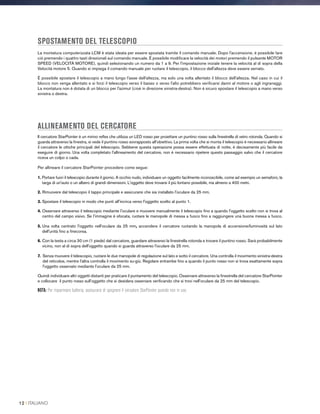SPOSTAMENTO DEL TELESCOPIO
La montatura computerizzata LCM è stata ideata per essere spostata tramite il comando manuale. Dopo l'accensione, è possibile fare
ciò premendo i quattro tasti direzionali sul comando manuale. È possibile modificare la velocità dei motori premendo il pulsante MOTOR
SPEED (VELOCITÀ MOTORE), quindi selezionando un numero da 1 a 9. Per l'impostazione iniziale tenere la velocità al di sopra della
Velocità motore 5. Quando si impiega il comando manuale per ruotare il telescopio, il blocco dell'altezza deve essere serrato.
È possibile spostare il telescopio a mano lungo l'asse dell'altezza, ma solo una volta allentato il blocco dell'altezza. Nel caso in cui il
blocco non venga allentato e si forzi il telescopio verso il basso o verso l'alto potrebbero verificarsi danni al motore o agli ingranaggi.
La montatura non è dotata di un blocco per l'azimut (cioè in direzione sinistra-destra). Non è sicuro spostare il telescopio a mano verso
sinistra o destra.
ALLINEAMENTO DEL CERCATORE
Il cercatore StarPointer è un mirino reflex che utilizza un LED rosso per proiettare un puntino rosso sulla finestrella di vetro rotonda. Quando si
guarda attraverso la finestra, si vede il puntino rosso sovrapposto all'obiettivo. La prima volta che si monta il telescopio è necessario allineare
il cercatore le ottiche principali del telescopio. Sebbene questa operazione possa essere effettuata di notte, è decisamente più facile da
eseguire di giorno. Una volta completato l'allineamento del cercatore, non è necessario ripetere questo passaggio salvo che il cercatore
riceva un colpo o cada.
Per allineare il cercatore StarPointer procedere come segue:
1. Portare fuori il telescopio durante il giorno. A occhio nudo, individuare un oggetto facilmente riconoscibile, come ad esempio un semaforo, la
targa di un'auto o un albero di grandi dimensioni. L'oggetto deve trovarsi il più lontano possibile, ma almeno a 400 metri.
2. Rimuovere dal telescopio il tappo principale e assicurarsi che sia installato l'oculare da 25 mm.
3. Spostare il telescopio in modo che punti all'incirca verso l'oggetto scelto al punto 1.
4. Osservare attraverso il telescopio mediante l'oculare e muovere manualmente il telescopio fino a quando l'oggetto scelto non si trova al
centro del campo visivo. Se l'immagine è sfocata, ruotare le manopole di messa a fuoco fino a raggiungere una buona messa a fuoco.
5. Una volta centrato l'oggetto nell'oculare da 25 mm, accendere il cercatore ruotando la manopola di accensione/luminosità sul lato
dell'unità fino a finecorsa.
6. Con la testa a circa 30 cm (1 piede) dal cercatore, guardare attraverso la finestrella rotonda e trovare il puntino rosso. Sarà probabilmente
vicino, non al di sopra dell'oggetto quando si guarda attraverso l'oculare da 25 mm.
7. Senza muovere il telescopio, ruotare le due manopole di regolazione sul lato e sotto il cercatore. Una controlla il movimento sinistra-destra
del reticoloe, mentre l'altra controlla il movimento su-giù. Regolare entrambe fino a quando il punto rosso non si trova esattamente sopra
l'oggetto osservato mediante l'oculare da 25 mm.
Quindi individuare altri oggetti distanti per praticare il puntamento del telescopio. Osservare attraverso la finestrella del cercatore StarPointer
e collocare il punto rosso sull'oggetto che si desidera osservare verificando che si trovi nell'oculare da 25 mm del telescopio.
NOTA: Per risparmiare batteria, assicurarsi di spegnere il cercatore StarPointer quando non in uso.
12 I ITALIANO
 