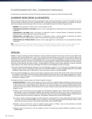 FUNZIONAMENTO DEL COMANDO MANUALE
In questa sezione sono descritte le procedure di base del comando manuale necessarie per l'utilizzo del telescopio LCM.
ALIGNMENT MENU (MENU ALLINEAMENTO)
Affinché il telescopio LCM possa puntare precisamente gli oggetti nel cielo, esso deve prima allinearsi con posizioni note (stelle) nel cielo. Con
questa informazione, il telescopio può creare un modello del cielo, che utilizzerà per individuare qualsiasi oggetto con coordinate note. Esistono
molti modi per allineare il proprio telescopio LCM con il cielo, a seconda delle informazioni che l’utente è in grado di fornire:
• SkyAlign funziona allineando tre stelle luminose o pianeti qualsiasi nel cielo.
• L'allineamento automatico a due stelle visualizza un elenco degli oggetti diurni visibili (pianeti e la Luna) disponibili per allineare
il telescopio.
• L'allineamento a due stelle utilizza le informazioni di ora/posizione inserite e consente all’utente di selezionare due stelle di
allineamento verso le quali il telescopio ruoterà automaticamente.
• L'allineamento a una stella utilizza le informazioni di ora/posizione inserite e consente all’utente di selezionare una stella di
allineamento. Fornisce un allineamento più rapido, ma meno precisione nel puntare verso gli oggetti.
• L'allineamento con il Sistema Solare visualizza un elenco degli oggetti diurni visibili (pianeti e la Luna) disponibili per allineare
il telescopio.
NOTA: Esistono altri due metodi di allineamento mostrati dal comando manuale, EQ North (EQ Nord) ed EQ South (EQ Sud), ma questi si applicano solo alle
montature altazimutali che possono essere fissate a un prisma equatoriale. La montatura del telescopio LCM non è dotata di questa funzionalità.
SKYALIGN
SkyAlign è il modo più semplice per allineare il telescopio e iniziare da subito le osservazioni. Anche senza conoscere una sola stella in cielo,
il telescopio LCM consente l'allineamento in pochi minuti richiedendo informazioni basiche come la data, l'ora e la posizione. Basta quindi
semplicemente puntare il telescopio su tre qualsiasi oggetti celesti luminosi nel cielo. Poiché SkyAlign non richiede alcuna conoscenza del
cielo di notte, non è necessario conoscere il nome delle stelle verso cui si sta puntando. È possibile addirittura utilizzare un pianeta o la Luna. Il
telescopio LCM è quindi pronto per iniziare a cercare e tracciare un qualsiasi oggetto tra i 4.000 presenti nel database. Prima che il telescopio
sia pronto per essere allineato, deve essere montato in un luogo all'aperto con tutti gli accessori (oculare, diagonale e cercatore), rimuovendo
il tappo della lente come descritto nella sezione Montaggio del manuale. Per avviare SkyAlign procedere come segue.
1. Accendere il telescopio LCM scorrendo l'interruttore verso il lato della base, in posizione on. Una volta acceso, sul display del comando
manuale compare la dicitura LCM Ready (LCM pronto). Premere ENTER (INVIO) per selezionare SkyAlign. Premendo il tasto ALIGN
(ALLINEA) si saltano le altre opzioni di allineamento e il testo a scorrimento, avviando in automatico SkyAlign.
2. Una volta selezionato SkyAlign, sul comando manuale vengono visualizzate le diciture Enter if OK (Accedi se OK), Undo to edit (Annulla
per modificare) e Saved Site (Punto di osservazione salvato). Nella parte inferiore dello schermo LCD vengono visualizzate l'ora corrente o
l'ora dell'ultimo utilizzo del telescopio. Se si sta utilizzando il telescopio LCM per la prima volta, premere UNDO (ANNULLA) per immettere
informazioni su ora/luogo correnti.
Sul display del comando manuale vengono poi richieste le seguenti informazioni:
• Location (Posizione)- Il comando manuale visualizzerà un elenco di città tra cui scegliere. Scegliere dal database la città più vicina al sito
di osservazione corrente. La città scelta sarà salvata nella memoria del comando manuale in modo che sia visualizzata automaticamente
la volta successiva che si eseguirà l’allineamento. In alternativa, se si conoscono la latitudine e la longitudine esatte del proprio sito di
osservazione, esse possono essere inserite direttamente nel comando manuale ed essere salvate allo stesso modo per l'uso futuro. Per
scegliere una città:
1. Utilizzare i tasti di scorrimento Su e Giù per scegliere tra City Database (Database città) e Custom Site (Punto di osservazione
personalizzato). L'opzione City Database (Database città) consente di selezionare la città più vicina al punto di osservazione da un
elenco di città internazionali o statunitensi. L'opzione Custom Site (Punto di osservazione personalizzato) consente di digitare latitudine
e longitudine del punto di osservazione. Selezionare City Database (Database città) e premere ENTER (INVIO).
2. Il comando manuale consentirà di scegliere tra località statunitensi e internazionali. Per un elenco delle località statunitensi per stato
e quindi per città, premere ENTER (INVIO) mentre è visualizzata la dicitura Stati Uniti. Per le località internazionali, utilizzare i tasti di
scorrimento Su e Giù per selezionare International (Internazionale) e premere ENTER (INVIO).
3. Utilizzare i tasti di scorrimento Su e Giù per scegliere lo stato corrente (o il Paese in caso sia stata selezionata una località
Internazionale) dall’elenco in ordine alfabetico e premere ENTER (INVIO).
4. Utilizzare i tasti di scorrimento Su e Giù per scegliere la città più vicina alla propria posizione dall’elenco visualizzato e premere
ENTER (INVIO).
14 I ITALIANO
 