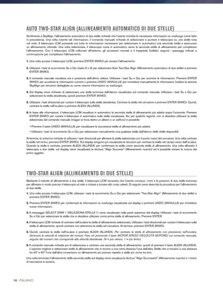 AUTO TWO-STAR ALIGN (ALLINEAMENTO AUTOMATICO DI DUE STELLE)
Similmente a SkyAlign, l'allineamento automatico di due stelle richiede che l'utente immetta le necessarie informazioni su ora/luogo come fatto
in precedenza. Una volta inserite tali informazioni, il comando manuale richiede di selezionare e puntare il telescopio su una stella nota
nel cielo. Il telescopio LCM possiede ora tutte le informazioni necessarie per selezionare in automatico una seconda stella e assicurare
un allineamento ottimale. Una volta selezionata, il telescopio ruota in automatico verso la seconda stella di allineamento per completare
l'allineamento. Con il telescopio LCM collocato all'esterno, gli accessori montati e il treppiede livellato, seguire i passaggi indicati a
continuazione per completare l'allineamento.
1. Una volta acceso il telescopio LCM, premere ENTER (INVIO) per avviare l'allineamento.
2. Utilizzare i tasti di scorrimento Su e Giù (tasto 6 o 9) per selezionare Auto Two-Star Align (Allineamento automatico di due stelle) e premere
ENTER (INVIO).
3. ll comando manuale visualizza ora e posizione dell'ultimo utilizzo. Utilizzare i tasti Su e Giù per scorrere le informazioni. Premere ENTER
(INVIO) per accettare le informazioni correnti o premere UNDO (ANNULLA) per immettere manualmente le informazioni (vedere la sezione
SkyAlign per istruzioni dettagliate su come inserire informazioni su ora/luogo).
4. Sul display viene richiesto di selezionare una stella luminosa dall'elenco visualizzato sul comando manuale. Utilizzare i tasti Su e Giù per
selezionare la stella desiderata, quindi premere ENTER (INVIO).
5. Utilizzare i tasti direzionali per ruotare il telescopio sulla stella desiderata. Centrare la stella nel cercatore e premere ENTER (INVIO). Quindi,
centrare la stella nell'oculare e premere ALIGN (ALLINEA).
6. In base alle informazioni, il telescopio LCM visualizza in automatico la seconda stella di allineamento più adatta sopra l'orizzonte. Premere
ENTER (INVIO) per ruotare il telescopio in automatico sulla stella visualizzata. Se, per qualche ragione, non si desidera utilizzare la stella
selezionata dal comando manuale (magari si trova dietro un albero o un edificio) è possibile:
• Premere il tasto UNDO (ANNULLA) per visualizzare la successiva stella di allineamento più adatta.
• Utilizzare i tasti di scorrimento Su e Giù per selezionare manualmente una qualsiasi stella dall'elenco delle stelle disponibili.
Al termine, lo schermo richiede di utilizzare i tasti direzionali per allineare la stella selezionata con il punto rosso del cercatore. Una volta centrata
la stella nel mirino, premere ENTER (INVIO). Sul display vengono poi visualizzate le istruzioni per centrare la stella nel campo visivo dell'oculare.
Quando la stella è centrata, premere ALIGN (ALLINEA) per confermare la stella come seconda stella di allineamento. Una volta allineato il
telescopio a due stelle, sul display viene visualizzata la dicitura Align Success (Allineamento riuscito) ed è possibile iniziare la ricerca del
primo oggetto.
TWO-STAR ALIGN (ALLINEAMENTO DI DUE STELLE)
Mediante il metodo di allineamento a due stelle, il telescopio LCM necessita che l'utente conosca i nomi e le posizioni di due stelle luminose
per allineare in modo preciso il telescopio al cielo e iniziare a trovare altri corpi celesti. Di seguito viene descritta la procedura per l'allineamento
di due stelle.
1. Una volta acceso il telescopio LCM, utilizzare i tasti di scorrimento Su e Giù per selezionare Two-Star Align (Allineamento di due stelle) e
premere ENTER (INVIO).
2. Premere ENTER (INVIO) per confermare le informazioni su ora/luogo visualizzate sul display o premere UNDO (ANNULLA) per immettere
nuove informazioni.
3. Il messaggio SELECT STAR 1 (SELEZIONA STELLA 1) viene visualizzato nella parte superiore del display. Utilizzare i tasti di scorrimento
Su e Giù per selezionare la stella che si desidera utilizzare come prima stella di allineamento. Premere ENTER.
4. Il telescopio LCM richiede di centrare nell'oculare la stella di allineamento selezionata. Utilizzare i tasti direzionali per ruotare il telescopio sulla
stella di allineamento, quindi centrare con attenzione la stella nel cercatore. Al termine, premere ENTER (INVIO).
5. Quindi, centrare la stella nell'oculare e premere ALIGN (ALLINEA). Per centrare la stella di allineamento con precisione nell'oculare,
diminuire la velocità di rotazione del motore. Fare ciò premendo il tasto MOTOR SPEED (VELOCITÀ MOTORE) sul comando manuale,
seguito dal numero che corrisponde alla velocità desiderata. (9 = più veloce, 1 = più lento).
6. Il comando manuale richiede poi di selezionare e centrare una seconda stella di allineamento, quindi di premere il tasto ALIGN (ALLINEA).
L'opzione migliore è selezionare stelle di allineamento che si trovino a una certa distanza l'una dall'altra. Stelle che si trovano a una distanza
tra 40º e 60º l'una dall'altra consentono un allineamento più preciso rispetto a stelle più vicine tra loro.
Una volta terminato l'allineamento della seconda stella sul display viene visualizza la dicitura Align Successful (Allineamento riuscito) e i motori
di tracciatura si avviano.
16 I ITALIANO
 