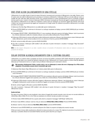 ONE-STAR ALIGN (ALLINEAMENTO DI UNA STELLA)
L'allineamento di una stella richiede di inserire le stesse informazioni necessarie per la procedura di Allineamento a due stelle. Tuttavia, invece
di ruotare verso due stelle di allineamento per la procedura di centratura e allineamento, il telescopio LCM usa una sola stella per creare un
modello del cielo sulla base delle informazioni fornite. Ciò consentirà all’utente di ruotare grossolanamente verso le coordinate di oggetti
luminosi quali la Luna e i pianeti e fornisce al telescopio LCM le informazioni necessarie per tracciare gli oggetti in qualsiasi parte del cielo in
base all'azimut. L'allineamento di una stella non è destinato a essere usato per individuare con precisione oggetti del profondo cielo piccoli
o deboli o per tracciare precisamente gli oggetti per l’acquisizione di immagini astrali. Per utilizzare la procedura di allineamento di una stella
procedere come segue.
1. Selezionare One-Star Align (Allineamento di una stella) dalle opzioni di allineamento.
2. Premere ENTER (INVIO) per confermare le informazioni su ora/luogo visualizzate sul display o premere UNDO (ANNULLA) per immettere
nuove informazioni.
3. Il messaggio SELECT STAR 1 (SELEZIONA STELLA 1) viene visualizzato nella parte superiore del display. Utilizzare i tasti di scorrimento
Su e Giù per selezionare la stella che si desidera utilizzare come prima stella di allineamento. Premere ENTER.
4. Il telescopio LCM richiede di centrare nell'oculare la stella di allineamento selezionata. Utilizzare i tasti direzionali per ruotare il telescopio sulla
stella di allineamento, quindi centrare la stella nel mirino con attenzione. Al termine, premere ENTER (INVIO).
5. Quindi, centrare la stella nell'oculare e premere ALIGN (ALLINEA).
6. Una volta in posizione, il telescopio LCM modella il cielo sulla base di queste informazioni e visualizza il messaggio Align Successful
(Allineamento riuscito).
NOTA: Una volta eseguito l’allineamento di una stella, è possibile utilizzare la funzionalità di Ri-allineamento (vedere sotto) per migliorare la precisione di
puntamento del telescopio.
SOLAR SYSTEM ALIGN(ALLINEAMENTO CON IL SISTEMA SOLARE)
L'allineamento con il sistema solare è progettato per fornire una buona tracciabilità e prestazioni GoTo (VaiA) utilizzando gli oggetti presenti
nel sistema solare (Sole, Luna e pianeti) per allineare il telescopio al cielo. L'allineamento con il sistema solare è un ottimo modo per allineare il
telescopio per l'osservazione diurna e un rapido modo per allineare il telescopio per le osservazioni notturne.
Mai guardare direttamente il Sole a occhio nudo o con un telescopio (a meno che non si disponga di un filtro solare
adeguato). Ciò potrebbe causare danni irreversibili agli occhi.
1. Selezionare Solar System Align (Allineamento con il sistema solare) dalle opzioni di allineamento.
2. Premere ENTER (INVIO) per confermare le informazioni su ora/luogo visualizzate sul display o premere UNDO (ANNULLA) per immettere
nuove informazioni.
3. Il messaggio SELECT OBJECT (SELEZIONA OGGETTO) viene visualizzato nella parte superiore del display. Utilizzare i tasti di scorrimento
Su e Giù per selezionare l'oggetto diurno (pianeta, Luna o Sole) che si intende allineare. Premere ENTER (INVIO).
4. Il telescopio LCM richiede di centrare nell'oculare l'oggetto di allineamento selezionato. Utilizzare i tasti direzionali per ruotare il telescopio
sull'oggetto di allineamento, quindi centrare con attenzione l'oggetto nel cercatore. Al termine, premere ENTER (INVIO).
5. Quindi, centrare l'oggetto nell'oculare e premere ALIGN (ALLINEA).
Una volta in posizione, il telescopio LCM modella il cielo sulla base di queste informazioni e visualizza il messaggio Align Successful
(Allineamento riuscito).
Scelta del Sole
Per ragioni di sicurezza, il Sole non sarà visualizzato in alcun elenco di oggetti del comando manuale a meno che esso non sia stato abilitato da
Utilities Menu (Menu Utilità). Per far sì che il Sole sia visualizzato sul comando manuale, procedere come segue:
1. Premere il tasto UNDO (ANNULLA) fino a quanto sullo schermo comparirà il messaggio LCM Ready (LCM pronto).
2. Premere il tasto MENU e utilizzare i tasti Su e Giù per selezionare Utilities Menu (Menu Utilità). Premere ENTER (INVIO).
3. Utilizzare i tasti Su e Giù per selezionare Sun Menu (Menu Sole) e premere ENTER (INVIO).
4. Premere di nuovo ENTER (INVIO) per consentire all'opzione Sun (Sole) di comparire sul display del comando manuale.
Il Sole può essere rimosso dalla visualizzazione utilizzando la stessa procedura di cui sopra. Per migliorare la precisione di puntamento del
telescopio, è possibile utilizzare la funzionalità Ri-allinea secondo quanto descritto qui di seguito.
ITALIANO I 17
 