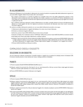 RI-ALLINEAMENTO
Il telescopio LCM dispone di una funzionalità di ri-allineamento che consente di sostituire una qualsiasi delle stelle di allineamento originarie con
una nuova stella od oggetto celeste. Ciò può essere utile in varie situazioni:
• Se si esegue un'osservazione in un periodo di qualche ora, è possibile notare che le due stelle di allineamento originarie si sono
allontanate in modo considerevole verso ovest. (Ricordare che le stelle si spostano a una velocità di 15° all’ora). L’allineamento su una
nuova stella che si trova sulla parte orientale del cielo migliorerà la precisione di puntamento, specialmente per gli oggetti che si trovano
in quella parte del cielo.
• Se si è allineato il telescopio utilizzando il metodo di Allineamento di una stella, è possibile utilizzare la funzione di Ri-allineamento per
allinearsi su un altro oggetto del cielo. Ciò migliorerà la precisione di puntamento del telescopio senza dover inserire nuovamente
informazioni aggiuntive.
Per sostituire una stella di allineamento esistente con una nuova stella di allineamento procedere come segue.
1. Selezionare la stella desiderata (o l’oggetto) dal database e far ruotare verso di essa il telescopio.
2. Centrare con attenzione l'oggetto nell'oculare.
3. Al termine, premere il tasto UNDO (ANNULLA) per tornare al menu principale.
4. Quando sul display viene visualizzata la dicitura LCM Ready (LCM pronto), premere il tasto ALIGN (ALLINEA) sul comando manuale.
5. Sul display viene chiesto quale stella di allineamento si desidera sostituire.
6. Utilizzare i tasti di scorrimento Su e Giù per selezionare la stella di allineamento da sostituire, quindi premere ENTER (INVIO). Solitamente
è meglio sostituire la stella più vicina al nuovo oggetto. Questo distanzierà le stelle di allineamento nel cielo. Se è stato utilizzato uno
dei metodi di allineamento con oggetto singolo, è sempre meglio sostituire l'oggetto non assegnato con un oggetto vero e proprio.
7. Premere ALIGN (ALLINEA) per effettuare la modifica.
CATALOGO DEGLI OGGETTI
SELEZIONE DI UN OGGETTO
Ora che il telescopio è allineato correttamente, è possibile scegliere un oggetto da uno qualsiasi dei cataloghi presenti nel database LCM.
Il comando manuale presenta un tasto dedicato per ciascun catalogo presente nel database.
PIANETI
1. Premere il pulsante SOLAR SYSTEM (SISTEMA SOLARE) (tasto 1).
2. Utilizzare i pulsanti di scorrimento Su e Giù (tasto 6 o 9, non i tasti direzionali Su e Giù) per scorrere l'elenco degli oggetti del sistema
solare fino a quando quello desiderato non compare sullo schermo.
3. Premere ENTER (INVIO) per spostare il telescopio verso l'oggetto.
STELLE
1. Premere il pulsante STARS (STELLE) (tasto 2).
2. Utilizzare i pulsanti di scorrimento Su e Giù (tasto 6 o 9, non i tasti direzionali Su e Giù) per scorrere l'elenco delle categorie che contiene
l'oggetto desiderato, quindi premere ENTER (INVIO). Per quanto riguarda le stelle, sono disponibili le seguenti categorie: Named Stars
(Stelle identificate), SAO catalog (catalogo SAO), Variable Stars (Stelle variabili), Asterisms (Asterismi), Constellations (Costellazioni) e
Double Stars (Stelle doppie).
3. Utilizzare i pulsanti di scorrimento Su e Giù per selezionare l'oggetto che si desidera visualizzare e premere ENTER (INVIO). Il telescopio si
sposta verso l'oggetto.
4. Per quanto riguarda SAO catalog (Catalogo SAO), è necessario immettere solo le prime quattro cifre del codice SAO a sei cifre dell'oggetto.
Una volta immesse le prime quattro cifre, il comando manuale elencherà automaticamente tutti gli oggetti SAO disponibili che iniziano
per quei numeri. Utilizzare i pulsanti di scorrimento per navigare nell'elenco degli oggetti SAO disponibili usando questo prefisso e
selezionare l'oggetto desiderato premendo ENTER (INVIO).
18 I ITALIANO
 