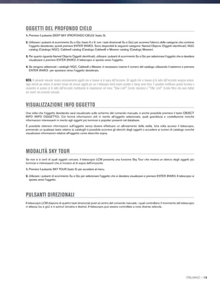 OGGETTI DEL PROFONDO CIELO
1. Premere il pulsante DEEP SKY (PROFONDO CIELO) (tasto 3).
2. Utilizzare i pulsanti di scorrimento Su e Giù (tasto 6 o 9, non i tasti direzionali Su e Giù) per scorrere l'elenco delle categorie che contiene
l'oggetto desiderato, quindi premere ENTER (INVIO). Sono disponibili le seguenti categorie: Named Objects (Oggetti identificati), NGC
catalog (Catalogo NGC), Caldwell catalog (Catalogo Caldwell) e Messier catalog (Catalogo Messier).
3. Per quanto riguarda Named Objects Oggetti identificati), utilizzare i pulsanti di scorrimento Su e Giù per selezionare l'oggetto che si desidera
visualizzare e premere ENTER (INVIO). Il telescopio si sposta verso l'oggetto.
4. Se vengono selezionati i cataloghi NGC, Caldwell o Messier, è necessario inserire il numero del catalogo utilizzando il tastierino e premere
ENTER (INVIO) per spostarsi verso l'oggetto desiderato.
NOTA: Il comando manuale mostra esclusivamente oggetti che si trovano al di sopra dell'orizzonte. Gli oggetti che si trovano al di sotto dell'orizzonte vengono esclusi
dagli elenchi per evitare di perdere tempo nel cercare oggetti per cui il telescopio dovrà essere puntato in basso verso terra. È possibile modificare questa funzione e
consentire di puntare al di sotto dell'orizzonte modificando le impostazioni nel menu Slew Limit (Limite rotazione) e Filter Limit (Limite filtro) che sono trattati
più avanti nel presente manuale.
VISUALIZZAZIONE INFO OGGETTO
Una volta che l'oggetto desiderato sarà visualizzato sullo schermo del comando manuale, è anche possibile premere il tasto OBJECT
INFO (INFO OGGETTO). Ciò fornirà informazioni utili in merito all’oggetto selezionato, quali grandezza e costellazione nonché
informazioni interessanti in merito agli oggetti più luminosi e popolari presenti nel database.
È possibile ottenere informazioni sull'oggetto senza dovere effettuare un allineamento della stella. Una volta acceso il telescopio,
premendo un qualsiasi tasto relativo ai cataloghi è possibile scorrere gli elenchi degli oggetti o accedere ai numeri di catalogo nonché
visualizzare informazioni relative all'oggetto come descritto sopra.
MODALITÀ SKY TOUR
Se non si è certi di quali oggetti cercare, il telescopio LCM presenta una funzione Sky Tour che mostra un elenco degli oggetti più
luminosi e interessanti che si trovano al di sopra dell'orizzonte.
1. Premere il pulsante SKY TOUR (tasto 5) per accedere al menu.
2. Utilizzare i pulsanti di scorrimento Su e Giù per selezionare l'oggetto che si desidera visualizzare e premere ENTER (INVIO). Il telescopio si
sposta verso l'oggetto.
PULSANTI DIREZIONALI
Il telescopio LCM dispone di quattro tasti direzionali posti al centro del comando manuale, i quali controllano il movimento del telescopio
in altezza (su e giù) e in azimut (sinistra e destra). Il telescopio può essere controllato a nove diverse velocità.
ITALIANO I 19
 