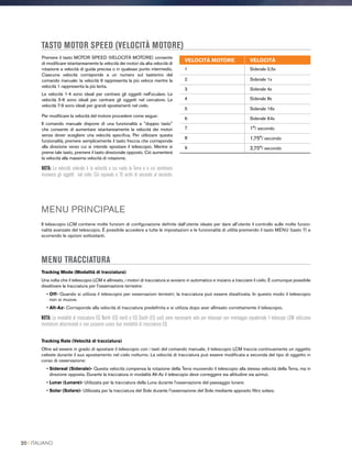 Premere il tasto MOTOR SPEED (VELOCITÀ MOTORE) consente
di modificare istantaneamente la velocità dei motori da alta velocità di
rotazione a velocità di guida precisa o in qualsiasi punto intermedio.
Ciascuna velocità corrisponde a un numero sul tastierino del
comando manuale: la velocità 9 rappresenta la più veloce mentre la
velocità 1 rappresenta la più lenta.
Le velocità 1-4 sono ideali per centrare gli oggetti nell'oculare. Le
velocità 5-6 sono ideali per centrare gli oggetti nel cercatore. Le
velocità 7-9 sono ideali per grandi spostamenti nel cielo.
Per modificare la velocità del motore procedere come segue:
Il comando manuale dispone di una funzionalità a doppio tasto
che consente di aumentare istantaneamente la velocità dei motori
senza dover scegliere una velocità specifica. Per utilizzare questa
funzionalità, premere semplicemente il tasto freccia che corrisponde
alla direzione verso cui si intende spostare il telescopio. Mentre si
preme tale tasto, premere il tasto direzionale opposto. Ciò aumenterà
la velocità alla massima velocità di rotazione.
NOTA: La velocità siderale è la velocità a cui ruota la Terra e a cui sembrano
muoversi gli oggetti nel cielo. Ciò equivale a 15 archi di secondo al secondo.
TASTO MOTOR SPEED (VELOCITÀ MOTORE)
MENU PRINCIPALE
Il telescopio LCM contiene molte funzioni di configurazione definite dall’utente ideate per dare all’utente il controllo sulle molte funzio-
nalità avanzate del telescopio. È possibile accedere a tutte le impostazioni e le funzionalità di utilità premendo il tasto MENU (tasto 7) e
scorrendo le opzioni sottostanti.
MENU TRACCIATURA
Tracking Mode (Modalità di tracciatura)
Una volta che il telescopio LCM è allineato, i motori di tracciatura si avviano in automatico e iniziano a tracciare il cielo. È comunque possibile
disattivare la tracciatura per l'osservazione terrestre:
• Off- Quando si utilizza il telescopio per osservazioni terrestri, la tracciatura può essere disattivata. In questo modo il telescopio
non si muove.
• Alt-Az- Corrisponde alla velocità di tracciatura predefinita e si utilizza dopo aver allineato correttamente il telescopio.
NOTA: Le modalità di tracciatura EQ North (EQ nord) e EQ South (EQ sud) sono necessarie solo per telescopi con montaggio equatoriale. I telescopi LCM utilizzano
montature altazimutali e non possono usare due modalità di tracciatura EQ.
Tracking Rate (Velocità di tracciatura)
Oltre ad essere in grado di spostare il telescopio con i tasti del comando manuale, il telescopio LCM traccia continuamente un oggetto
celeste durante il suo spostamento nel cielo notturno. La velocità di tracciatura può essere modificata a seconda del tipo di oggetto in
corso di osservazione:
• Sidereal (Siderale)- Questa velocità compensa la rotazione della Terra muovendo il telescopio alla stessa velocità della Terra, ma in
direzione opposta. Durante la tracciatura in modalità Alt-Az il telescopio deve correggere sia altitudine sia azimut.
• Lunar (Lunare)- Utilizzata per la tracciatura della Luna durante l'osservazione del paesaggio lunare.
• Solar (Solare)- Utilizzata per la tracciatura del Sole durante l'osservazione del Sole mediante apposito filtro solare.
VELOCITÀ MOTORE VELOCITÀ
1 Siderale 0,5x
2 Siderale 1x
3 Siderale 4x
4 Siderale 8x
5 Siderale 16x
6 Siderale 64x
7 1°/ secondo
8 1,75°/ secondo
9 2,75°/ secondo
20 I ITALIANO
 
