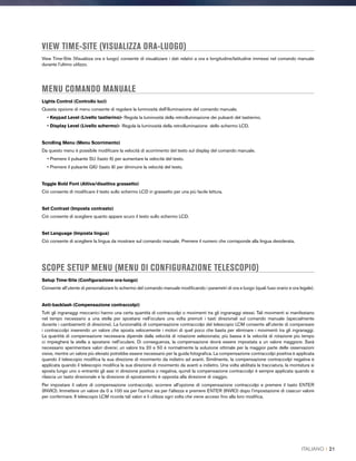 VIEW TIME-SITE (VISUALIZZA ORA-LUOGO)
View Time-Site (Visualizza ora e luogo) consente di visualizzare i dati relativi a ora e longitudine/latitudine immessi nel comando manuale
durante l'ultimo utilizzo.
MENU COMANDO MANUALE
Lights Control (Controllo luci)
Questa opzione di menu consente di regolare la luminosità dell'illuminazione del comando manuale.
• Keypad Level (Livello tastierino)- Regola la luminosità della retroilluminazione dei pulsanti del tastierino.
• Display Level (Livello schermo)- Regola la luminosità della retroilluminazione dello schermo LCD.
Scrolling Menu (Menu Scorrimento)
Da questo menu è possibile modificare la velocità di scorrimento del testo sul display del comando manuale.
• Premere il pulsante SU (tasto 6) per aumentare la velocità del testo.
• Premere il pulsante GIÙ (tasto 9) per diminuire la velocità del testo.
Toggle Bold Font (Attiva/disattiva grassetto)
Ciò consente di modificare il testo sullo schermo LCD in grassetto per una più facile lettura.
Set Contrast (Imposta contrasto)
Ciò consente di scegliere quanto appare scuro il testo sullo schermo LCD.
Set Language (Imposta lingua)
Ciò consente di scegliere la lingua da mostrare sul comando manuale. Premere il numero che corrisponde alla lingua desiderata.
SCOPE SETUP MENU (MENU DI CONFIGURAZIONE TELESCOPIO)
Setup Time-Site (Configurazione ora-luogo)
Consente all’utente di personalizzare lo schermo del comando manuale modificando i parametri di ora e luogo (quali fuso orario e ora legale).
Anti-backlash (Compensazione contraccolpi)
Tutti gli ingranaggi meccanici hanno una certa quantità di contraccolpi o movimenti tra gli ingranaggi stessi. Tali movimenti si manifestano
nel tempo necessario a una stella per spostarsi nell'oculare una volta premuti i tasti direzionali sul comando manuale (specialmente
durante i cambiamenti di direzione). La funzionalità di compensazione contraccolpi del telescopio LCM consente all'utente di compensare
i contraccolpi inserendo un valore che sposta velocemente i motori di quel poco che basta per eliminare i movimenti tra gli ingranaggi.
La quantità di compensazione necessaria dipende dalla velocità di rotazione selezionata; più bassa è la velocità di rotazione più tempo
ci impiegherà la stella a spostarsi nell'oculare. Di conseguenza, la compensazione dovrà essere impostata a un valore maggiore. Sarà
necessario sperimentare valori diversi; un valore tra 20 e 50 è normalmente la soluzione ottimale per la maggior parte delle osservazioni
visive, mentre un valore più elevato potrebbe essere necessario per la guida fotografica. La compensazione contraccolpi positiva è applicata
quando il telescopio modifica la sua direzione di movimento da indietro ad avanti. Similmente, la compensazione contraccolpi negativa è
applicata quando il telescopio modifica la sua direzione di movimento da avanti a indietro. Una volta abilitata la tracciatura, la montatura si
sposta lungo uno o entrambi gli assi in direzione positiva o negativa, quindi la compensazione contraccolpi è sempre applicata quando si
rilascia un tasto direzionale e la direzione di spostamento è opposta alla direzione di viaggio.
Per impostare il valore di compensazione contraccolpi, scorrere all'opzione di compensazione contraccolpi e premere il tasto ENTER
(INVIO). Immettere un valore da 0 a 100 sia per l'azimut sia per l'altezza e premere ENTER (INVIO) dopo l'impostazione di ciascun valore
per confermare. Il telescopio LCM ricorda tali valori e li utilizza ogni volta che viene acceso fino alla loro modifica.
ITALIANO I 21
 
