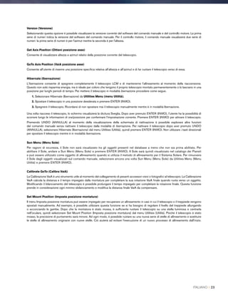 Version (Versione)
Selezionando questa opzione è possibile visualizzare la versione corrente del software del comando manuale e del controllo motore. La prima
serie di numeri indica la versione del software del comando manuale. Per il controllo motore, il comando manuale visualizzerà due serie di
numeri: la prima serie di numeri è per l'azimut mentre la seconda è per l'altezza.
Get Axis Position (Ottieni posizione asse)
Consente di visualizzare altezza e azimut relativi della posizione corrente del telescopio.
GoTo Axis Position (VaiA posizione asse)
Consente all’utente di inserire una posizione specifica relativa all’altezza e all’azimut e di far ruotare il telescopio verso di essa.
Hibernate (Ibernazione)
L'ibernazione consente di spegnere completamente il telescopio LCM e di mantenerne l’allineamento al momento della riaccensione.
Questo non solo risparmia energia, ma è ideale per coloro che tengono il proprio telescopio montato permanentemente o lo lasciano in una
posizione per lunghi periodi di tempo. Per mettere il telescopio in modalità ibernazione procedere come segue.
1. Selezionare Hibernate (Ibernazione) da Utilities Menu (menu Utilità).
2. Spostare il telescopio in una posizione desiderata e premere ENTER (INVIO).
3. Spegnere il telescopio. Ricordarsi di non spostare mai il telescopio manualmente mentre è in modalità Ibernazione.
Una volta riacceso il telescopio, lo schermo visualizzerà la dicitura Sveglia. Dopo aver premuto ENTER (INVIO), l’utente ha la possibilità di
scorrere lungo le informazioni di ora/posizione per confermare l'impostazione corrente. Premere ENTER (INVIO) per attivare il telescopio.
Premendo UNDO (ANNULLA) al momento della visualizzazione della schermata di riattivazione è possibile esplorare altre funzioni
del comando manuale senza riattivare il telescopio dalla modalità di ibernazione. Per riattivare il telescopio dopo aver premuto UNDO
(ANNULLA), selezionare Hibernate (Ibernazione) dal menu Utilities (Utilità), quindi premere ENTER (INVIO). Non utilizzare i tasti direzionali
per spostare il telescopio mentre è in modalità ibernazione.
Sun Menu (Menu Sole)
Per ragioni di sicurezza, il Sole non sarà visualizzato tra gli oggetti presenti nel database a meno che non sia prima abilitato. Per
abilitare il Sole, andare a Sun Menu (Menu Sole) e premere ENTER (INVIO). Il Sole sarà quindi visualizzato nel catalogo dei Pianeti
e può essere utilizzato come oggetto di allineamento quando si utilizza il metodo di allineamento per il Sistema Solare. Per rimuovere
il Sole dagli oggetti visualizzati sul comando manuale, selezionare ancora una volta Sun Menu (Menu Sole) da Utilities Menu (Menu
Utilità) e premere ENTER (INVIO).
Calibrate GoTo (Calibra VaiA)
La Calibrazione VaiA è uno strumento utile al momento del collegamento di pesanti accessori visivi o fotografici al telescopio. La Calibrazione
VaiA calcola la distanza e il tempo impiegato dalla montatura per completare la sua rotazione VaiA finale quando ruota verso un oggetto.
Modificando il bilanciamento del telescopio è possibile prolungare il tempo impiegato per completare la rotazione finale. Questa funzione
prende in considerazione ogni minimo sbilanciamento e modifica la distanza finale VaiA da compensare.
Set Mount Position (Imposta posizione montatura)
Il menu Imposta posizione montatura può essere impiegato per recuperare un allineamento in casi in cui il telescopio o il treppiede vengono
spostati manualmente. Ad esempio, è possibile utilizzare questa funzione se si ha bisogno di regolare il livello del treppiede allungando
o accorciando le gambe. Dopo che la montatura è stato mossa, è sufficiente ruotare il telescopio su una stella luminosa e centrarla
nell'oculare, quindi selezionare Set Mount Position (Imposta posizione montatura) dal menu Utilities (Utilità). Poiché il telescopio è stato
mosso, la precisione di puntamento sarà minore. Ad ogni modo, è possibile ruotare su una nuova serie di stelle di allineamento e sostituire
le stelle di allineamento originarie con nuove stelle. Ciò aiuterà ad evitare l'esecuzione di un nuovo processo di allineamento dall'inizio.
ITALIANO I 23
 