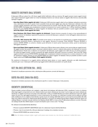 OGGETTI DEFINITI DALL'UTENTE
Il telescopio LCM può salvare fino a 50 diversi oggetti definiti dall’utente nella sua memoria. Gli oggetti possono essere oggetti terrestri
diurni oppure interessanti oggetti celesti non inclusi nel database. Esistono vari modi per salvare un oggetto nella memoria a seconda della
tipologia di oggetto:
• Save Sky Object (Salva oggetto del cielo)- Il telescopio LCM memorizza oggetti celesti nel suo database salvandone ascensione
retta e declinazione nel cielo. In questo modo è possibile trovare gli stessi oggetti ogni volta che il telescopio è allineato. Una volta
centrato l’oggetto desiderato nell’oculare, scorrere semplicemente al comando Save Sky Obj (Salva oggetto del cielo) e premere
ENTER (INVIO). Sul display viene visualizzata la richiesta di immissione di un numero compreso tra 1 e 25 per identificare l'oggetto.
Premere di nuovo ENTER (INVIO) per salvare l'oggetto nel database. Sarà poi possibile accedere a questi oggetti selezionando
GoTo Sky Object. (VaiA oggetto del cielo).
• Save Database (Db) Object (Salva oggetto da database)- Questa funzione consente di creare un tour personalizzato di
oggetti contenuti nel database registrando la posizione corrente del telescopio e salvando il nome dell'oggetto selezionato da un
qualsiasi catalogo.
• Enter RA - DEC (Inserisci RA - DEC)- È possibile anche salvare un set specifico di coordinate per un oggetto semplicemente
immettendo ascensione diretta e declinazione di tale oggetto. Scorrere al comando Enter RA-DEC (Inserisci RA-DEC) e
premere ENTER (INVIO). Lo schermo chiederà quindi all’utente di inserire prima l'ascensione diretta, quindi la declinazione
dell’oggetto desiderato.
• Save Land Object (Salva oggetto terrestre) - Il telescopio LCM può altresì essere utilizzato come cannocchiale per oggetti terrestri.
Gli oggetti terrestri fissi possono essere memorizzati salvando altezza e azimut in relazione alla posizione del telescopio al momento
dell'osservazione. Poiché sono in relazione con la posizione del telescopio, questi oggetti sono validi solo per una precisa posizione.
Per salvare gli oggetti terrestri, centrare nuovamente gli oggetti desiderati nell'oculare. Scorrere al comando Save Land Obj (Salva
oggetto terrestre) e premere ENTER (INVIO). Sul display viene visualizzata la richiesta di immissione di un numero compreso tra 1 e 25
per identificare l'oggetto. Premere di nuovo ENTER (INVIO) per salvare l'oggetto nel database. Sarà poi possibile accedere a questi
oggetti selezionando GoTo Land Object. (VaiA oggetto terrestre).
Per sostituire le informazioni di un oggetto definito dall'utente basta salvare un nuovo oggetto utilizzando una delle identificazioni
numeriche già in uso; il telescopio LCM sostituirà gli oggetti definiti dall’utente precedenti con quello attuale.
GET RA-DEC (OTTIENI RA - DEC)
Consente di visualizzare ascensione retta e declinazione della posizione corrente del telescopio.
GOTO RA-DEC (VAIA RA-DEC)
Consente di immettere ascensione retta e declinazione specifici e ruotare il telescopio in tale posizione.
IDENTIFY (IDENTIFICA)
Questa modalità cercherà all'interno dei cataloghi o degli elenchi del database dell telescopio LCM e visualizzerà il nome e le distanze
offset degli oggetti corrispondenti più vicini. Questa funzione può essere utilizzata per due scopi. In primo luogo, può essere utilizzata per
identificare un oggetto sconosciuto nel campo visivo dell'oculare. Inoltre, la modalità Identifica può essere utilizzata per trovare altri oggetti
celesti che sono vicini agli oggetti attualmente in corso di osservazione. Per esempio, se il telescopio è puntato verso la stella più luminosa
nella costellazione di Lira, scegliere il tasto Identify e quindi cercare nel catalogo delle Stelle aventi un nome ritornerà senza dubbio alla stella
Vega come stella di osservazione. Selezionando Identify (Identifica) e cercando nel catalogo Named Object (Oggetti identificati) oppure nel
catalogo Messier, il comando manuale indicherà che Nebulosa Anello (M57) si trova a circa 6° dalla propria posizione corrente. Cercando
nel catalogo Double Star (Stelle doppie) si scoprirà che Epsilon Lyrae si trova a solo 1° da Vega.
Per utilizzare la funzionalità Identify (Identifica):
• Premere il pulsante IDENTIFY (IDENTIFICA) (tasto 4) e selezionare l'opzione Identify (Identifica).
• Premere i tasti di scorrimento Su e Giù per selezionare il catalogo che si desidera ricercare.
• Premere ENTER (INVIO) per avviare la ricerca.
NOTA: Alcuni dei database contengono migliaia i oggetti, quindi possono essere necessari uno o due minuti per visualizzare il risultato della ricerca.
24 I ITALIANO
 