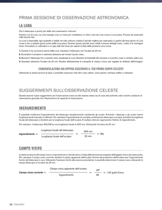 PRIMA SESSIONE DI OSSERVAZIONE ASTRONOMICA
LA LUNA
Ora il telescopio è pronto per delle vere osservazioni notturne!
Iniziamo con la Luna. La Luna impiega circa un mese per completare un intero ciclo da Luna nuova a Luna piena. Provare ad osservarla
nelle diverse fasi.
La Luna è osservabile ogni qualvolta è visibile nel cielo notturno, tuttavia il periodo migliore per osservarla è a partire dal terzo giorno di Luna
nuova e fino a qualche giorno prima della Luna piena. Durante questo periodo sono visibili numerosi dettagli come i crateri e le montagne
lunari. Consultare un calendario o un app sulle fasi lunari per sapere la data della prossima Luna nuova.
1. Quando si ha una buona visione della Luna, impostare il telescopio con l'oculare da 25 mm.
2. Accendere il cercatore e osservare attraverso per trovare il punto rosso.
3. Muovere il telescopio fino a quando viene visualizzata la Luna attraverso la finestrella del cercatore e il puntino rosso è centrato sulla Luna.
4. Guardare attraverso l'oculare da 25 mm. Ruotare delicatamente le manopole di messa a fuoco per regolare la nitidezza dell'immagine.
CONGRATULAZIONI! HAI APPENA OSSERVATO IL TUO PRIMO CORPO CELESTE!
Utilizzando la stessa tecnica di base, è possibile osservare molti altri corpi celesti, come pianeti, ammassi stellari e nebulose.
SUGGERIMENTI SULL’OSSERVAZIONE CELESTE
Questa sezione copre suggerimenti per l'osservazione visiva sia del sistema solare sia di corpi del profondo cielo nonché condizioni di
osservazione generale che influenzeranno la capacità di osservazione.
INGRANDIMENTO
È possibile modificare l'ingrandimento del telescopio semplicemente cambiando gli oculari. Entrambi i telescopi e gli oculari hanno
lunghezze focali misurate in millimetri. Per calcolare l'ingrandimento di una data combinazione telescopio e oculare, prendere la lunghezza
focale del telescopio e dividerlo per la lunghezza focale dell'oculare. Il risultato ottenuto rappresenta il fattore di ingrandimento.
Per esempio, il telescopio 80LCM ha una lunghezza focale di 900 mm. Utilizzando l'oculare da 25 mm:
900 mm
= ____________ = 36x
25 mm
Lunghezza focale del telescopio
Ingrandimento = ___________________________
Lunghezza focale dell'oculare
CAMPO VISIVO
La determinazione del campo visivo è importante se si intende avere un'idea della dimensione angolare dell'oggetto che si sta osservando.
Per calcolare il campo visivo corrente, dividere il campo apparente dell'oculare (fornito dal produttore dell'oculare) per l'ingrandimento
fornito dal telescopio in uso. Utilizzando l'esempio fornito alla sezione precedente, è possibile determinare il campo visivo utilizzando lo
stesso telescopio e l’oculare da 25 mm.
45°
= ______ = 1.25 gradi d’arco
36
Campo visivo apparente dell’oculare
Campo visivo corrente = ________________________________
Ingrandimento
26 I ITALIANO
 