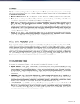 I PIANETI
Oltre alla Luna, il telescopio è in grado di osservare i 5 pianeti più luminosi. Poiché i pianeti cambiano la loro posizione rispetto alle stelle
sullo sfondo, occorre consultare risorse online o utilizzare un app astronomica su un dispositivo smart per localizzarne la posizione. Qui
di seguito alcune cose da cercare.
•	 Mercurio e Venere- Similmente alla Luna, i due pianeti più interni attraversano varie fasi, da quella crescente a quella calante.
•	Marte- Quando è quasi in opposizione (il punto della sua orbita in cui è più vicino alla Terra) è possibile distinguere la calotta polare
e eventualmente alcune caratteristiche della superficie che appaiono come segni scuri.
•	Giove- Cercare le fasce più scure di nubi di metano che circondano il pianeta appena sopra e sotto l'equatore. Se la grande macchia
rossa è rivolta verso la terra, potrebbe essere possibile intravederla. Sarà possibile vedere anche i quattro satelliti più luminosi di
Giove - Io, Europa, Ganimede e Callisto. È interessante osservare questi satelliti perché possono spostarsi sensibilmente anche solo
in un paio di ore. Talvolta, essi si sposteranno dietro Giove o nella sua ombra e scompariranno per qualche tempo. Essi possono
anche attraversare la faccia di Giove ed è possibile vedere anche l'ombra del satellite mentre lo attraversa. Esistono alcune utili app
per dispositivi smart che consentono di prevedere quando sarà visibile la grande macchia rossa e quando si verificano gli eventi più
interessanti legati ai satelliti di Giove.
•	Saturno- Gli Anelli! Saturno è senza dubbio uno degli oggetti celesti più belli da osservare col telescopio. Se le condizioni per
l'osservazione sono abbastanza stabili, potrebbe inoltre essere possibile osservare l'ombra degli anelli sul pianeta e l'ombra del
pianeta sugli anelli. Si dovrebbe essere in grado di vedere Titano, il satellite più luminoso di Saturno.
OGGETTI DEL PROFONDO CIELO
I corpi del profondo cielo sono semplicemente quei corpi celesti al di fuori dei confini del sistema solare. Includono ammassi di stelle,
nebulose planetarie, nebulose diffuse, stelle doppie e altre galassie al di fuori della Via Lattea. Oggetti quali le nebulose e le galassie
possono essere molto grandi, ma anche debolmente luminose. Al fine di ottenere una migliore visualizzazione, è necessario assicurarsi
di essere al buio più completo. Tanto più si è lontani dalle luci della città, meglio si vedranno gli oggetti nell'oculare. Nelle fotografie di
nebulose e galassie, vedrete rossi e blu vivaci. Questi colori non sono visibili quando si guarda attraverso l'oculare. Le immagini colorate
sono il frutto di una lunga esposizione di immagini scattate per oltre 15 - 60 minuti o più, dove l'occhio registra solo una parte dei dati
visti. I sensori digitali sono molto più sensibili ai rossi e blu di quanto sia l'occhio umano nella parte verde dello spettro. Tuttavia, sarà
possibile osservare la luce soffusa della galassia di Andromeda e la distesa della Nebulosa di Orione.
CONDIZIONI DEL CIELO
Le condizioni del cielo possono influenzare in modo significativo le prestazioni del telescopio in tre modi.
•	 Stabilità dell'aria- In giornate ventose, le immagini della Luna e dei pianeti possono apparire mosse o a salti nell'oculare; come
se li si osservasse attraverso dell'acqua mossa. Le notti con venti tranquilli permetteranno di vedere i pianeti e la Luna con il
massimo ingrandimento. Il modo migliore per giudicare la stabilità dell'atmosfera è di guardare le stelle luminose ad occhio nudo.
Se sono scintillanti o cambiano rapidamente colori, l'aria è instabile ed è consigliabile utilizzare potenze inferiori e cercare oggetti
del profondo cielo. Se le stelle sono taglienti e non scintillanti, l'aria è stabile e dovrebbe offrire grandi viste planetarie ad elevato
ingrandimento.
•	Trasparenza- Quanto pulita è l'aria che si sta osservando? Se è presente un elevato grado di umidità nell'aria, la debole luce di
galassie e nebulose può disperdersi prima di raggiungere il telescopio, provocando una perdita di luminosità nell'immagine. La
presenza di detriti nell'aria provenienti da incendi boschivi locali o anche da eruzioni vulcaniche distanti possono contribuire ad
una grande perdita di luminosità. A volte questa umidità o detriti possono contribuire a stabilizzare l'aria, scattando buone immagini
planetarie e lunari, ma la perdita di luce renderebbe difficile vedere gli oggetti del profondo cielo più deboli.
•	Luminosità del cielo- La quantità di luce ambientale nell'atmosfera può anche compromettere l'osservazione del profondo cielo. Il
grado di oscurità del cielo può dipendere dall'ambiente circostante. Nel mezzo di una città, la luminescenza del cielo dovuta alle luci
della città che si riflettono verso la Terra dal cielo può sopraffare la luce fioca proveniente dalle galassie lontane. Allontanarsi dalle
luci di una grande città può fare la differenza tra vedere un debole oggetto del profondo cielo e non vederlo affatto. I pianeti e la Luna
sono abbastanza luminosi pertanto l'effetto sull'osservazione è minimo.
ITALIANO I 27
 