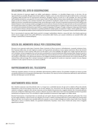 SELEZIONE DEL SITO DI OSSERVAZIONE
Se avete intenzione di osservare oggetti non stellari, quali galassie e nebulose, ci si dovrebbe dirigere verso un sito buio, che sia
ragionevolmente accessibile. Bisogna stare lontano dalle luci cittadine, avere una vista relativamente aperta dell'orizzonte e controvento
di qualsiasi delle principali fonti di inquinamento atmosferico. Scegliere sempre un punto più in alto possibile, per ridurre gli effetti
dell'instabilità atmosferica e per garantire di trovarsi sopra il livello di nebbia. Benché possa essere desiderabile impiantare il telescopio
presso un sito con cielo buio, non è sempre necessario. Se si prevede di visualizzare i pianeti, la Luna o anche alcuni degli oggetti non
stellari più luminosi, è possibile farlo da qualsiasi luogo, anche dal proprio cortile. Cercare di impostare la posizione al di fuori del percorso
diretto di lampioni o luci di casa per aiutare a proteggere la visione notturna. Cercare di evitare di osservare tutto ciò che si trova all'interno
di 5-10 gradi sopra il tetto di un edificio. I tetti cittadini assorbono calore durante il giorno e irradiano il calore fuori di notte. Ciò può causare
uno strato di aria turbolenta direttamente sopra l'edificio in grado di degradare l'immagine. È meglio configurare il telescopio direttamente
su una superficie erbosa o sterrata. Impostare su qualsiasi piattaforma rialzata quale una superficie in legno, mentre quelle dure, come il
cemento, o il marciapiede dovrebbero essere evitate perché trasmettono facilmente vibrazioni che possono essere trasferite al telescopio.
Non si raccomanda di osservare dalla finestra perché le immagini risulterebbero distorte a causa del vetro. Una finestra aperta può
essere ancora peggio perché l'aria calda dell'interno, fuoriuscendo dalla finestra, può causare turbolenza con possibili effetti sulle
immagini. L'astronomia è un'attività all'aperto.
SCELTA DEL MOMENTO IDEALE PER L’OSSERVAZIONE
Cercare di non osservare subito dopo il tramonto. Dopo il tramonto, la Terra è ancora in raffreddamento, causando turbolenze d'aria.
Con l'avanzare della notte, non solo migliora la visuale, ma l'inquinamento atmosferico e le luci spesso svaniscono. Alcuni dei momenti
migliori per osservare si hanno spesso nelle prime ore del mattino, poco prima dell'alba. Gli oggetti sono meglio osservati all'incrocio
con il meridiano, la linea immaginaria che corre da nord a sud attraverso un punto direttamente sopra la propria testa. Questo è il punto in
cui gli oggetti raggiungono i punti più alti nel cielo ed il telescopio osserva attraverso la minor quantità di atmosfera possibile. Gli oggetti
che sorgono o tramontano vicino all'orizzonte subiranno una maggiore turbolenza atmosferica dal momento che si osserva attraverso una
colonna d'aria molto più lunga. Non è sempre necessario avere un cielo sgombro di nuvole se si osservano i pianeti o la Luna. Spesso
condizioni di cielo coperto forniscono una visione eccellente.
RAFFREDDAMENTO DEL TELESCOPIO
I telescopi richiedono almeno 10 minuti per raffreddarsi alla temperatura dell'aria esterna. Ciò potrebbe richiedere più tempo se esiste
una grande differenza tra la temperatura del telescopio e l'aria esterna. Ciò riduce al minimo la distorsione dell'onda di calore all'interno
del tubo del telescopio (correnti del tubo).
ADATTAMENTO DEGLI OCCHI
Se si desidera osservare corpi del profondo cielo in un luogo buio, è preferibile lasciare che gli occhi si adattino all'oscurità evitando
l'esposizione a fonti di luce bianca come torce, fari di auto, lampioni, ecc. Occorrono circa 30 minuti perché le pupille si dilatino al
massimo e sviluppino i pigmenti ottici utili per osservare una luce debole che proviene da un oggetto distante. Se si necessita dell'aiuto
di luce per configurare il telescopio al buio, provare a utilizzare una torcia a LED rossa il meno luminosa possibile ed evitare di guardare
direttamente la sorgente di luce. Ciò concederà le migliori possibilità di acquisizione degli oggetti non stellari deboli.
Durante l'osservazione, è importante farlo con entrambi gli occhi aperti. Questo evita l'affaticamento dell'occhio all'oculare. Se si trova
la cosa troppo antipatica, coprire l'occhio non utilizzato con la mano o mettere una benda sull'occhio. Il centro dell'occhio funziona bene
alla luce del sole, ma è la parte meno sensibile dell'occhio quando si cerca di vedere dettaglio più sottile a bassi livelli di luce. Quando
nell'oculare si cerca un obiettivo debole, non guardarlo direttamente. Guardare, invece, verso il bordo del campo visivo e l'oggetto
apparirà più luminoso.
28 I ITALIANO
 