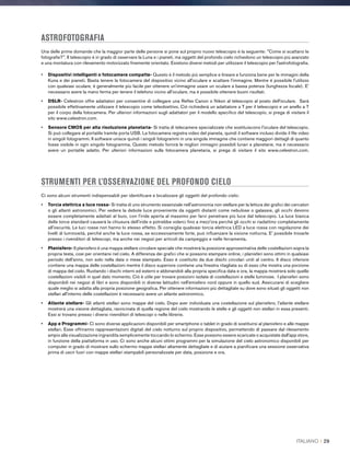 ASTROFOTOGRAFIA
Una delle prime domande che la maggior parte delle persone si pone sul proprio nuovo telescopio è la seguente: Come si scattano le
fotografie?. Il telescopio è in grado di osservare la Luna e i pianeti, ma oggetti del profondo cielo richiedono un telescopio più avanzato
e una montatura con rilevamento motorizzato finemente orientato. Esistono diversi metodi per utilizzare il telescopio per l'astrofotografia.
•	Dispositivi intelligenti o fotocamere compatte- Questo è il metodo più semplice e lineare e funziona bene per le immagini della
Kuna e dei pianeti. Basta tenere la fotocamera del dispositivo vicino all'oculare e scattare l'immagine. Mentre è possibile l'utilizzo
con qualsiasi oculare, è generalmente più facile per ottenere un'immagine usare un oculare a bassa potenza (lunghezza focale). E'
necessario avere la mano ferma per tenere il telefono vicino all'oculare, ma è possibile ottenere buoni risultati.
•	DSLR- Celestron offre adattatori per consentire di collegare una Reflex Canon o Nikon al telescopio al posto dell'oculare. Sarà
possibile effettivamente utilizzare il telescopio come teleobiettivo. Ciò richiederà un adattatore a T per il telescopio e un anello a T
per il corpo della fotocamera. Per ulteriori informazioni sugli adattatori per il modello specifico del telescopio, si prega di visitare il
sito www.celestron.com.
•	Sensore CMOS per alta risoluzione planetaria- Si tratta di telecamere specializzate che sostituiscono l'oculare del telescopio.
Si può collegare al portatile tramite porta USB. La fotocamera registra video del pianeta, quindi il software incluso divide il file video
in singoli fotogrammi. Il software unisce quindi i singoli fotogrammi in una singola immagine che contiene maggiori dettagli di quanto
fosse visibile in ogni singolo fotogramma. Questo metodo fornirà le migliori immagini possibili lunari e planetarie, ma è necessario
avere un portatile adatto. Per ulteriori informazioni sulla fotocamera planetaria, si prega di visitare il sito www.celestron.com.
STRUMENTI PER L’OSSERVAZIONE DEL PROFONDO CIELO
Ci sono alcuni strumenti indispensabili per identificare e localizzare gli oggetti del profondo cielo:
•	Torcia elettrica a luce rossa- Si tratta di uno strumento essenziale nell'astronomia non stellare per la lettura dei grafici dei cercatori
o gli atlanti astronomici. Per vedere la debole luce proveniente da oggetti distanti come nebulose o galassie, gli occhi devono
essere completamente adattati al buio, con l'iride aperta al massimo per farvi penetrare più luce dal telescopio. La luce bianca
delle torce standard causerà la chiusura dell'iride e potrebbe volerci fino a mezz'ora perché gli occhi si riadattino completamente
all'oscurità. Le luci rosse non hanno lo stesso effetto. Si consiglia qualsiasi torcia elettrica LED a luce rossa con regolazione dei
livelli di luminosità, perché anche la luce rossa, se eccessivamente forte, può influenzare la visione notturna. E' possibile trovarle
presso i rivenditori di telescopi, ma anche nei negozi per articoli da campeggio e nelle ferramenta.
•	Planisfero- Il planisfero è una mappa stellare circolare speciale che mostrerà la posizione approssimativa delle costellazioni sopra la
propria testa, così per orientarsi nel cielo. A differenza dei grafici che si possono stampare online, i planisferi sono ottimi in qualsiasi
periodo dell'anno, non solo nella data o mese stampato. Esso è costituito da due dischi circolari uniti al centro. Il disco inferiore
contiene una mappa delle costellazioni mentre il disco superiore contiene una finestra ritagliata su di esso che mostra una porzione
di mappa del cielo. Ruotando i dischi interni ed esterni e abbinandoli alla propria specifica data e ora, la mappa mostrerà solo quelle
costellazioni visibili in quel dato momento. Ciò è utile per trovare posizioni isolate di costellazioni e stelle luminose. I planisferi sono
disponibili nei negozi di libri e sono disponibili in diverse latitudini nell'emisfero nord oppure in quello sud. Assicurarsi di scegliere
quale meglio si adatta alla propria posizione geografica. Per ottenere informazioni più dettagliate su dove sono situati gli oggetti non
stellari all'interno delle costellazioni è necessario avere un atlante astronomico.
•	Atlante stellare- Gli atlanti stellari sono mappe del cielo. Dopo aver individuata una costellazione sul planisfero, l'atlante stellare
mostrerà una visione dettagliata, ravvicinata di quella regione del cielo mostrando le stelle e gli oggetti non stellari in essa presenti.
Essi si trovano presso i diversi rivenditori di telescopi o nelle librerie.
•	App e Programmi- Ci sono diverse applicazioni disponibili per smartphone o tablet in grado di sostituirsi al planisfero e alle mappe
stellari. Esse offriranno rappresentazioni digitali del cielo notturno sul proprio dispositivo, permettendo di passare dal rilevamento
ampio alla visualizzazione ingrandita semplicemente toccando lo schermo. Esse possono essere scaricate o acquistate dall'app store,
in funzione della piattaforma in uso. Ci sono anche alcuni ottimi programmi per la simulazione del cielo astronomico disponibili per
computer in grado di mostrare sullo schermo mappe stellari altamente dettagliate e di aiutare a pianificare una sessione osservativa
prima di uscir fuori con mappe stellari stampabili personalizzate per data, posizione e ora.
ITALIANO I 29
 