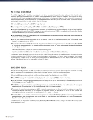 AUTO TWO-STAR ALIGN
As with Sky Align, Auto Two-Star Align requires you to enter all the necessary time/site information as before. Once this information
is entered, the hand control will prompt you to select and point the telescope at one known star in the sky. The LCM now has all the
information it needs to automatically choose a second star that will assure the best possible alignment. Once selected, the telescope will
automatically slew to that second alignment star to complete the alignment. With the LCM set up outside with all accessories attached
and the tripod leveled, follow the steps below to align the telescope:
1. Once the LCM is powered on, Press ENTER to begin alignment.
2. Use the Up and Down scroll keys (Keypad #6 or #9) to select Auto Two-Star Align and press ENTER.
3. The hand control will display the last time and location information that was entered into the hand control. Use the Up and Down buttons to
scroll through the information. Press ENTER to accept the current information or press UNDO to manually edit the information (see SkyAlign
section for detailed instruction on entering time/site information).
4. The display will now prompt you to select a bright star from the displayed list on the hand control. Use Up and Down buttons to scroll to the
desired star and then press ENTER.
5. Use the arrow buttons to slew the telescope to the star you selected. Center the star in the finderscope and press ENTER. Finally, center
the star in the eyepiece and press ALIGN.
6. Based on this information, the LCM will automatically display the most suitable second alignment star that is above the horizon. Press ENTER
to automatically slew the telescope to the displayed star. If for some reason you do not wish to select this star (perhaps it is behind a tree
or building), you can either:
• Press the UNDO button to display the next most suitable star for alignment.
• Use the up and down scroll buttons to manually select any star you wish from the entire list of available stars.
Once finished slewing, the display will ask you to use the arrow buttons to align the selected star with the red dot of the finderscope. Once
centered in the finder, press ENTER. The display will then instruct you to center the star in the field of view of the eyepiece. When the star
is centered, press ALIGN to accept this star as your second alignment star. When the telescope has been aligned to both stars the display
will read “Align Success”, and you are now ready to find your first object.
TWO-STAR ALIGN
With the Two-Star Align method, the LCM requires the user to know the names and positions of two bright stars in order to accurately
align the telescope with the sky and begin finding objects. Here is an overview of the Two-Star Align procedure:
1. Once the LCM is powered on, use the Up and Down scroll keys to select Two-Star Align, and press ENTER.
2. Press ENTER to accept the time/site information displayed on the screen, or press UNDO to enter new information.
3. The SELECT STAR 1 message will appear in the top row of the display. Use the Up and Down scroll keys to select the star you wish to use
for the first alignment star. Press ENTER.
4. The LCM then asks you to center in the eyepiece the alignment star you selected. Use the direction arrow buttons to slew the telescope to
the alignment star and carefully center the star in the finderscope. Press ENTER when centered.
5. Then, center the star in the eyepiece and press ALIGN. In order to accurately center the alignment star in the eyepiece, you may wish to
decrease the slew rate of the motors for fine centering. This is done by pressing the MOTOR SPEED key on the hand controller then
selecting the number that corresponds to the speed you desire. (9 = fastest, 1 = slowest).
6. The LCM will then ask you to select and center a second alignment star and press the ALIGN key. It is best to choose alignment stars that
are a good distance away from one another. Stars that are at least 40º to 60º apart from each other will give you a more accurate alignment
than stars that are close to each other.
Once the second star alignment is completed properly, the display will read “Align Successful”, and you should hear the tracking motors
turn on and begin to track.
16 I ENGLISH
 