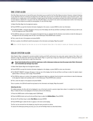 ONE-STAR ALIGN
One-Star Align requires you to input all the same information as you would for the Two-Star Align procedure. However, instead of slewing
to two alignment stars for centering and alignment, the LCM uses only one star to model the sky based on the information given. This
will allow you to roughly slew to the coordinates of bright objects like the Moon and planets and gives the LCM the information needed
to track objects in altazimuth in any part of the sky. One-Star Align is not meant to be used to accurately locate small or faint deep-sky
objects or to track objects accurately for photography. To use One-Star Align:
1. Select One-Star Align from the alignment options.
2. Press ENTER to accept the time/site information displayed on the screen, or press UNDO to enter new information.
3. The SELECT STAR 1 message will appear in the top row of the display. Use the Up and Down scroll keys to select the star you wish to use
for the first alignment star. Press ENTER.
4. The LCM then asks you to center in the eyepiece the alignment star you selected. Use the direction arrow buttons to slew the telescope to
the alignment star and carefully center the star in the finderscope. Press ENTER when centered.
5. Then, center the star in the eyepiece and press ALIGN.
6. Once in position, the LCM will model the sky based on this information and display “Align Successful”.
NOTE: Once a One-Star Alignment has been done, you can use the Re-alignment feature (later in this section) to improve your telescope’s pointing accuracy.
SOLAR SYSTEM ALIGN
Solar System Align is designed to provide excellent tracking and GoTo performance by using solar system objects (Sun, Moon and
planets) to align the telescope with the sky. Solar System Align is a great way to align your telescope for daytime viewing as well as a
quick way to align the telescope for night time observing.
Never look directly at the sun with the naked eye or with a telescope (unless you have the proper solar filter). Permanent
and irreversible eye damage may result.
1. Select Solar System Align from the alignment options.
2. Press ENTER to accept the time/site information displayed on the display, or press UNDO to enter new information.
3. The SELECT OBJECT message will appear in the top row of the display. Use the Up and Down scroll keys to select the daytime object
(planet, Moon or Sun) you wish to align. Press ENTER.
4. The LCM then asks you to center in the eyepiece the alignment object you selected. Use the direction arrow buttons to slew the telescope
to the alignment object and carefully center it in the finderscope. Press ENTER when centered.
5. Then, center the object in the eyepiece and press ALIGN.
Once in position, the LCM will model the sky based on this information and display “Align Successful”.
Selecting the Sun
For safety purposes, the Sun will not be displayed in any of the hand control’s customer object lists unless it is enabled from the Utilities
Menu. To allow the Sun to be displayed on the hand control, do the following:
1. Press the UNDO button until the display reads “LCM Ready.”
2. Press the MENU button and use the Up and Down keys to select the Utilities Menu. Press ENTER.
3. Use the UP and Down keys to select Sun Menu and press ENTER.
4. Press ENTER again to allow the Sun to appear on the hand control display.
The Sun can be removed from the display by using the same procedure as above.
To improve the telescope pointing accuracy, you can use the Re-Align feature as described below.
ENGLISH I 17
 