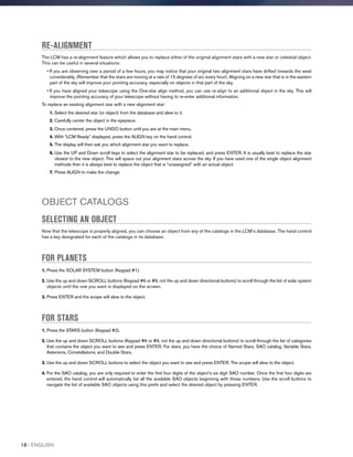 RE-ALIGNMENT
The LCM has a re-alignment feature which allows you to replace either of the original alignment stars with a new star or celestial object.
This can be useful in several situations:
• If you are observing over a period of a few hours, you may notice that your original two alignment stars have drifted towards the west
considerably. (Remember that the stars are moving at a rate of 15 degrees of arc every hour). Aligning on a new star that is in the eastern
part of the sky will improve your pointing accuracy, especially on objects in that part of the sky.
• If you have aligned your telescope using the One-star align method, you can use re-align to an additional object in the sky. This will
improve the pointing accuracy of your telescope without having to re-enter additional information.
To replace an existing alignment star with a new alignment star:
1. Select the desired star (or object) from the database and slew to it.
2. Carefully center the object in the eyepiece.
3. Once centered, press the UNDO button until you are at the main menu.
4. With “LCM Ready” displayed, press the ALIGN key on the hand control.
5. The display will then ask you which alignment star you want to replace.
6. Use the UP and Down scroll keys to select the alignment star to be replaced, and press ENTER. It is usually best to replace the star
closest to the new object. This will space out your alignment stars across the sky. If you have used one of the single object alignment
methods then it is always best to replace the object that is “unassigned” with an actual object.
7. Press ALIGN to make the change.
OBJECT CATALOGS
SELECTING AN OBJECT
Now that the telescope is properly aligned, you can choose an object from any of the catalogs in the LCM’s database. The hand control
has a key designated for each of the catalogs in its database.
FOR PLANETS
1. Press the SOLAR SYSTEM button (Keypad #1).
2. Use the up and down SCROLL buttons (Keypad #6 or #9, not the up and down directional buttons) to scroll through the list of solar system
objects until the one you want is displayed on the screen.
3. Press ENTER and the scope will slew to the object.
FOR STARS
1. Press the STARS button (Keypad #2).
2. Use the up and down SCROLL buttons (Keypad #6 or #9, not the up and down directional buttons) to scroll through the list of categories
that contains the object you want to see and press ENTER. For stars, you have the choice of Named Stars, SAO catalog, Variable Stars,
Asterisms, Constellations, and Double Stars.
3. Use the up and down SCROLL buttons to select the object you want to see and press ENTER. The scope will slew to the object.
4. For the SAO catalog, you are only required to enter the first four digits of the object’s six digit SAO number. Once the first four digits are
entered, the hand control will automatically list all the available SAO objects beginning with those numbers. Use the scroll buttons to
navigate the list of available SAO objects using this prefix and select the desired object by pressing ENTER.
18 I ENGLISH
 