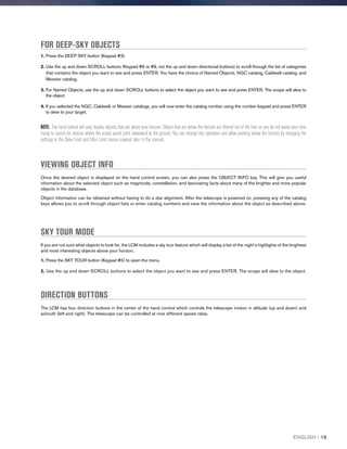 FOR DEEP-SKY OBJECTS
1. Press the DEEP SKY button (Keypad #3).
2. Use the up and down SCROLL buttons (Keypad #6 or #9, not the up and down directional buttons) to scroll through the list of categories
that contains the object you want to see and press ENTER. You have the choice of Named Objects, NGC catalog, Caldwell catalog, and
Messier catalog.
3. For Named Objects, use the up and down SCROLL buttons to select the object you want to see and press ENTER. The scope will slew to
the object.
4. If you selected the NGC, Caldwell, or Messier catalogs, you will now enter the catalog number using the number keypad and press ENTER
to slew to your target.
NOTE: The hand control will only display objects that are above your horizon. Object that are below the horizon are filtered out of the lists so you do not waste your time
trying to search for objects where the scope would point downward at the ground. You can change this operation and allow pointing below the horizon by changing the
settings in the Slew Limit and Filter Limit menus covered later in the manual.
VIEWING OBJECT INFO
Once the desired object is displayed on the hand control screen, you can also press the OBJECT INFO key. This will give you useful
information about the selected object such as magnitude, constellation, and fascinating facts about many of the brighter and more popular
objects in the database.
Object information can be obtained without having to do a star alignment. After the telescope is powered on, pressing any of the catalog
keys allows you to scroll through object lists or enter catalog numbers and view the information about the object as described above.
SKY TOUR MODE
If you are not sure what objects to look for, the LCM includes a sky tour feature which will display a list of the night’s highlights of the brightest
and most interesting objects above your horizon.
1. Press the SKY TOUR button (Keypad #5) to open the menu.
2. Use the up and down SCROLL buttons to select the object you want to see and press ENTER. The scope will slew to the object.
DIRECTION BUTTONS
The LCM has four direction buttons in the center of the hand control which controls the telescope motion in altitude (up and down) and
azimuth (left and right). The telescope can be controlled at nine different speed rates.
ENGLISH I 19
 