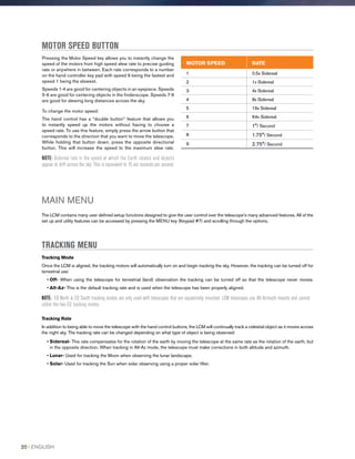 Pressing the Motor Speed key allows you to instantly change the
speed of the motors from high speed slew rate to precise guiding
rate or anywhere in between. Each rate corresponds to a number
on the hand controller key pad with speed 9 being the fastest and
speed 1 being the slowest.
Speeds 1-4 are good for centering objects in an eyepiece. Speeds
5-6 are good for centering objects in the finderscope. Speeds 7-9
are good for slewing long distances across the sky.
To change the motor speed:
The hand control has a “double button” feature that allows you
to instantly speed up the motors without having to choose a
speed rate. To use this feature, simply press the arrow button that
corresponds to the direction that you want to move the telescope.
While holding that button down, press the opposite directional
button. This will increase the speed to the maximum slew rate.
NOTE: Sidereal rate is the speed at which the Earth rotates and objects
appear to drift across the sky. This is equivalent to 15 arc seconds per second.
MOTOR SPEED BUTTON
MAIN MENU
The LCM contains many user defined setup functions designed to give the user control over the telescope’s many advanced features. All of the
set up and utility features can be accessed by pressing the MENU key (Keypad #7) and scrolling through the options.
TRACKING MENU
Tracking Mode
Once the LCM is aligned, the tracking motors will automatically turn on and begin tracking the sky. However, the tracking can be turned off for
terrestrial use:
• Off- When using the telescope for terrestrial (land) observation the tracking can be turned off so that the telescope never moves.
• Alt-Az- This is the default tracking rate and is used when the telescope has been properly aligned.
NOTE: EQ North  EQ South tracking modes are only used with telescopes that are equatorially mounted. LCM telescopes use Alt-Azimuth mounts and cannot
utilize the two EQ tracking modes.
Tracking Rate
In addition to being able to move the telescope with the hand control buttons, the LCM will continually track a celestial object as it moves across
the night sky. The tracking rate can be changed depending on what type of object is being observed:
• Sidereal- This rate compensates for the rotation of the earth by moving the telescope at the same rate as the rotation of the earth, but
in the opposite direction. When tracking in Alt-Az mode, the telescope must make corrections in both altitude and azimuth.
• Lunar- Used for tracking the Moon when observing the lunar landscape.
• Solar- Used for tracking the Sun when solar observing using a proper solar filter.
MOTOR SPEED RATE
1 0.5x Sidereal
2 1x Sidereal
3 4x Sidereal
4 8x Sidereal
5 16x Sidereal
6 64x Sidereal
7 1°/ Second
8 1.75°/ Second
9 2.75°/ Second
20 I ENGLISH
 
