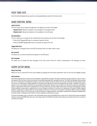 VIEW TIME-SITE
View Time-Site will display the last saved time and longitude/latitude entered in the hand control.
HAND CONTROL MENU
Lights Control
This menu option lets you adjust the brightness of the lighting on the hand control lights.
• Keypad Level- Adjusts the brightens of the backlight on the keypad buttons.
• Display Level- Adjusts the brightness of the backlight on the LCD panel.
Scrolling Menu
This menu allows you to change the rate of speed that the text scrolls across the hand control display.
• Press the UP (Keypad #6) button to increase the speed of the text.
• Press the DOWN (Keypad #9n) button to decrease the speed of the text.
Toggle Bold Font
This allows you to change the text on the LCD to bold face which can make it easier to read.
Set Contrast
This allows you to choose how dark the text appears on the LCD panel.
Set Language
This allows you to choose the native language of the hand control. Press the number corresponding to the language you desire.
SCOPE SETUP MENU
Setup Time-Site
Allows the user to customize the hand control display by changing time and location parameters (such as time zone and daylight savings).
Anti-backlash
All mechanical gears have a certain amount of backlash or play between the gears. This play is evident by how long it takes for a star to move in
the eyepiece when the hand control arrow buttons are pressed (especially when changing directions). The LCM’s anti-backlash features allows
the user to compensate for backlash by inputting a value which quickly rewinds the motors just enough to eliminate the play between gears.
The amount of compensation needed depends on the slewing rate selected; the slower the slewing rate the longer it will take for the star to
appear to move in the eyepiece. Therefore, the anti-backlash compensation will have to be set higher. You will need to experiment with different
values; a value between 20 and 50 is usually best for most visual observing, whereas a higher value may be necessary for photographic guiding.
Positive backlash compensation is applied when the mount changes its direction of movement from backwards to forwards. Similarly, negative
backlash compensation is applied when the mount changes its direction of movement from forwards to backwards. When tracking is enabled,
the mount will be moving in one or both axes in either the positive or negative direction, so backlash compensation will always be applied when
a direction button is released and the direction moved is opposite to the direction of travel.
To set the anti-backlash value, scroll down to the anti-backlash option and press ENTER. Enter a value from 0-100 for both azimuth and altitude
directions and press ENTER after each one to save these values. The LCM will remember these values and use them each time it is turned on
until they are changed.
ENGLISH I 21
 