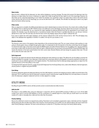 Slew Limits
Sets the limits in altitude that the telescope can slew without displaying a warning message. The slew limits prevent the telescope tube from
slewing to an object below the horizon or slewing to an object that is high enough that the tube might hit one of the tripod legs. However, the
slew limits can be customized depending on your needs. For example, if you would like to slew to an object that is close to the zenith and are
certain that the tube will not hit the tripod legs, you can set the slew limits to 90º in altitude. This will allow the telescope to slew to any object
above the horizon without warning.
Filter Limits
When an alignment is complete, the LCM automatically knows which celestial objects are above the horizon. As a result, when scrolling through
the database lists (or selecting the SKY TOUR function), the LCM hand control will display only those objects that are known to be above the
horizon when you are observing. You can customize the object database by selecting altitude limits that are appropriate for your location and
situation. For example, if you are observing from a mountainous location where the horizon is partially obscured, you can set your minimum
altitude limit to read +20º.This will make sure that the hand control only displays objects that are higher in altitude than 20º.
If you want to explore the entire object database, set the maximum altitude limit to 90º and the minimum limit to –90º. This will display every
object in the database lists regardless of whether it is visible in the sky from your location or not.
Direction Buttons
The direction a star moves in the eyepiece varies depending on the accessories being used. This can create confusion when guiding on a star
using an off-axis guider versus a straight through guide scope. To compensate for this, the direction of the drive control keys can be changed.
To reverse the button logic of the hand control, press the MENU button and select Direction Buttons from the Utilities menu. Use the Up/Down
arrow keys to select either the Azimuth buttons (left and right) or Altitude buttons (up and down) and press ENTER. Pressing ENTER again will
reverse the direction of the hand control buttons from their current state. Direction Buttons will only change the eyepiece rates (rate 1-6) and
will not affect the slew rates (rate 7-9).
GoTo Approach
This lets the user define the direction that the telescope will approach when slewing to an object. This allows the user the ability to minimize the
effects of backlash For example, if your telescope is back heavy from using heavy optical or photographic accessories attached to the back, you
would want to set your altitude approach to the negative direction. This would ensure that the telescope always approaches an object from the
opposite direction as the load pulling on the scope.
To change the GoTo approach direction, simply choose GoTo Approach from the Scope Setup menu, select either Altitude or Azimuth approach,
choose positive or negative and press ENTER.
Cord Wrap
Cordwrap safeguards against the telescope slewing more than 360 degrees in azimuth and wrapping accessory cables around the base of the
telescope. This is useful any time that the telescope is powered using an external power supply. By default, the cord wrap feature is turned off
when the telescope is aligned in altazimuth and turn on when aligned on a wedge.
UTILITY MENU
Scrolling through the MENU options will also provide access to several advanced utility functions.
GPS On/Off
This feature is only available when using your telescope in conjunction with the optional GPS accessory. It allows you to turn off the GPS
module. If you want to use the LCM database to find the coordinates of a celestial object for a future date you would need to turn the GPS
module off in order to manually enter a date and time other than the present.
Factory Setting
Returns the LCM hand control to its original factory setting. Parameters such as backlash compensation values, initial date and time, longitude/
latitude along with slew and filter limits will be reset. However, stored parameters such as PEC and user defined objects will remain saved even
when Factory Settings is selected. The hand control will ask you to press the “0” key before returning to the factory default setting.
22 I ENGLISH
 
